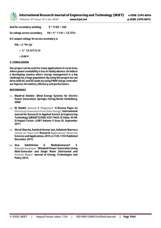 International Research Journal of Engineering and Technology (IRJET) e-ISSN: 2395-0056
Volume: 07 Issue: 01 | Jan 2020 www.irjet.net p-ISSN: 2395-0072
© 2020, IRJET | Impact Factor value: 7.34 | ISO 9001:2008 Certified Journal | Page 1964
And for secondary winding, 9 * 17.85 = 160
So voltage across secondary, Pd = 9 * 1.141 = 12.727v
D.C output voltage Vn across secondary is
Vdc = 2 *Vn /pi
= 2 * 12.727/3.14
= 8.08 V
3. CONCLUSION
Our project can be used for many applications in rural areas
where power availability is lessor totallyabsence.AsIndiais
a developing country where energy management is a big
challenge for a huge population. By using this projectwecan
drive both AC and DC loads by using PWM charge controller
we improve the battery efficiency and performance.
REFERENCES
[1] Manfred Stiebler, Wind Energy Systems for Electric
Power Generation, Springer-Verlag Berlin Heidelberg,
2008
[2] M. Shaikh, Santosh B. Waghmare “A Review Paper on
Electricity Generation from Solar Energy” International
Journal for Research in Applied Science & Engineering
Technology (IJRASET)ISSN:2321-9653;ICValue:45.98;
SJ Impact Factor: 6.887 Volume 5 Issue IX, September
2017.
[3] Shruti Sharma, Kamlesh Kumar Jain, AshutoshSharma a
review on “Solar Cell: Research Applications”,Materials
Sciences and Applications,2015,6,1145-1155Published
December 2015.
[4] Siva SakthiVelan G. Muthukumaran1 S.
Balasubramaniyan “Windmill Power Generation Using
Mult-Generator and Single Rotor (Horizontal and
Vertical Blade)” Journal of Energy Technologies and
Policy 2014.
 