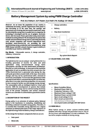 International Research Journal of Engineering and Technology (IRJET) e-ISSN: 2395-0056
Volume: 07 Issue: 01 | Jan 2020 www.irjet.net p-ISSN: 2395-0072
© 2020, IRJET | Impact Factor value: 7.34 | ISO 9001:2008 Certified Journal | Page 1962
Battery Management System by using PWM Charge Controller
Prof. A.A. Pathare1, A.P. Pulate2, G.A. Patil3, P.K. Kadlag4, S.P. Shete5
---------------------------------------------------------------------***----------------------------------------------------------------------
Abstract –As we know the population of our country is
continuosly increasing and the requirement of the power is
also increasing so at the same time, the wastage and
unnecessary use of energy also increased in much more ways.
So reforming this energy store to usable form isaimportan. As
technology is developed and the use of gadgets, electronic
devices also increased. Power generation using conservative
methods becoming deficient.The development of systems that
include nonconventional energy sources and rising electricity
costs, private companies and research laboratories have
developed smart inverters for are providing the next
synchronizing energy production and consumption.by using
PWM charge controller amount of power is goes to battery is
controlled as per battery comfortable.
Key Words: 1.Renewable sources, 2. charge controller,
3.Battery 4.Converter
1. INTRODUCTION:
The hybrid inverter we are using or smart grid inverter is a
trending generation of inverter for solar and wind
applications using nonconventional energy home
consumption, specially for solar photovoltaic installations.
Now this as a new technology, in some partsofthe world the
application of such as products has been around since the
1990s. Electricity from is generated only during the day,
with peak generation around midle of the days. Generation
changes and may not be synchronized with a demand of
electricity consumption.Toovercomethisgapbetweenwhat
is produced and what is consumed during therestoftheday,
when there is no solar electricity production, it is necessary
to store energy for further use and manage energy storage.
The consumption with an intelligent hybrid or smart grid
inverter. With the development of systems that include
nonconventional energy sources and increasing electricity
costs of the private companies and various corporate
sectores use controller to control battery parametersand its
use.
2. DESCRIPTION OF THE PROJECT
Energy policy is an extension of national policy. National
policy is the touchstone in evaluating, establishing and
defending a national renewable energy policy. Therefore, it
is essential that renewable energy objectives be a logical
extension of national goals.Some of the major objectives of
the Hybrid Energy Powered Battery Charge Controllerare.
In this design the hardware components that we use are:
 Solar panel
 Wind mills
 Charge controllers
 Battery
 Step down transformer
fig: system block diagram
2.1 SOLAR PANEL (12V,10W)
Specifications:
 Mono-Crystalline Silicon
 Maximum Power Watt 10
 Production Tolerance ±10%
 Maximum Power voltage V 18V
 Maximum Power current A 0.83
 Open circuit voltage V 21.6
 Short circuit current A 0.98
 Cells thickness 0.18mm±20μm
 size of panel (wide and high) 340*280*22mm
2.2 WIND MILLS
Wind hybrid energy or power systems combines wind
turbines with other storage and generation sources. One of
the key issues with wind power is its not a continuos. This
has led to complex methods of storing energy.
 