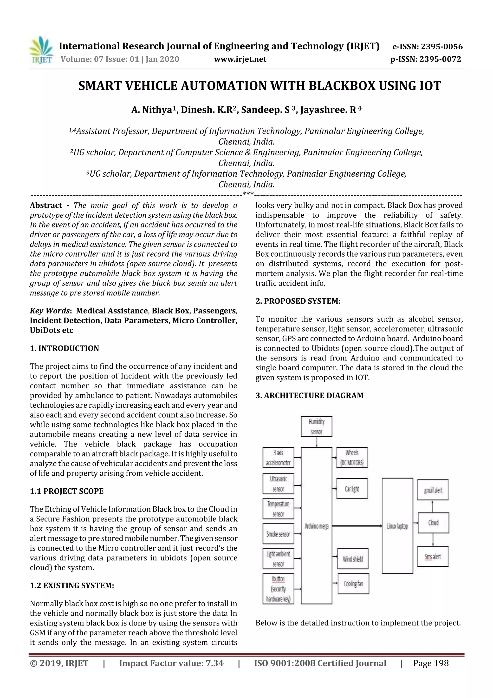 International Research Journal of Engineering and Technology (IRJET) e-ISSN: 2395-0056
Volume: 07 Issue: 01 | Jan 2020 www.irjet.net p-ISSN: 2395-0072
© 2019, IRJET | Impact Factor value: 7.34 | ISO 9001:2008 Certified Journal | Page 198
SMART VEHICLE AUTOMATION WITH BLACKBOX USING IOT
A. Nithya1, Dinesh. K.R2, Sandeep. S 3, Jayashree. R4
1,4Assistant Professor, Department of Information Technology, Panimalar Engineering College,
Chennai, India.
2UG scholar, Department of Computer Science & Engineering, Panimalar Engineering College,
Chennai, India.
3UG scholar, Department of Information Technology, Panimalar Engineering College,
Chennai, India.
----------------------------------------------------------------------***---------------------------------------------------------------------
Abstract - The main goal of this work is to develop a
prototype of the incident detection system usingtheblackbox.
In the event of an accident, if an accident has occurred to the
driver or passengers of the car, a loss of life may occur due to
delays in medical assistance. The given sensor is connected to
the micro controller and it is just record the various driving
data parameters in ubidots (open source cloud). It presents
the prototype automobile black box system it is having the
group of sensor and also gives the black box sends an alert
message to pre stored mobile number.
Key Words: Medical Assistance, Black Box, Passengers,
Incident Detection, Data Parameters, Micro Controller,
UbiDots etc
1. INTRODUCTION
The project aims to find the occurrence of any incident and
to report the position of Incident with the previously fed
contact number so that immediate assistance can be
provided by ambulance to patient. Nowadays automobiles
technologies are rapidly increasing each and every year and
also each and every second accident count also increase. So
while using some technologies like black box placed in the
automobile means creating a new level of data service in
vehicle. The vehicle black package has occupation
comparable to an aircraft black package. It is highlyuseful to
analyze the cause of vehicular accidentsandpreventtheloss
of life and property arising from vehicle accident.
1.1 PROJECT SCOPE
The Etching of Vehicle Information Black box to the Cloud in
a Secure Fashion presents the prototype automobile black
box system it is having the group of sensor and sends an
alert message to pre stored mobilenumber.Thegivensensor
is connected to the Micro controller and it just record’s the
various driving data parameters in ubidots (open source
cloud) the system.
1.2 EXISTING SYSTEM:
Normally black box cost is high so no one prefer to install in
the vehicle and normally black box is just store the data In
existing system black box is done by using the sensors with
GSM if any of the parameter reach above the threshold level
it sends only the message. In an existing system circuits
looks very bulky and not in compact. Black Box has proved
indispensable to improve the reliability of safety.
Unfortunately, in most real-life situations, Black Box fails to
deliver their most essential feature: a faithful replay of
events in real time. The flight recorder of the aircraft, Black
Box continuously records the various run parameters, even
on distributed systems, record the execution for post-
mortem analysis. We plan the flight recorder for real-time
traffic accident info.
2. PROPOSED SYSTEM:
To monitor the various sensors such as alcohol sensor,
temperature sensor, light sensor, accelerometer, ultrasonic
sensor, GPS are connected to Arduino board. Arduinoboard
is connected to Ubidots (open source cloud).The output of
the sensors is read from Arduino and communicated to
single board computer. The data is stored in the cloud the
given system is proposed in IOT.
3. ARCHITECTURE DIAGRAM
Below is the detailed instruction to implement the project.
 