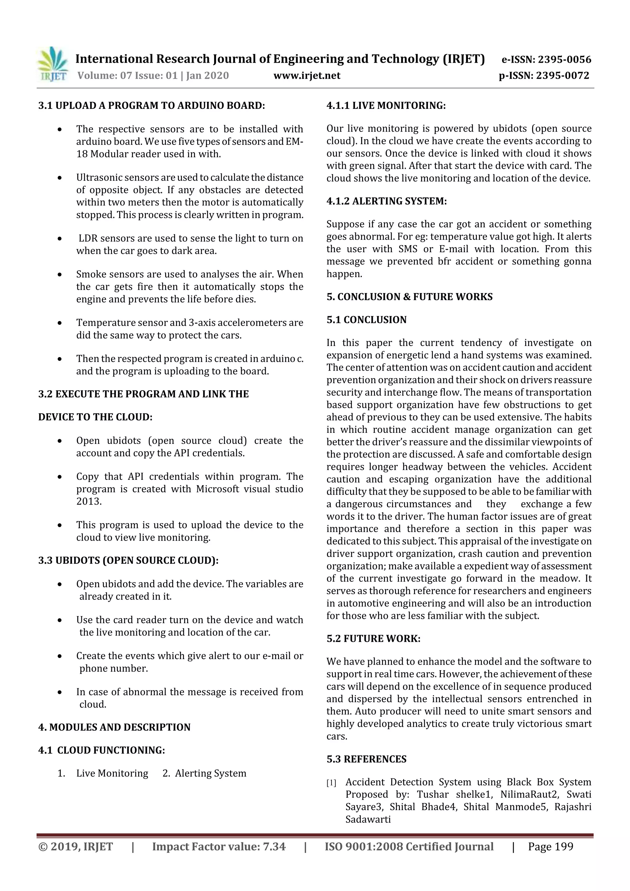 International Research Journal of Engineering and Technology (IRJET) e-ISSN: 2395-0056
Volume: 07 Issue: 01 | Jan 2020 www.irjet.net p-ISSN: 2395-0072
© 2019, IRJET | Impact Factor value: 7.34 | ISO 9001:2008 Certified Journal | Page 199
3.1 UPLOAD A PROGRAM TO ARDUINO BOARD:
 The respective sensors are to be installed with
arduino board. We use fivetypesofsensorsandEM-
18 Modular reader used in with.
 Ultrasonic sensors areusedtocalculatethedistance
of opposite object. If any obstacles are detected
within two meters then the motor is automatically
stopped. This process is clearly written in program.
 LDR sensors are used to sense the light to turn on
when the car goes to dark area.
 Smoke sensors are used to analyses the air. When
the car gets fire then it automatically stops the
engine and prevents the life before dies.
 Temperature sensor and 3-axis accelerometers are
did the same way to protect the cars.
 Then the respected program is created in arduinoc.
and the program is uploading to the board.
3.2 EXECUTE THE PROGRAM AND LINK THE
DEVICE TO THE CLOUD:
 Open ubidots (open source cloud) create the
account and copy the API credentials.
 Copy that API credentials within program. The
program is created with Microsoft visual studio
2013.
 This program is used to upload the device to the
cloud to view live monitoring.
3.3 UBIDOTS (OPEN SOURCE CLOUD):
 Open ubidots and add the device. The variables are
already created in it.
 Use the card reader turn on the device and watch
the live monitoring and location of the car.
 Create the events which give alert to our e-mail or
phone number.
 In case of abnormal the message is received from
cloud.
4. MODULES AND DESCRIPTION
4.1 CLOUD FUNCTIONING:
1. Live Monitoring 2. Alerting System
4.1.1 LIVE MONITORING:
Our live monitoring is powered by ubidots (open source
cloud). In the cloud we have create the events according to
our sensors. Once the device is linked with cloud it shows
with green signal. After that start the device with card. The
cloud shows the live monitoring and location of the device.
4.1.2 ALERTING SYSTEM:
Suppose if any case the car got an accident or something
goes abnormal. For eg: temperature value got high. It alerts
the user with SMS or E-mail with location. From this
message we prevented bfr accident or something gonna
happen.
5. CONCLUSION & FUTURE WORKS
5.1 CONCLUSION
In this paper the current tendency of investigate on
expansion of energetic lend a hand systems was examined.
The center of attention was on accident cautionandaccident
prevention organization and their shock on driversreassure
security and interchange flow. The means of transportation
based support organization have few obstructions to get
ahead of previous to they can be used extensive. The habits
in which routine accident manage organization can get
better the driver’s reassure and the dissimilar viewpoints of
the protection are discussed. A safe and comfortable design
requires longer headway between the vehicles. Accident
caution and escaping organization have the additional
difficulty that they be supposed to be able to befamiliarwith
a dangerous circumstances and they exchange a few
words it to the driver. The human factor issues are of great
importance and therefore a section in this paper was
dedicated to this subject. This appraisal of the investigate on
driver support organization, crash caution and prevention
organization; make available a expedient way of assessment
of the current investigate go forward in the meadow. It
serves as thorough reference for researchers and engineers
in automotive engineering and will also be an introduction
for those who are less familiar with the subject.
5.2 FUTURE WORK:
We have planned to enhance the model and the software to
support in real time cars. However, the achievementofthese
cars will depend on the excellence of in sequence produced
and dispersed by the intellectual sensors entrenched in
them. Auto producer will need to unite smart sensors and
highly developed analytics to create truly victorious smart
cars.
5.3 REFERENCES
[1] Accident Detection System using Black Box System
Proposed by: Tushar shelke1, NilimaRaut2, Swati
Sayare3, Shital Bhade4, Shital Manmode5, Rajashri
Sadawarti
 