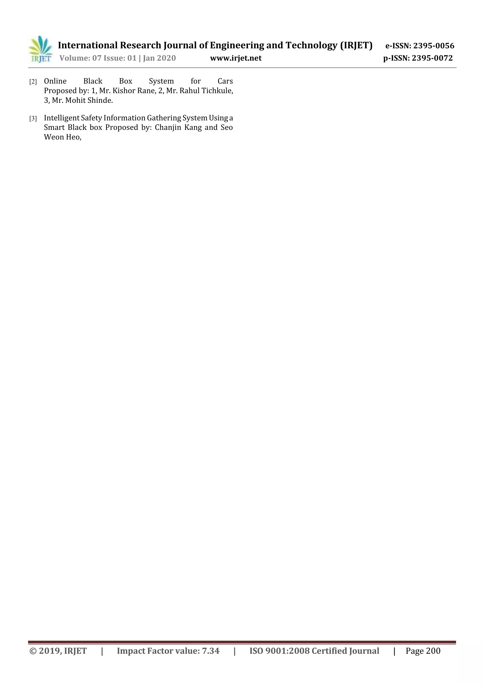 International Research Journal of Engineering and Technology (IRJET) e-ISSN: 2395-0056
Volume: 07 Issue: 01 | Jan 2020 www.irjet.net p-ISSN: 2395-0072
© 2019, IRJET | Impact Factor value: 7.34 | ISO 9001:2008 Certified Journal | Page 200
[2] Online Black Box System for Cars
Proposed by: 1, Mr. Kishor Rane, 2, Mr. Rahul Tichkule,
3, Mr. Mohit Shinde.
[3] Intelligent Safety Information Gathering System Usinga
Smart Black box Proposed by: Chanjin Kang and Seo
Weon Heo,
 