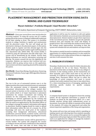 International Research Journal of Engineering and Technology (IRJET) e-ISSN: 2395-0056
Volume: 07 Issue: 01 | Jan 2020 www.irjet.net p-ISSN: 2395-0072
© 2020, IRJET | Impact Factor value: 7.34 | ISO 9001:2008 Certified Journal | Page 2041
PLACEMENT MANAGEMENT AND PREDICTION SYSTEM USING DATA
MINING AND CLOUD TECHNOLOGY
Mayuri Ambekar1, Pratiksha Khopade2, Kajol Marathe3, Kiran Kale 4
1,2,3,4BE student, Department of Computer Engineering, PCET’S NMIET, Maharashtra, India
---------------------------------------------------------------------***---------------------------------------------------------------------
Abstract - Every year several firms came into faculties for
recruiting students. To rising the success rate of a student
getting placed the system is employed, additionallystudent get
all the data relating to firms. This system is to facilitate
students in college, institutes to register and communicate
with the placement center. The user will simply get the
information relating to the placement papers. In the system,
Student needs to register and then directly login into the
system. While registering the student ought to fillthepersonal
info, educational info, skilled skills. The resume builder is
created by using the information that fills while login. This
resume will be downloaded by the student. Various Data
Mining techniques are used for information retrieving and
filtering. The system counsels the user the eligibility for the
companies. Students can improve their technical and non-
technical skills by giving various tests on this application.
Improvement and chance of getting placedwill beanalyzed by
the system.
Key Words: Cloud, Data Mining, Classification, Clustering,
Placement Prediction, Fuzzy Logic, KNN algorithm,Business
Intelligence
1. INTRODUCTION
The rise in the use of automated systems now is at the
highest positionthusmany manual processesareautomated.
Since the automated system is demanded nowadays,
educational infrastructures like colleges needed their
manual system to function on the computing system. One
such system which is of major importance is placement
automation for campus recruitment and training the
students for the companies. This project is aimed at
developing an internet application for the training and
placement department of the college. This application will
often be used as an application for the Placement Officer of
the college to manage thestudent'sinformationwith regards
to placement. Students logging should be ready to upload
their information within the sort of a resume. So, all the
knowledge will store the small print of the students
including their background information, educational
qualification, personal details, academic marks, university
marks and every one the knowledge regardingtheir resume.
Based on this information resume will be generated by a
resume builder. The system will categorize the resume
according to stream and send a notification to the student to
know the venue, time and date of drive. Using this
application it will be easy for students to edit and update
their information. Students can access previous information
about placement. Alumni student can give their experience
of the recruitment process. Students can give the aptitude,
technical tests and instantly the result will display in
graphical form. This result helps the student to know where
the student needs improvement. According to that, the
system will schedule the test and students can improve that.
This system is mainly focused on students and increasedthe
opportunity of a student getting placed. It is also useful for
TPO to maintain such a large amount of data at a singleplace
and also it will consume less time.
2. PROBLEM STATEMENT
Nowadays, Student joins the school for bettereducationalso
as a placement for his or her future. Therefore, the
placement activity takes an important role in any collegesor
institutes. In the existing system, all the transactions are
done manually, and it takes much time to try and do it
manually. It is difficult to maintain large data files and to
manage them. Placement Officer has got to collect the
knowledge of varied companies who want to recruit
students and notify students from time to time about them.
It's a time-consuming process of managing, updating and
informing specific student for specific company
requirements.
3. PURPOSE
A computer-based system is designed to boost the existing
system. All the important information is passed to the
students via Email by the placement officer. It’s a user-
friendly interface having quick authenticated access to
documents. It provides the ability to maintain all the details
of the students. It’ll reduce the paperwork and utilize the
utmost important capabilities of the Setup and organization.
The system will save time and money which is spending on
making reports and collecting data from students manually.
The facilities of the system can be accessed throughout the
organization with proper login provided.Thissystemisoften
used as an application for colleges to manage the student's
information with regards to placement.
 