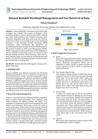 International Research Journal of Engineering and Technology (IRJET) e-ISSN: 2395-0056
Volume: 07 Issue: 01 | Jan 2020 www.irjet.net p-ISSN: 2395-0072
© 2020, IRJET | Impact Factor value: 7.34 | ISO 9001:2008 Certified Journal | Page 2073
Amazon Redshift Workload Management and Fast Retrieval of Data
Palash Chaudhari1
1Employee, Cognizant Technology Solution, Pune, Maharashtra, India
----------------------------------------------------------------------***---------------------------------------------------------------------
Abstract - Amazon Redshift is a database service that is fully
managed, fast, reliable and a part of Amazon’s cloud
computing platform, Amazon Web Services (AWS). Redshift
has many striking features like Parallel Processing, Fault
Tolerance, Integration with third party tools and Limitless
Concurrency which is not possible to get in any traditional
databases. It has Massively Parallel Processing (MPP)
architecture, which distributing SQL operations and
parallelizing techniques to make use of all available resource,
this process is known as Work Load Management (WLM).
WLM is responsible for faster performanceofthis database. As
similar to WLM it is important to focus on retrieval of data
through Redshift database. While querying a table that has
huge amount of data, the time taken to retrieve the data will
be more, however fast retrievingtechniques willhelptoreduce
the retrieval time or loading time.
Key Words: Redshift, Workload Management,Vacuum,ETL,
Query, Deep Copy.
1. INTRODUCTION
Amazon Redshift uses efficient techniques for Workload
Management (WLM) as well as to obtain a very high level of
query performance on large amounts of datasets, ranging
from hundred gigabytes to a petabyte, this feature puts this
database in different league from rest of massive parallel
processing databases. This enables setting up query groups
and their priorities and customizesthe parametersfor query
execution for that group. WLM configurations are managed
through Amazon Redshiftmanagementconsoleorcommand
line interface (CLI) or the Amazon Redshift API.
2. Need of Workload Management
If there is one organization’s database and two employees
want to extract some information. First employee want
‘Name, Employee ID, Address, Number and Salary’ of all
employees in organization and Second employee just want
‘Name’ of all employees. When they execute the query, it
comes under queue. As first query is long running, so second
person need to wait until successful execution of first query
and hence it leads to waste of time. Workload Management
providemassive role in Redshift database, which helpsusers
to flexibly manage the workload so that fast running queries
or short queries will not get stuck in the queues behind the
long running queries. It helps to put users and queries into
priority buckets or groups and assign customized system
resources for their fulfillment through appropriate queues.
Fig -1: Query Queue
3. WLM Configuration Parameters
a) Queue
Queues are organized bucketswherewaitingqueries
are lined up. Redshift have capability of creation of 8
queues. Workload management allows use of
wildcards to match pattern or detect presence of
certain characters in query labels to tag those to
appropriate queue.
b) User Group / Query Group
User Groups or Query Groups are labels that can be
assigned to queries to determine the queue through
which they can be processed. These labels are
assigned by user to the query at run time. WLM
assigns the query to appropriate query queue. By
default there are two groups Super Users and
Regular Users. Super Users have high priority and
Regular Users have low priority.
c) Concurrency
It means how many queries can be processed at
same instance of time. By default, the concurrency
level is 5 for each group. Redshift have maximum
concurrency level can be 50. The Concurrency is
inversely proportional to Memory. It means higher
the concurrency, lesser the memory available to
each query slot. There could be specific memory
intensive queries which could need more numberof
slots to process. This can be achieved by tuning the
wlm_query_slot_count parameter. WLM creates as
many query slots as the concurrency level of the
queue.
d) Timeout
When query takes long time to process which it will
be automatically cancel or hopped.
 