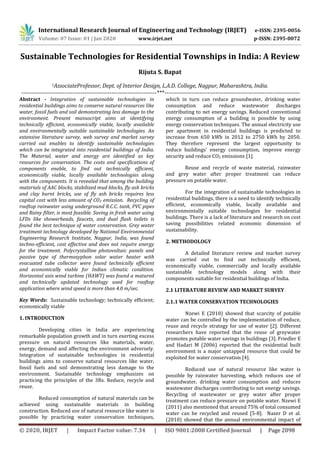 International Research Journal of Engineering and Technology (IRJET) e-ISSN: 2395-0056
Volume: 07 Issue: 01 | Jan 2020 www.irjet.net p-ISSN: 2395-0072
© 2020, IRJET | Impact Factor value: 7.34 | ISO 9001:2008 Certified Journal | Page 2098
Sustainable Technologies for Residential Townships in India: A Review
Rijuta S. Bapat
1AssociateProfessor, Dept. of Interior Design, L.A.D. College, Nagpur, Maharashtra, India.
---------------------------------------------------------------------***---------------------------------------------------------------------
Abstract - Integration of sustainable technologies in
residential buildings aims to conserve natural resources like
water, fossil fuels and soil demonstrating less damage to the
environment. Present manuscript aims at identifying
technically efficient, economically viable, locally available
and environmentally suitable sustainable technologies. An
extensive literature survey, web survey and market survey
carried out enables to identify sustainable technologies
which can be integrated into residential buildings of India.
The Material, water and energy are identified as key
resources for conservation. The costs and specifications of
components enable, to find out technically efficient,
economically viable, locally available technologies along
with the components. It is revealed that among the building
materials of AAC blocks, stabilized mud blocks, fly ash bricks
and clay burnt bricks, use of fly ash bricks requires less
capital cost with less amount of CO2 emission. Recycling of
rooftop rainwater using underground R.C.C. tank, PVC pipes
and Rainy filter, is most feasible. Saving in fresh water using
LFDs like showerheads, faucets, and dual flush toilets is
found the best technique of water conservation. Grey water
treatment technology developed by National Environmental
Engineering Research Institute, Nagpur, India, was found
techno-efficient, cost effective and does not require energy
for the treatment. Polycrystalline photovoltaic panels and
passive type of thermosyphon solar water heater with
evacuated tube collector were found technically efficient
and economically viable for Indian climatic condition.
Horizontal axis wind turbine (HAWT) was found a matured
and technically updated technology used for rooftop
application where wind speed is more than 4.0 m/sec.
Key Words: Sustainable technology; technically efficient;
economically viable
1. INTRODUCTION
Developing cities in India are experiencing
remarkable population growth and in turn exerting excess
pressure on natural resources like materials, water,
energy, demand and affecting the environment adversely.
Integration of sustainable technologies in residential
buildings aims to conserve natural resources like water,
fossil fuels and soil demonstrating less damage to the
environment. Sustainable technology emphasizes on
practicing the principles of the 3Rs. Reduce, recycle and
reuse.
Reduced consumption of natural materials can be
achieved using sustainable materials in building
construction. Reduced use of natural resource like water is
possible by practicing water conservation techniques,
which in turn can reduce groundwater, drinking water
consumption and reduce wastewater discharges
contributing to net energy savings. Reduced conventional
energy consumption of a building is possible by using
energy conservation techniques. The annual electricity use
per apartment in residential buildings is predicted to
increase from 650 kWh in 2012 to 2750 kWh by 2050.
They therefore represent the largest opportunity to
reduce buildings’ energy consumption, improve energy
security and reduce CO2 emissions [1].
Reuse and recycle of waste material, rainwater
and grey water after proper treatment can reduce
pressure on potable water.
For the integration of sustainable technologies in
residential buildings, there is a need to identify technically
efficient, economically viable, locally available and
environmentally suitable technologies for residential
buildings. There is a lack of literature and research on cost
saving possibilities related economic dimension of
sustainability.
2. METHODOLOGY
A detailed literature review and market survey
was carried out to find out technically efficient,
economically viable, commercially and locally available
sustainable technology models along with their
components suitable for residential buildings of India.
2.1 LITERATURE REVIEW AND MARKET SURVEY
2.1.1 WATER CONSERVATION TECHNOLOGIES
Nzewi E (2010) showed that scarcity of potable
water can be controlled by the implementation of reduce,
reuse and recycle strategy for use of water [2]. Different
researchers have reported that the reuse of greywater
promotes potable water savings in buildings [3]. Friedler E
and Hadari M (2006) reported that the residential built
environment is a major untapped resource that could be
exploited for water conservation [4].
Reduced use of natural resource like water is
possible by rainwater harvesting, which reduces use of
groundwater, drinking water consumption and reduces
wastewater discharges contributing to net energy savings.
Recycling of wastewater or grey water after proper
treatment can reduce pressure on potable water. Nzewi E
(2011) also mentioned that around 75% of total consumed
water can be recycled and reused [5-8]. Nazer D et al.
(2010) showed that the annual environmental impact of
 