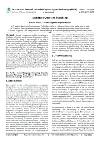 International Research Journal of Engineering and Technology (IRJET) e-ISSN: 2395-0056
Volume: 07 Issue: 01 | Jan 2020 www.irjet.net p-ISSN: 2395-0072
© 2020, IRJET | Impact Factor value: 7.34 | ISO 9001:2008 Certified Journal | Page 2122
Semantic Question Matching
Ruchit Mody1, Yesha Sanghavi2, Sejal D’Mello3
1B.E. student, Dept. of Information and Technology, Atharva college of Engineering, Maharashtra, India
2B.E. student, Dept. of Information and Technology, Atharva college of Engineering, Maharashtra, India
3Assistant Professor, Dept. of Information and Technology, Atharva college of Engineering, Maharashtra, India
---------------------------------------------------------------------***----------------------------------------------------------------------
Abstract – Quora is a very popular and known tool used by
developers all over the world. Owingtothispopularity millions
of questions of are asked by users everyday in the hope of
getting expert solution. Hence there is a high possibility that
numerous users pose questions that might having same intent
or purpose. The methods used in this paper will help people
discover questions that have already been discussed on the
forum previously and keep individuals from replying to a
similar question time and time again thereby improving
improving user experience for all. The main aim of thisproject
is to allow a user to see all questions that are semantically
similar to his/her query so that the most optimal solution is
made easily available and thus limiting the amount of
duplicate questions being generated on the platform. This
paper contributes to build up a proficient Semantic Question
Detection system by experimenting with significant kinds of
Natural Language Processing techniques used for intent
identification
Key Words: Natural Language Processing, Semantic
Question Matching, Word Movers Distance, Intent
Classification, Google News Vector.
1. INTRODUCTION
Quora is a very popular social media platform where people
ask questions and can connect to the actual experts who
contribute unique insights and quality answers. But since it
has such an enormous user basesoit’snosurprisethatmany
people ask similarly worded questions. Among the
numerous questions posted in forums, two or more of them
may express the same point and thus are duplicates of one
another. Duplicate questions make site maintenanceharder,
waste resources that could have been used to answer other
questions, and cause developers to unnecessarily wait for
answers that are already available. Question duplication is
the primary trouble encountered by using Q&A boards like
Quora, Stack-overflow, Reddit, and so on. Answers get
fragmented throughout distinct versions of the identical
query due to the redundancy of questions in those forums.
Eventually, this consequences in loss of a practical search,
answer fatigue and segregation of information. This paper
contributes to develop an efficient question duplication
detection system using the power of Machine Learning and
Natural Language Processing. The meaning of a sentence
does not only depend on the words in it, but also intheorder
with which they are combined. The semantic similarity can
have several dimensions, and sentences may be similar in
one aspect but opposite in the other. For example if a person
asks, “Did Linked-in acquire Microsoft?” while in the same
platform if another user asks, “Did MicrosoftacquireLinked-
in?” the words used in both cases are same but the order
completely changes the meaning of the sentence. In this
paper we propose to identify questions with similar intent
and then classify them as duplicate or original and to do so
we first automatically generate tags, using NLP, for all
available questions and after comparing the tags using
various methodologies we calculate similarity between
them.
2. LITERATURE SURVEY
Early work to distinguish the similitude between sentences
utilized physically designed features like word overlap
alongside conventional Artificial intelligence and Machine
learning algorithms like Support Vector Machines. Semantic
analysis of sentences has traditionally concentrated on
logical inference based on the Inference Corpus of Stanford
Natural Language. The paper by Tim Rocktaschel, Edward
Grefenstette, Karl Moritz Hermann, TomasKociskya andPhil
Blunsom used LSTMs to concentrate on word-by-word
recognition methods [1].Neural Network methodologies
have been the in a broader selection of NLP tasks. Siamese
neural network which contains two sub-networks joined at
their outputs was proposed. In spite of the fact that the
Siamese architecture is lightweight and easily trainable,
there is clearly a lesser impact of correlation between the
parameters due to whichinformationlossmayoccur[2].The
Compare-Aggregate model [3] which indeed captures the
interaction between two sentenceswasproposedinorderto
ensure that the limitations of the Siamese framework were
overcomed.
The recent study by Zhang et al shows the effect of word
embedding. Their methodology, PCQADup, relies on
extracted features of question pairs. They announced a
noteworthy improvement in results contrasted with
DupPredictor and Dupe [4],[5].In the paper “Mining
Duplicate Questions in Stack Overflow” by Ahasanuzzaman
Muhammad, Chanchal K. Roy and Kevin A. Schneider , for
detecting duplicate questions, they used a discriminative
model classifier together with BM25scoringfunction. Witha
wide numberof questionsconcerningmultiple programming
languages, they tested their strategy. As per the results of
 