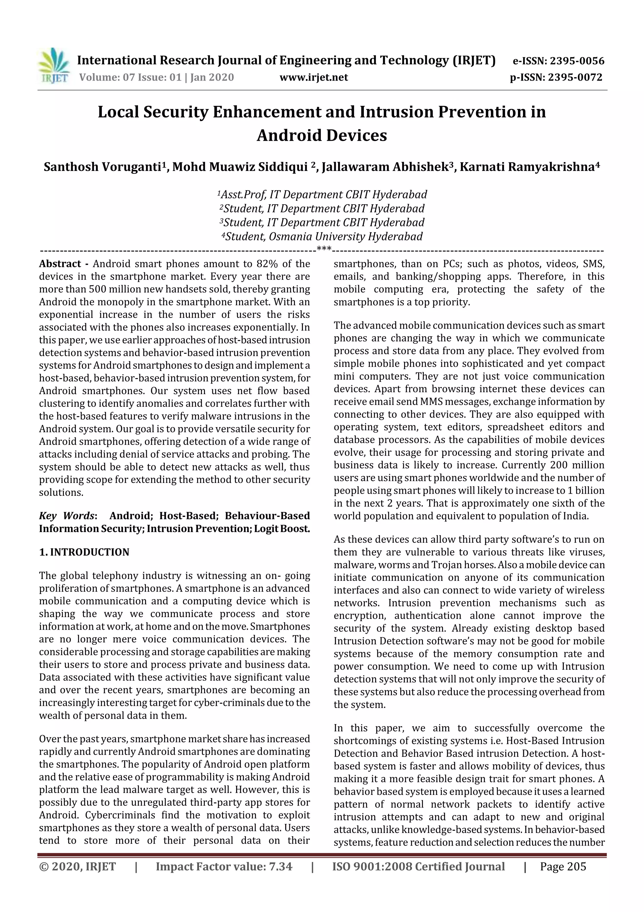 International Research Journal of Engineering and Technology (IRJET) e-ISSN: 2395-0056
Volume: 07 Issue: 01 | Jan 2020 www.irjet.net p-ISSN: 2395-0072
© 2020, IRJET | Impact Factor value: 7.34 | ISO 9001:2008 Certified Journal | Page 205
Local Security Enhancement and Intrusion Prevention in
Android Devices
Santhosh Voruganti1, Mohd Muawiz Siddiqui 2, Jallawaram Abhishek3, Karnati Ramyakrishna4
1Asst.Prof, IT Department CBIT Hyderabad
2Student, IT Department CBIT Hyderabad
3Student, IT Department CBIT Hyderabad
4Student, Osmania University Hyderabad
----------------------------------------------------------------------***---------------------------------------------------------------------
Abstract - Android smart phones amount to 82% of the
devices in the smartphone market. Every year there are
more than 500 million new handsets sold, thereby granting
Android the monopoly in the smartphone market. With an
exponential increase in the number of users the risks
associated with the phones also increases exponentially. In
this paper, we use earlierapproachesofhost-basedintrusion
detection systems and behavior-based intrusion prevention
systems for Androidsmartphonestodesignandimplementa
host-based, behavior-based intrusionpreventionsystem, for
Android smartphones. Our system uses net flow based
clustering to identify anomalies and correlates further with
the host-based features to verify malware intrusions in the
Android system. Our goal is to provide versatile security for
Android smartphones, offering detection of a wide range of
attacks including denial of service attacks and probing. The
system should be able to detect new attacks as well, thus
providing scope for extending the method to other security
solutions.
Key Words: Android; Host-Based; Behaviour-Based
Information Security; Intrusion Prevention;LogitBoost.
1. INTRODUCTION
The global telephony industry is witnessing an on- going
proliferation of smartphones. A smartphone is an advanced
mobile communication and a computing device which is
shaping the way we communicate process and store
information at work, at home andonthemove.Smartphones
are no longer mere voice communication devices. The
considerable processing and storage capabilitiesare making
their users to store and process private and business data.
Data associated with these activities have significant value
and over the recent years, smartphones are becoming an
increasingly interesting target for cyber-criminalsdueto the
wealth of personal data in them.
Over the past years, smartphone marketsharehasincreased
rapidly and currently Android smartphones are dominating
the smartphones. The popularity of Android open platform
and the relative ease of programmability is making Android
platform the lead malware target as well. However, this is
possibly due to the unregulated third-party app stores for
Android. Cybercriminals find the motivation to exploit
smartphones as they store a wealth of personal data. Users
tend to store more of their personal data on their
smartphones, than on PCs; such as photos, videos, SMS,
emails, and banking/shopping apps. Therefore, in this
mobile computing era, protecting the safety of the
smartphones is a top priority.
The advanced mobile communication devices such as smart
phones are changing the way in which we communicate
process and store data from any place. They evolved from
simple mobile phones into sophisticated and yet compact
mini computers. They are not just voice communication
devices. Apart from browsing internet these devices can
receive email send MMS messages, exchange information by
connecting to other devices. They are also equipped with
operating system, text editors, spreadsheet editors and
database processors. As the capabilities of mobile devices
evolve, their usage for processing and storing private and
business data is likely to increase. Currently 200 million
users are using smart phones worldwide and the number of
people using smart phones will likely to increase to 1 billion
in the next 2 years. That is approximately one sixth of the
world population and equivalent to population of India.
As these devices can allow third party software’s to run on
them they are vulnerable to various threats like viruses,
malware, worms and Trojan horses.Alsoa mobiledevice can
initiate communication on anyone of its communication
interfaces and also can connect to wide variety of wireless
networks. Intrusion prevention mechanisms such as
encryption, authentication alone cannot improve the
security of the system. Already existing desktop based
Intrusion Detection software’s may not be good for mobile
systems because of the memory consumption rate and
power consumption. We need to come up with Intrusion
detection systems that will not only improve the security of
these systems but also reduce the processing overheadfrom
the system.
In this paper, we aim to successfully overcome the
shortcomings of existing systems i.e. Host-Based Intrusion
Detection and Behavior Based intrusion Detection. A host-
based system is faster and allows mobility of devices, thus
making it a more feasible design trait for smart phones. A
behavior based system is employedbecauseitusesa learned
pattern of normal network packets to identify active
intrusion attempts and can adapt to new and original
attacks, unlike knowledge-basedsystems.In behavior-based
systems, feature reductionandselectionreducesthenumber
 