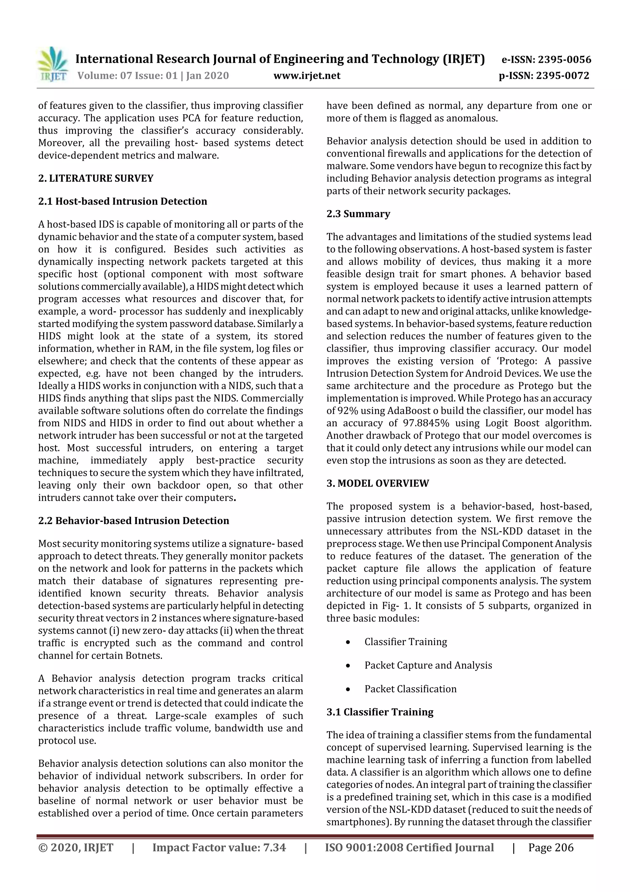International Research Journal of Engineering and Technology (IRJET) e-ISSN: 2395-0056
Volume: 07 Issue: 01 | Jan 2020 www.irjet.net p-ISSN: 2395-0072
© 2020, IRJET | Impact Factor value: 7.34 | ISO 9001:2008 Certified Journal | Page 206
of features given to the classifier, thus improving classifier
accuracy. The application uses PCA for feature reduction,
thus improving the classifier’s accuracy considerably.
Moreover, all the prevailing host- based systems detect
device-dependent metrics and malware.
2. LITERATURE SURVEY
2.1 Host-based Intrusion Detection
A host-based IDS is capable of monitoring all or parts of the
dynamic behavior and the state of a computer system,based
on how it is configured. Besides such activities as
dynamically inspecting network packets targeted at this
specific host (optional component with most software
solutions commerciallyavailable),a HIDSmightdetectwhich
program accesses what resources and discover that, for
example, a word- processor has suddenly and inexplicably
started modifying the system passworddatabase.Similarlya
HIDS might look at the state of a system, its stored
information, whether in RAM, in the file system, log files or
elsewhere; and check that the contents of these appear as
expected, e.g. have not been changed by the intruders.
Ideally a HIDS works in conjunction with a NIDS, such that a
HIDS finds anything that slips past the NIDS. Commercially
available software solutions often do correlate the findings
from NIDS and HIDS in order to find out about whether a
network intruder has been successful or not at the targeted
host. Most successful intruders, on entering a target
machine, immediately apply best-practice security
techniques to secure the system which they have infiltrated,
leaving only their own backdoor open, so that other
intruders cannot take over their computers.
2.2 Behavior-based Intrusion Detection
Most security monitoring systems utilize a signature- based
approach to detect threats. They generally monitor packets
on the network and look for patterns in the packets which
match their database of signatures representing pre-
identified known security threats. Behavior analysis
detection-based systems are particularlyhelpful indetecting
security threat vectors in 2 instanceswheresignature-based
systems cannot (i) new zero- day attacks(ii)whenthethreat
traffic is encrypted such as the command and control
channel for certain Botnets.
A Behavior analysis detection program tracks critical
network characteristics in real time and generates an alarm
if a strange event or trend is detected that could indicate the
presence of a threat. Large-scale examples of such
characteristics include traffic volume, bandwidth use and
protocol use.
Behavior analysis detection solutions can also monitor the
behavior of individual network subscribers. In order for
behavior analysis detection to be optimally effective a
baseline of normal network or user behavior must be
established over a period of time. Once certain parameters
have been defined as normal, any departure from one or
more of them is flagged as anomalous.
Behavior analysis detection should be used in addition to
conventional firewalls and applications for the detection of
malware. Some vendors have begun to recognize this factby
including Behavior analysis detection programs as integral
parts of their network security packages.
2.3 Summary
The advantages and limitations of the studied systems lead
to the following observations. A host-based system is faster
and allows mobility of devices, thus making it a more
feasible design trait for smart phones. A behavior based
system is employed because it uses a learned pattern of
normal network packetstoidentifyactiveintrusionattempts
and can adapt to new andoriginal attacks,unlikeknowledge-
based systems. In behavior-basedsystems,featurereduction
and selection reduces the number of features given to the
classifier, thus improving classifier accuracy. Our model
improves the existing version of ‘Protego: A passive
Intrusion Detection System for Android Devices. We use the
same architecture and the procedure as Protego but the
implementation is improved. While Protego has anaccuracy
of 92% using AdaBoost o build the classifier, our model has
an accuracy of 97.8845% using Logit Boost algorithm.
Another drawback of Protego that our model overcomes is
that it could only detect any intrusions while our model can
even stop the intrusions as soon as they are detected.
3. MODEL OVERVIEW
The proposed system is a behavior-based, host-based,
passive intrusion detection system. We first remove the
unnecessary attributes from the NSL-KDD dataset in the
preprocess stage. WethenusePrincipal ComponentAnalysis
to reduce features of the dataset. The generation of the
packet capture file allows the application of feature
reduction using principal components analysis. The system
architecture of our model is same as Protego and has been
depicted in Fig- 1. It consists of 5 subparts, organized in
three basic modules:
 Classifier Training
 Packet Capture and Analysis
 Packet Classification
3.1 Classifier Training
The idea of training a classifier stems from the fundamental
concept of supervised learning. Supervised learning is the
machine learning task of inferring a function from labelled
data. A classifier is an algorithm which allows one to define
categories of nodes. An integral part of training theclassifier
is a predefined training set, which in this case is a modified
version of the NSL-KDD dataset (reduced to suittheneedsof
smartphones). By running the dataset through the classifier
 