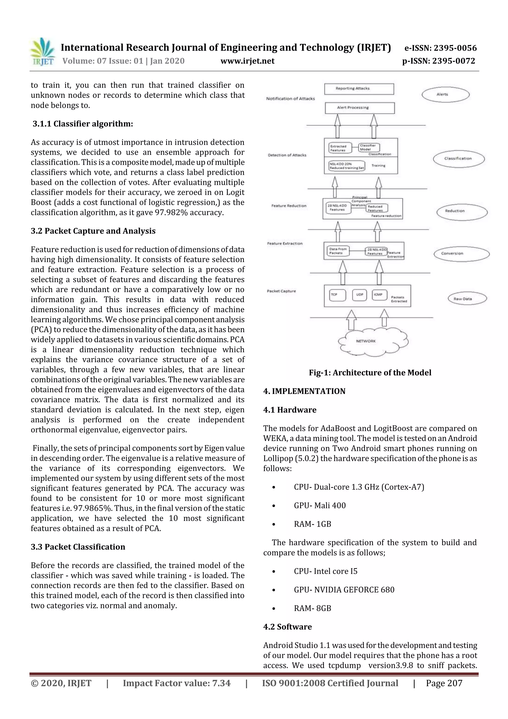 International Research Journal of Engineering and Technology (IRJET) e-ISSN: 2395-0056
Volume: 07 Issue: 01 | Jan 2020 www.irjet.net p-ISSN: 2395-0072
© 2020, IRJET | Impact Factor value: 7.34 | ISO 9001:2008 Certified Journal | Page 207
to train it, you can then run that trained classifier on
unknown nodes or records to determine which class that
node belongs to.
3.1.1 Classifier algorithm:
As accuracy is of utmost importance in intrusion detection
systems, we decided to use an ensemble approach for
classification. This is a compositemodel,madeupofmultiple
classifiers which vote, and returns a class label prediction
based on the collection of votes. After evaluating multiple
classifier models for their accuracy, we zeroed in on Logit
Boost (adds a cost functional of logistic regression,) as the
classification algorithm, as it gave 97.982% accuracy.
3.2 Packet Capture and Analysis
Feature reduction is usedfor reductionofdimensionsofdata
having high dimensionality. It consists of feature selection
and feature extraction. Feature selection is a process of
selecting a subset of features and discarding the features
which are redundant or have a comparatively low or no
information gain. This results in data with reduced
dimensionality and thus increases efficiency of machine
learning algorithms. We chose principal componentanalysis
(PCA) to reduce the dimensionality of the data,asithasbeen
widely applied to datasets in various scientific domains.PCA
is a linear dimensionality reduction technique which
explains the variance covariance structure of a set of
variables, through a few new variables, that are linear
combinations of the original variables.Thenewvariablesare
obtained from the eigenvalues and eigenvectors of the data
covariance matrix. The data is first normalized and its
standard deviation is calculated. In the next step, eigen
analysis is performed on the create independent
orthonormal eigenvalue, eigenvector pairs.
Finally, the sets of principal components sortbyEigenvalue
in descending order. The eigenvalue is a relative measure of
the variance of its corresponding eigenvectors. We
implemented our system by using different sets of the most
significant features generated by PCA. The accuracy was
found to be consistent for 10 or more most significant
features i.e. 97.9865%. Thus, in the final version of the static
application, we have selected the 10 most significant
features obtained as a result of PCA.
3.3 Packet Classification
Before the records are classified, the trained model of the
classifier - which was saved while training - is loaded. The
connection records are then fed to the classifier. Based on
this trained model, each of the record is then classified into
two categories viz. normal and anomaly.
Fig-1: Architecture of the Model
4. IMPLEMENTATION
4.1 Hardware
The models for AdaBoost and LogitBoost are compared on
WEKA, a data mining tool. The model is testedonanAndroid
device running on Two Android smart phones running on
Lollipop (5.0.2) the hardware specificationofthephoneisas
follows:
• CPU- Dual-core 1.3 GHz (Cortex-A7)
• GPU- Mali 400
• RAM- 1GB
The hardware specification of the system to build and
compare the models is as follows;
• CPU- Intel core I5
• GPU- NVIDIA GEFORCE 680
• RAM- 8GB
4.2 Software
Android Studio 1.1 wasused forthedevelopmentandtesting
of our model. Our model requires that the phone has a root
access. We used tcpdump version3.9.8 to sniff packets.
 