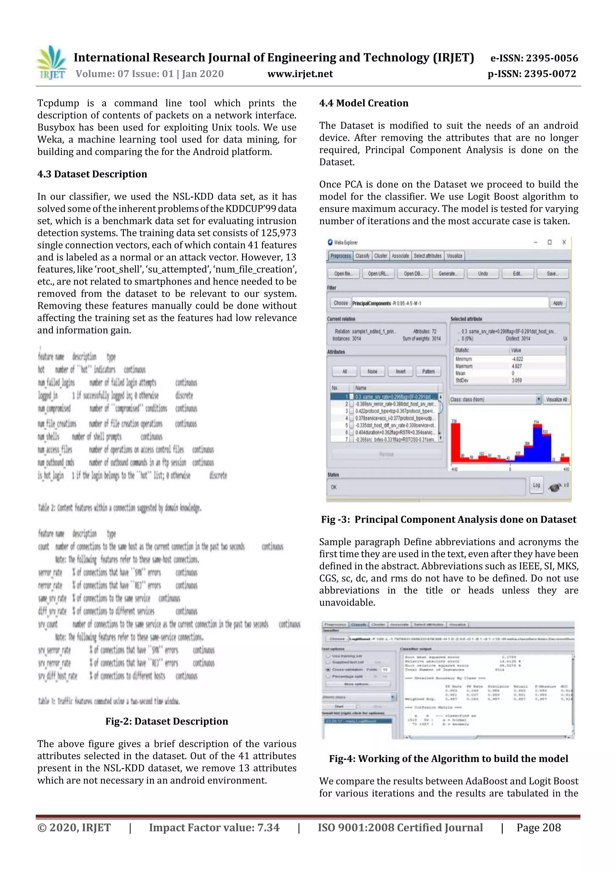 International Research Journal of Engineering and Technology (IRJET) e-ISSN: 2395-0056
Volume: 07 Issue: 01 | Jan 2020 www.irjet.net p-ISSN: 2395-0072
© 2020, IRJET | Impact Factor value: 7.34 | ISO 9001:2008 Certified Journal | Page 208
Tcpdump is a command line tool which prints the
description of contents of packets on a network interface.
Busybox has been used for exploiting Unix tools. We use
Weka, a machine learning tool used for data mining, for
building and comparing the for the Android platform.
4.3 Dataset Description
In our classifier, we used the NSL-KDD data set, as it has
solved someof the inherent problemsoftheKDDCUP’99data
set, which is a benchmark data set for evaluating intrusion
detection systems. The training data set consists of 125,973
single connection vectors, each of which contain 41 features
and is labeled as a normal or an attack vector. However, 13
features, like ‘root_shell’, ‘su_attempted’, ‘num_file_creation’,
etc., are not related to smartphones and hence needed to be
removed from the dataset to be relevant to our system.
Removing these features manually could be done without
affecting the training set as the features had low relevance
and information gain.
Fig-2: Dataset Description
The above figure gives a brief description of the various
attributes selected in the dataset. Out of the 41 attributes
present in the NSL-KDD dataset, we remove 13 attributes
which are not necessary in an android environment.
4.4 Model Creation
The Dataset is modified to suit the needs of an android
device. After removing the attributes that are no longer
required, Principal Component Analysis is done on the
Dataset.
Once PCA is done on the Dataset we proceed to build the
model for the classifier. We use Logit Boost algorithm to
ensure maximum accuracy. The model is tested for varying
number of iterations and the most accurate case is taken.
Fig -3: Principal Component Analysis done on Dataset
Sample paragraph Define abbreviations and acronyms the
first time they are used in the text, even after they have been
defined in the abstract. Abbreviations such as IEEE, SI, MKS,
CGS, sc, dc, and rms do not have to be defined. Do not use
abbreviations in the title or heads unless they are
unavoidable.
Fig-4: Working of the Algorithm to build the model
We compare the results between AdaBoost and Logit Boost
for various iterations and the results are tabulated in the
 