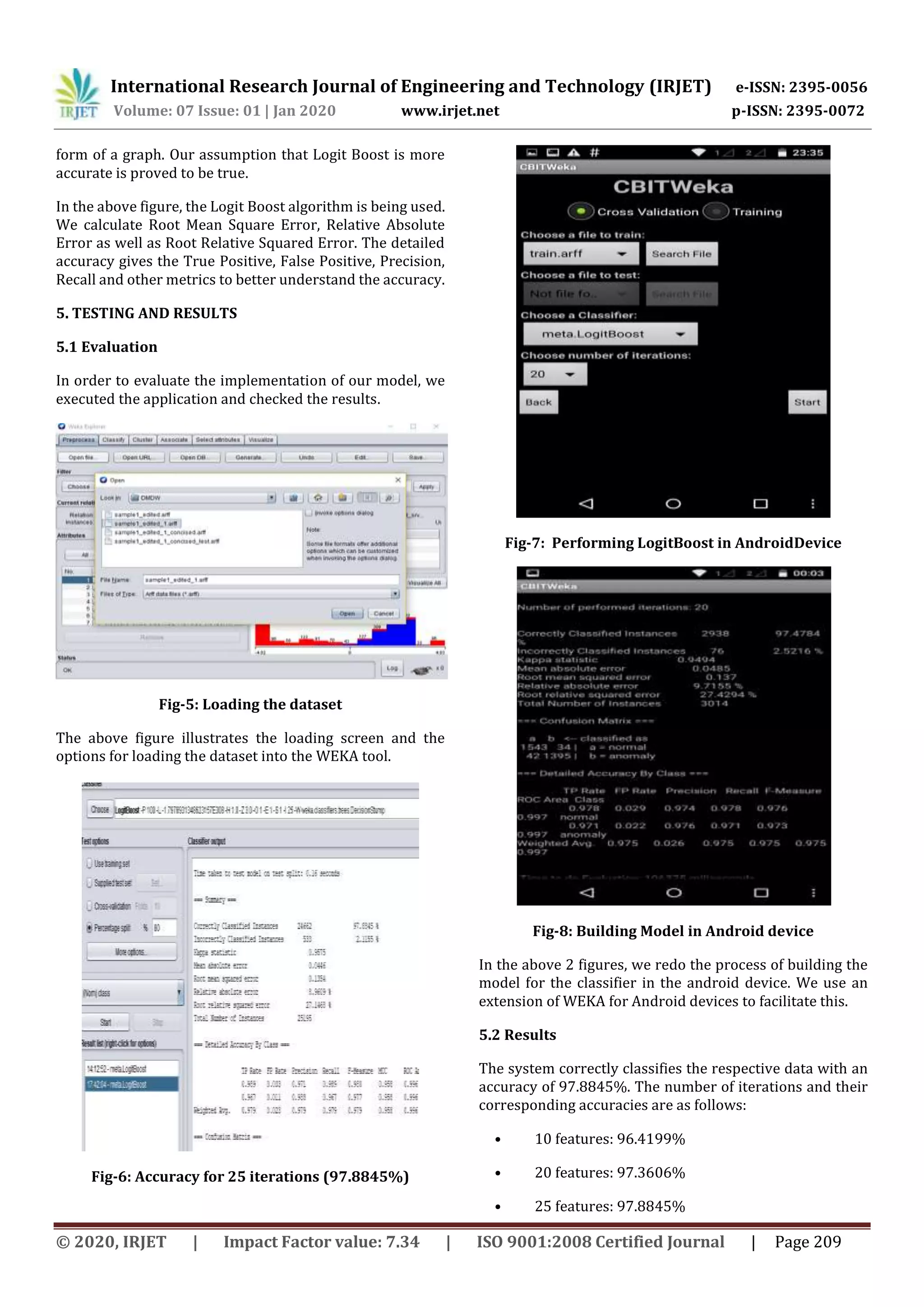 International Research Journal of Engineering and Technology (IRJET) e-ISSN: 2395-0056
Volume: 07 Issue: 01 | Jan 2020 www.irjet.net p-ISSN: 2395-0072
© 2020, IRJET | Impact Factor value: 7.34 | ISO 9001:2008 Certified Journal | Page 209
form of a graph. Our assumption that Logit Boost is more
accurate is proved to be true.
In the above figure, the Logit Boost algorithm is being used.
We calculate Root Mean Square Error, Relative Absolute
Error as well as Root Relative Squared Error. The detailed
accuracy gives the True Positive, False Positive, Precision,
Recall and other metrics to better understand the accuracy.
5. TESTING AND RESULTS
5.1 Evaluation
In order to evaluate the implementation of our model, we
executed the application and checked the results.
Fig-5: Loading the dataset
The above figure illustrates the loading screen and the
options for loading the dataset into the WEKA tool.
Fig-6: Accuracy for 25 iterations (97.8845%)
Fig-7: Performing LogitBoost in AndroidDevice
Fig-8: Building Model in Android device
In the above 2 figures, we redo the process of building the
model for the classifier in the android device. We use an
extension of WEKA for Android devices to facilitate this.
5.2 Results
The system correctly classifies the respective data with an
accuracy of 97.8845%. The number of iterations and their
corresponding accuracies are as follows:
• 10 features: 96.4199%
• 20 features: 97.3606%
• 25 features: 97.8845%
 