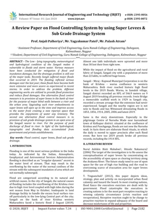 International Research Journal of Engineering and Technology (IRJET) e-ISSN: 2395-0056
Volume: 07 Issue: 01 | Jan 2020 www.irjet.net p-ISSN: 2395-0072
© 2020, IRJET | Impact Factor value: 7.34 | ISO 9001:2008 Certified Journal | Page 2182
A Review Paper on Flood Controlling System by using Super Levees &
Sub Grade Drainage System
Prof. Anjali Palheriya1, Mr. Yagyakumar Patel2, Mr. Palash Atram3
1Assistant Professor, Department of Civil Engineering, Guru Nanak College of Engineering, Dahegaon,
Kalmeshwar, Nagpur
2,3Student, Department of Civil Engineering, Guru Nanak College of Engineering, Dahegaon, Kalmeshwar, Nagpur
---------------------------------------------------------------------***----------------------------------------------------------------------
ABSTRACT - The Low - lying topography, meteorological
and hydrological condition of the Sangali makes it
vulnerable to floods and storm water. Various measure
have been conducted for mitigation if flood and
inundation damages, but the drainage problem is still one
of the major tasks. Recently Sangli suffered major floods
that occurred in 2019. The flooding inflicted serious
damages over the last year; these floods have become both
more extensive and more severe as experienced in recent
storms. In order to address the problem, different
engineering works are utilized to provide flood protection
and reduce flood damages. One alternative flood control
measure is to provision of super levees in the bank of river
for the purpose of major blind walls between a river and
the urban area. Upgrading such river embankments to
super levees will open up to the view and improve access
to the water front creating a new riparian space that
provides the enjoyments of water any Greenery. The
second one alternative flood control measure is to
provision of sub grade drainage system in an open area of
the Sangali nearer to river. For the purpose of peak
discharge of flood in river. In light of the hydrological,
topographic and flooding data accumulated from
government and private establishments.
Key words: Flood control, super levees, flood sub grade
drainage.
I. INTRODUCTION
Flooding is one of the most serious problem in the India
today. As indicated by the Indian, Atmospheric,
Geophysical and Astronomical Services Administration
flooding is described as an "irregular dynamic" ascent in
the water level of stream. That may result in the
overflowing by the water of the normal confines of the
stream with the subsequent inundation of area which are
not normally submerged.
Flood are categorized according to its natural and
artificial causes. In the city of Sangali, the natural causes
of flooding includes the overflowing of the Krishna river
due to high river level coupled with high tides during the
wet season from May to October; Inadequate in land
drainage facility to handle the excess local surface run-
off particularly in the low-lying Central part of the city;
Sangali on the bank of river Krishna western
Maharashtra faced a historic flood 2 August (2019).
Almost one lakh individuals were uprooted and more
than 30 lost their lives right now.
While the impact of flood on the agricultural and rural
fabric of Sangali, Sangali city with a population of more
than 22 lakhs, to suffered huge losses.
Sangali - Miraj - Kupwad Municipal Corporation is on the
bank of Krishna - warna confluence in western
Maharashtra. Both river reached historic high flood
levels in the 2019 floods. Warna, in Samdoli village,
Sangali district recorded an HFL of 546.9 meters on 9
August 2019 breaking all previous records. Irwin Bridge
a memorable scaffold work in 1929 in Sangali city,
recorded a stream arrange that the extension had never
experienced. Sangali and the nearby region are is not
new to floods and has Witnessed devastating floods in
1853, 1856, 1914, 2005, 2006 and latest 2019.
Same is the story downstream. Especially in the
pilgrimage Centre of Narsoba Wade near kurundwad
town of Kolhapur district: situated at the confluence of
Krishna and Punchganga, floods are not new the Narsoba
wadi. In facts there are elaborate flood rituals, in which
the daily is moved to upper precincts after each flood
event. But here too 2019 proofs broke all previous
records, including the 1914 HFL.
II. LITERATURE REVIEW
Nurul Ashikin Binti Mabahwi1, Hitoshi Nakamura2
(2006) The target of the investigation is to Re-assess the
conceptualisation of super levees by concentrating on
the accessibility of open space as clearing territory along
the Arakawa River. The future study need to use of open
space for the use of high rise building and the road to
overcoming scarce of evacuation area for super levees
development.
T. Tingsanchali2 (2012), this paper depicts ideas,
strategy, plan and activity on incorporated urban flood
calamity and hazard the board. In most creating nations,
flood fiasco the executives exercises are dealt with by
government. Flood catastrophe the executives in
creating nations is for the most part receptive reacting to
winning calamity circumstance (crisis reaction and
recuperation). Receptive reaction ought to be change to
proactive reaction to expand adequacy of the board and
decrease misfortunes of life and properties.
 