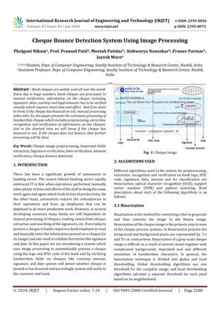 International Research Journal of Engineering and Technology (IRJET) e-ISSN: 2395-0056
Volume: 07 Issue: 01 | Jan 2020 www.irjet.net p-ISSN: 2395-0072
© 2020, IRJET | Impact Factor value: 7.34 | ISO 9001:2008 Certified Journal | Page 2188
Cheque Bounce Detection System Using Image Processing
Phalguni Nikam1, Prof. Pramod Patil2, Meetali Patidar3, Aishwarya Nanoskar4, Pranav Parmar5,
Jayesh More6
1,3,4,5,6Student, Dept. of Computer Engineering, Sandip Institute of Technology & Research Centre, Nashik, India
2Assistant Professor, Dept. of Computer Engineering, Sandip Institute of Technology & Research Centre, Nashik,
India
---------------------------------------------------------------------***---------------------------------------------------------------------
Abstract - Bank cheques are widely used all over the world.
Every day in huge numbers, bank cheques are processed. In
manual verification, information on the cheque including
signature, date, courtesy and legal amounts has to be verified
visually which requires more time and effort. And if we want
to know if the cheque has bounced on not, manual processing
takes time. So, this paper presents the automaticprocessing of
handwrittenchequeswhich includespreprocessing, extraction,
recognition and verification of information on the cheques.
And in the shortest time we will know if the cheque has
bounced or not. If the cheque does not bounce, then further
processing will be done.
Key Words: Cheque image preprocessing, Important fields
extraction, Signature verification, Date verification, Amount
verification, Cheque bounce detection
1. INTRODUCTION
There has been a significant growth of automation in
banking sector. The reason behind banking sector rapidly
embraced IT is that when operations performed manually
takes plenty of time and efforts of the staff in doing the same
work again and again which leads to loss of productivity. On
the other hand, automation reduces the redundancies in
their operations and frees up employees that can be
deployed to do more productive work. However, in several
developing countries many banks are still dependent on
manual processing of cheques, reading values from cheque,
extraction and matching of the signatures, etc. Even todayto
process a cheque in banks requires a bank employee to read
and manually enter the information present on a cheque (or
its image) and also need to validate the entrieslikesignature
and date. In this paper we are introducing a system which
uses image processing to automatically process a cheque
using the logo and IFSC code of the bank and by verifying
handwritten fields on cheques like courtesy amount,
signature, and date system will detect whether cheque is
passed or has bounced and accordingly system will notify to
the customer and bank.
Fig -1: Cheque Image
2. ALGORITHMS USED
Different algorithms used in the system for preprocessing,
extraction, recognition and verification on bank logo, IFSC
code, signature, date, amount and for classification are
binarization, optical character recognition (OCR), support
vector machine (SVM) and pattern matching. Brief
description about each of the following algorithms is as
follows:
2.1 Binarization
Binarization is the method for converting color to grayscale
and thus converts the image to the binary image.
Binarization of the cheque image is the primary step in most
of the cheque process systems. In Binarization process the
foreground and background pixels are represented by ‘1’s
and ‘0’s or contrariwise. Binarization of a grey-scale cheque
image is difficult as a result of several causes together with
complicated backgrounds, imprinted seal and different
intensities of handwritten characters. In general, the
binarization technique is divided into global and local
thresholding. Global thresholding algorithms use one
threshold for the complete image, and local thresholding
algorithms calculate a separate threshold for each pixel
based on its neighborhood.
 