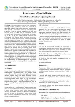 International Research Journal of Engineering and Technology (IRJET) e-ISSN: 2395-0056
Volume: 06 Issue: 10 | Oct 2019 www.irjet.net p-ISSN: 2395-0072
© 2019, IRJET | Impact Factor value: 7.34 | ISO 9001:2008 Certified Journal | Page 226
Replacement of Sand in Mortar
Shivam Malviya1, Arbaz Baig2, Arjun Singh Rajawat3
1Dept. of Civil Engineering, Swami Vivekananda College of Engineering Indore, M.P
2,3Dept. of Civil Engineering, Malwa Institute of Technology, Indore, M.P
---------------------------------------------------------------------***----------------------------------------------------------------------
Abstract -This paper reports results of study on standard
masonry mortar containing sand and sawdust as
aggregates in a mix prop Portion of 1:3 and water-cement
ratio of 0.55. A customized mortar of same design mix
proportion (1:3) but varying water/cement ratio and
constant slump of 74.3 mm to accomplish superior
workability was also evaluated. Six dissimilar percentages
(5, 10, 15, 20, 30 and 50%) of sand substitute were
investigated. The flexural tensile strength, compressive
strength, dry density, masonry wallet compressive strength,
water absorption and slump were evaluated. The British
code recommended masonry wallet compressive strength of
5.3 N/mm2 was achieved with 8 and 13% sawdust contents
in the regular and customized mortars, correspondingly.
Such mortars can be used as jointing and rendering
materials on interior walls of building where water
absorption by the mortar would be reduced. This study also
emphasizes on the use of rubber ash from waste tires in
cement mortar.100mm cubic specimens were formed by
adding rubber ash volume ratios of 0%, 3%, 5% and 7% as a
sand substitution in M30 quality cement mortar. A
compressive stress test and a density test were conducted at
the end of 7, 14, and 28 days. The outcome shows that 5% is
the optimum value for sand substitution in the cement
mortar. Hence, rubber ash is acceptable to be used as sand
substitution
1. INTRODUCTION
1.1- Mortar
Mortar is used to grip building materials such as brick or
rock together. It is collected from a thick blend of water,
sand, and cement. The water is used to hydrate the cement
and grip the mix jointly. The water to cement ratio is
elevated in the mortar than in concrete in order to form its
binding ingredient. When mixed, it is a much thicker
material than concrete, making it idyllic as glue for
building resources like a brick. Because mortar must be
replaced every 25-50 years, it isn’t realistic for structural
projects.
Mortar, which is a combination of water, cement, and
sand, has an elevated water-to-cement ratio than concrete.
It has a thicker constancy which makes it an immense
adhesive and bonding mediator for bricks and tiles. Mortar
mix can be used for the structure and repair of brick,
block, and stone for barbecues, pillars, walls, tuck-pointing
mortar joints, and planters.
1.2- Rotational
As nowadays, the natural sand available at the river banks,
seashores, etc. The construction of structures is getting
those rives banks and seashores depleted hence, the
government of India is bringing some new changes in the
code of construction to partially replace the natural sand.
Therefore we came up out with our own concept that what
if we can completely replace the sand in the mortars and
still can achieve approximately the same or better
strength characteristics.
2. GOAL
The goal of this research project is to search for a
complete and suitable replacement of sand in the mortars
so that the use of natural sand can be avoided at the same
time maintaining all the requirements as stated below:
*It should be able to bind building blocks such as bricks,
concrete masonry, stones, etc. properly
*It should be able to be used in filling gaps sealing the
cracks properly
*It should be moldable.
3. OBJECTIVE
The objective of this work is to prepare new ideas in the
current scenario of materials used in mortars, keeping in
mind the various aspects of its characteristics. For this it
requires:
* Review and study different materials that can be
proposed as a replacement for a particular existing
material.
* To find out the difference in the initial method and new
method that we used in our project
* To provide a faster and better solution through our
proposed experiment.
4. METHDOLOGY AND ANALYSIS
We replaced sand fully from the mortar by three materials.
(a). Surkhi.
(b). Marble powder + Small grains of marble.
 