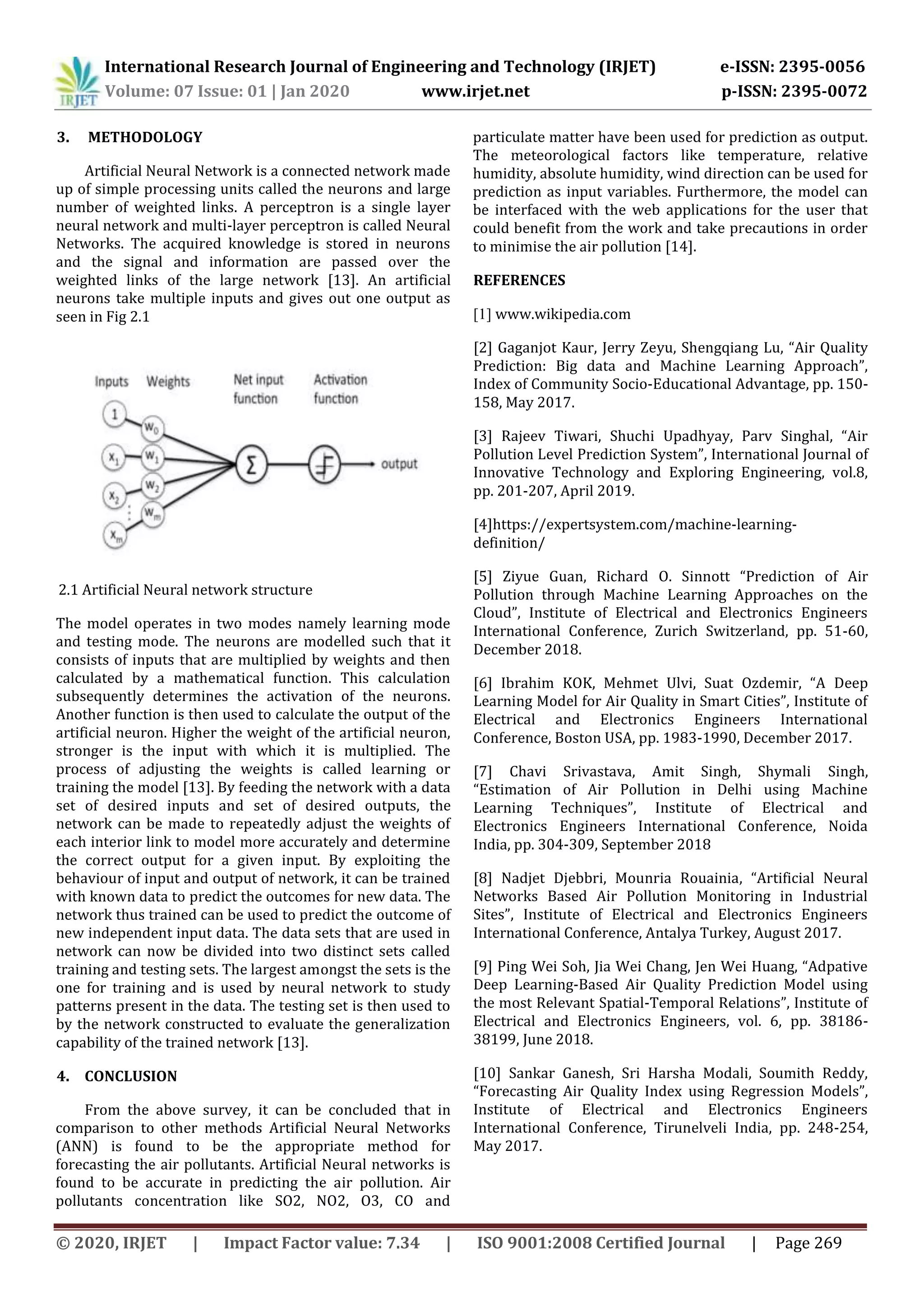 International Research Journal of Engineering and Technology (IRJET) e-ISSN: 2395-0056
Volume: 07 Issue: 01 | Jan 2020 www.irjet.net p-ISSN: 2395-0072
© 2020, IRJET | Impact Factor value: 7.34 | ISO 9001:2008 Certified Journal | Page 269
3. METHODOLOGY
Artificial Neural Network is a connected network made
up of simple processing units called the neurons and large
number of weighted links. A perceptron is a single layer
neural network and multi-layer perceptron is called Neural
Networks. The acquired knowledge is stored in neurons
and the signal and information are passed over the
weighted links of the large network [13]. An artificial
neurons take multiple inputs and gives out one output as
seen in Fig 2.1
2.1 Artificial Neural network structure
The model operates in two modes namely learning mode
and testing mode. The neurons are modelled such that it
consists of inputs that are multiplied by weights and then
calculated by a mathematical function. This calculation
subsequently determines the activation of the neurons.
Another function is then used to calculate the output of the
artificial neuron. Higher the weight of the artificial neuron,
stronger is the input with which it is multiplied. The
process of adjusting the weights is called learning or
training the model [13]. By feeding the network with a data
set of desired inputs and set of desired outputs, the
network can be made to repeatedly adjust the weights of
each interior link to model more accurately and determine
the correct output for a given input. By exploiting the
behaviour of input and output of network, it can be trained
with known data to predict the outcomes for new data. The
network thus trained can be used to predict the outcome of
new independent input data. The data sets that are used in
network can now be divided into two distinct sets called
training and testing sets. The largest amongst the sets is the
one for training and is used by neural network to study
patterns present in the data. The testing set is then used to
by the network constructed to evaluate the generalization
capability of the trained network [13].
4. CONCLUSION
From the above survey, it can be concluded that in
comparison to other methods Artificial Neural Networks
(ANN) is found to be the appropriate method for
forecasting the air pollutants. Artificial Neural networks is
found to be accurate in predicting the air pollution. Air
pollutants concentration like SO2, NO2, O3, CO and
particulate matter have been used for prediction as output.
The meteorological factors like temperature, relative
humidity, absolute humidity, wind direction can be used for
prediction as input variables. Furthermore, the model can
be interfaced with the web applications for the user that
could benefit from the work and take precautions in order
to minimise the air pollution [14].
REFERENCES
[1] www.wikipedia.com
[2] Gaganjot Kaur, Jerry Zeyu, Shengqiang Lu, “Air Quality
Prediction: Big data and Machine Learning Approach”,
Index of Community Socio-Educational Advantage, pp. 150-
158, May 2017.
[3] Rajeev Tiwari, Shuchi Upadhyay, Parv Singhal, “Air
Pollution Level Prediction System”, International Journal of
Innovative Technology and Exploring Engineering, vol.8,
pp. 201-207, April 2019.
[4]https://expertsystem.com/machine-learning-
definition/
[5] Ziyue Guan, Richard O. Sinnott “Prediction of Air
Pollution through Machine Learning Approaches on the
Cloud”, Institute of Electrical and Electronics Engineers
International Conference, Zurich Switzerland, pp. 51-60,
December 2018.
[6] Ibrahim KOK, Mehmet Ulvi, Suat Ozdemir, “A Deep
Learning Model for Air Quality in Smart Cities”, Institute of
Electrical and Electronics Engineers International
Conference, Boston USA, pp. 1983-1990, December 2017.
[7] Chavi Srivastava, Amit Singh, Shymali Singh,
“Estimation of Air Pollution in Delhi using Machine
Learning Techniques”, Institute of Electrical and
Electronics Engineers International Conference, Noida
India, pp. 304-309, September 2018
[8] Nadjet Djebbri, Mounria Rouainia, “Artificial Neural
Networks Based Air Pollution Monitoring in Industrial
Sites”, Institute of Electrical and Electronics Engineers
International Conference, Antalya Turkey, August 2017.
[9] Ping Wei Soh, Jia Wei Chang, Jen Wei Huang, “Adpative
Deep Learning-Based Air Quality Prediction Model using
the most Relevant Spatial-Temporal Relations”, Institute of
Electrical and Electronics Engineers, vol. 6, pp. 38186-
38199, June 2018.
[10] Sankar Ganesh, Sri Harsha Modali, Soumith Reddy,
“Forecasting Air Quality Index using Regression Models”,
Institute of Electrical and Electronics Engineers
International Conference, Tirunelveli India, pp. 248-254,
May 2017.
 