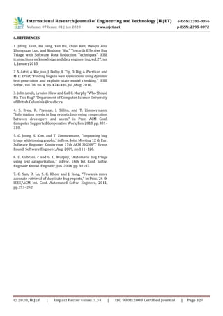 International Research Journal of Engineering and Technology (IRJET) e-ISSN: 2395-0056
Volume: 07 Issue: 01 | Jan 2020 www.irjet.net p-ISSN: 2395-0072
© 2020, IRJET | Impact Factor value: 7.34 | ISO 9001:2008 Certified Journal | Page 327
6. REFERENCES
1. Jifeng Xuan, He Jiang, Yan Hu, Zhilei Ren, Weiqin Zou,
Zhongxuan Luo, and Xindong Wu,” Towards Effective Bug
Triage with Software Data Reduction Techniques” IEEE
transactions on knowledge and data engineering, vol.27, no.
1, January2015
2. S. Artzi, A. Kie_zun, J. Dolby, F. Tip, D. Dig, A. Parrikar, and
M. D. Ernst, “Finding bugs in web applicationsusingdynamic
test generation and explicit- state model checking,” IEEE
Softw., vol. 36, no. 4, pp. 474–494, Jul./Aug. 2010.
3. John Anvik, Lyndon Hiew and Gail C. Murphy“WhoShould
Fix This Bug? “Department of Computer Science University
of British Columbia @cs.ubc.ca
4. S. Breu, R. Premraj, J. Sillito, and T. Zimmermann,
“Information needs in bug reports:Improving cooperation
between developers and users,” in Proc. ACM Conf.
Computer Supported Cooperative Work,Feb.2010,pp.301–
310.
5. G. Jeong, S. Kim, and T. Zimmermann, “Improving bug
triage with tossing graphs,” in Proc. Joint Meeting 12 th Eur.
Software Engineer Conference 17th ACM SIGSOFT Symp.
Found. Software Engineer, Aug. 2009, pp.111–120.
6. D. Cubrani. c and G. C. Murphy, “Automatic bug triage
using text categorization,” inProc. 16th Int. Conf. Softw.
Engineer Knowl. Engineer, Jun. 2004, pp. 92–97.
7. C. Sun, D. Lo, S. C. Khoo, and J. Jiang, “Towards more
accurate retrieval of duplicate bug reports,” in Proc. 26 th
IEEE/ACM Int. Conf. Automated Softw. Engineer, 2011,
pp.253–262.
 
