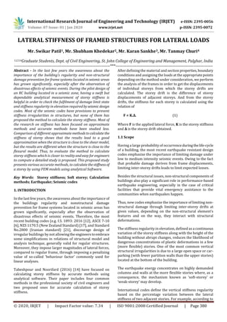 International Research Journal of Engineering and Technology (IRJET) e-ISSN: 2395-0056
Volume: 07 Issue: 01 | Jan 2020 www.irjet.net p-ISSN: 2395-0072
© 2020, IRJET | Impact Factor value: 7.34 | ISO 9001:2008 Certified Journal | Page 380
LATERAL STIFFNESS OF FRAMED STRUCTURES FOR LATERAL LOADS
Mr. Swikar Patil1, Mr. Shubham Khedekar2, Mr. Karan Sankhe3, Mr. Tanmay Churi4
1,2,3,4Graduate Students, Dept. of Civil Engineering, St. John College of Engineering and Management, Palghar, India
---------------------------------------------------------------------***----------------------------------------------------------------------
Abstract - In the last few years the awareness about the
importance of the building’s regularity and non-structural
damage prevention for frame systems located in seismicareas
has grown significantly, especially after the observation of
disastrous effects of seismic events. During the pilot design of
an RC building located in a seismic zone, having a swift but
dependable analytical measurement of storey stiffness is
helpful in order to check the fulfilment of damage limit state
and stiffness regularity in elevation requiredbyseismicdesign
codes. Most of the seismic codes have provisions to prevent
stiffness irregularities in structures, but none of them has
proposed the method to calculate the storey stiffness. Most of
the research on stiffness has been focused on approximate
methods and accurate methods have been studied less.
Comparison of different approximatemethodstocalculate the
stiffness of storey shows that the results lead to a good
approximation when the structure is close to the shear model,
but the results are different when the structure is close to the
flexural model. Thus, to evaluate the method to calculate
storey stiffness which is closer to realityandeasyforengineers
to compute a detailed study is proposed. This proposed study
presents various accurate methods, to calculatethestiffnessof
a storey by using FEM models using analytical Software.
Key Words: Storey stiffness; Soft storey; Calculation
methods; Earthquake; Seismic codes
1. INTRODUCTION
In the last few years, the awareness about the importance of
the buildings regularity and nonstructural damage
prevention for frame systems located in seismic areas has
grown significantly, especially after the observation of
disastrous effects of seismic events. Therefore, the most
recent building codes (e.g. I.S. 1893: 2016 [12], ASCE 7-10
[6], NZS 1170.5 (New Zealand Standard) [17], and Standard
No.2800 (Iranian standard) [21], discourage design of
irregular buildings by not allowingthe engineerstoembrace
some simplifications in relations of structural model and
analysis technique, generally valid for regular structures.
Moreover, they impose larger magnitudes of lateral forces,
compared to regular frame, through imposing a penalizing
value of so-called ‘behaviour factor’ commonly used for
linear analyses.
Tabeshpour and Noorifard (2016) [14] have focused on
calculating storey stiffness by accurate methods using
analytical software. Their paper includes four common
methods in the professional society of civil engineers and
two proposed ones for accurate calculation of storey
stiffness.
After defining the material and section properties,boundary
conditions and assigning the loads at the appropriate points
depending on the method under consideration, we perform
the analysis of the frames in order to get the displacements
of individual storeys from which the storey drifts are
calculated. The storey drift is the difference of storey
displacements of adjacent storeys. And from the storey
drifts, the stiffness for each storey is calculated using the
relation of
F = K.Δ. (1)
Where F is the applied lateral force, K is the storey stiffness
and Δ is the storey drift obtained.
1.1 Scope
Having a large probability of occurrenceduringthelife-cycle
of a building, the most recent earthquake resistant design
codes emphasize the importance of limiting damage under
low to medium intensity seismic events. Owing to the fact
that probable damage derives from frame displacements,
limiting inter-storey drifts leads to limit expected losses.
Besides the structural issues, non-structural components of
buildings also play a significant role in performance-based
earthquake engineering, especially in the case of critical
facilities that provide vital emergency assistance to the
communities when earthquakes happen.
Thus, new codes emphasize the importance of limiting non-
structural damage through limiting inter-storey drifts at
given values, depending on the non-structural element’s
features and on the way, they interact with structural
deformations.
The stiffness regularity in elevation, defined as a continuous
variation of the storey stiffness along with the height of the
building without abrupt changes, reduces the likelihood of
dangerous concentrations of plastic deformations in a few
(more flexible) stories. One of the most common vertical
structural irregularities is due to a large open space or car-
parking (with fewer partition walls than the upper stories)
located at the bottom of the building.
The earthquake energy concentrates on highly demanded
columns and walls at the more flexible stories where, as a
consequence, the mechanism known as ‘soft-storey’ or
‘weak-storey’ may develop.
International codes define the vertical stiffness regularity
based on the percentage variation between the lateral
stiffness of two adjacent stories. For example, according to
 