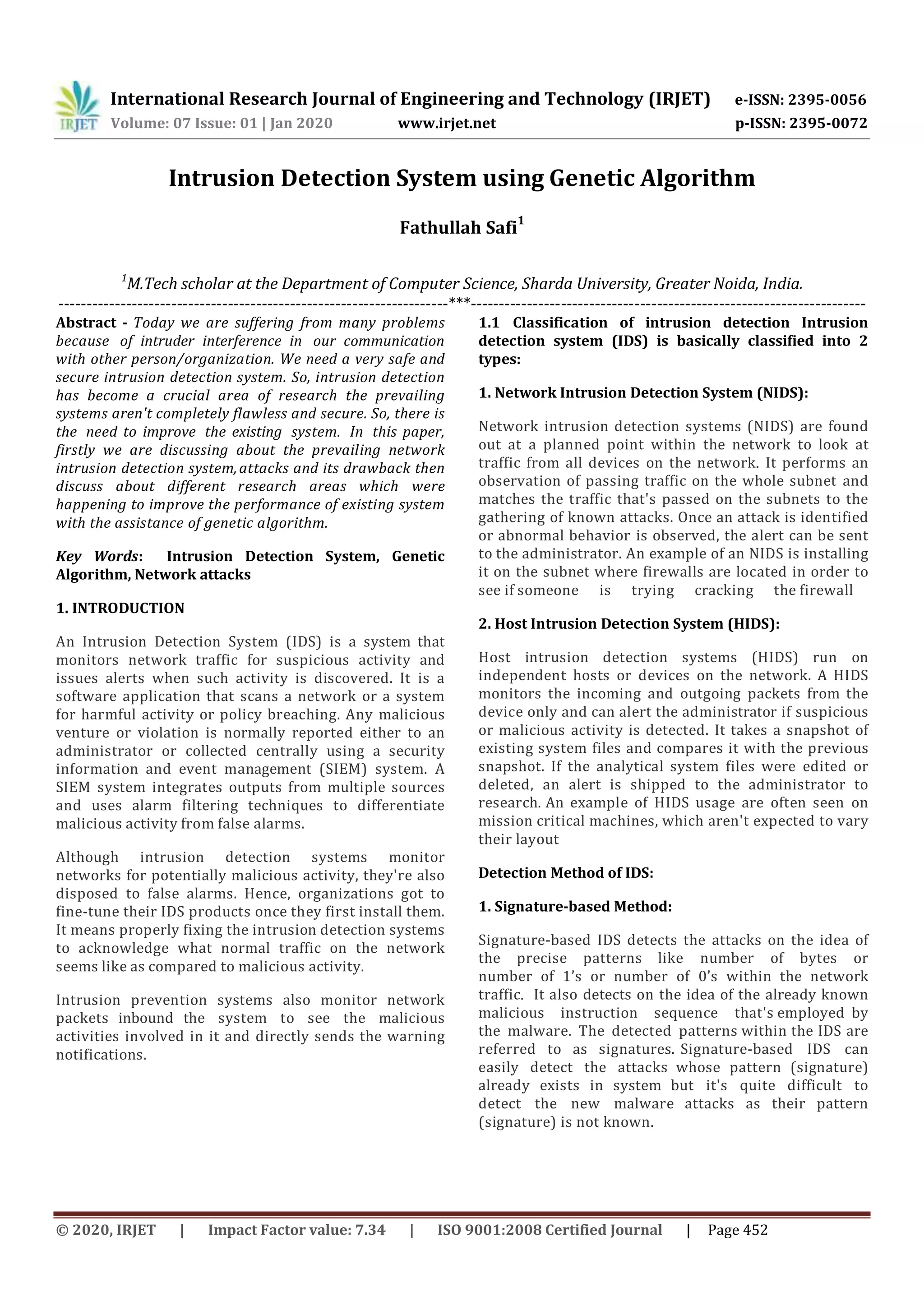 International Research Journal of Engineering and Technology (IRJET) e-ISSN: 2395-0056 Volume: 07 Issue: 01 | Jan 2020 www.irjet.net p-ISSN: 2395-0072 © 2020, IRJET | Impact Factor value: 7.34 | ISO 9001:2008 Certified Journal | Page 452 Intrusion Detection System using Genetic Algorithm Fathullah Safi 1 1 M.Tech scholar at the Department of Computer Science, Sharda University, Greater Noida, India. ---------------------------------------------------------------------***---------------------------------------------------------------------- Abstract - Today we are suffering from many problems because of intruder interference in our communication with other person/organization. We need a very safe and secure intrusion detection system. So, intrusion detection has become a crucial area of research the prevailing systems aren't completely flawless and secure. So, there is the need to improve the existing system. In this paper, firstly we are discussing about the prevailing network intrusion detection system,attacks and its drawback then discuss about different research areas which were happening to improve the performance of existing system with the assistance of genetic algorithm. Key Words: Intrusion Detection System, Genetic Algorithm, Network attacks 1. INTRODUCTION An Intrusion Detection System (IDS) is a system that monitors network traffic for suspicious activity and issues alerts when such activity is discovered. It is a software application that scans a network or a system for harmful activity or policy breaching. Any malicious venture or violation is normally reported either to an administrator or collected centrally using a security information and event management (SIEM) system. A SIEM system integrates outputs from multiple sources and uses alarm filtering techniques to differentiate malicious activity from false alarms. Although intrusion detection systems monitor networks for potentially malicious activity, they're also disposed to false alarms. Hence, organizations got to fine-tune their IDS products once they first install them. It means properly fixing the intrusion detection systems to acknowledge what normal traffic on the network seems like as compared to malicious activity. Intrusion prevention systems also monitor network packets inbound the system to see the malicious activities involved in it and directly sends the warning notifications. 1.1 Classification of intrusion detection Intrusion detection system (IDS) is basically classified into 2 types: 1. Network Intrusion Detection System (NIDS): Network intrusion detection systems (NIDS) are found out at a planned point within the network to look at traffic from all devices on the network. It performs an observation of passing traffic on the whole subnet and matches the traffic that's passed on the subnets to the gathering of known attacks. Once an attack is identified or abnormal behavior is observed, the alert can be sent to the administrator. An example of an NIDS is installing it on the subnet where firewalls are located in order to see if someone is trying cracking the firewall 2. Host Intrusion Detection System (HIDS): Host intrusion detection systems (HIDS) run on independent hosts or devices on the network. A HIDS monitors the incoming and outgoing packets from the device only and can alert the administrator if suspicious or malicious activity is detected. It takes a snapshot of existing system files and compares it with the previous snapshot. If the analytical system files were edited or deleted, an alert is shipped to the administrator to research. An example of HIDS usage are often seen on mission critical machines, which aren't expected to vary their layout Detection Method of IDS: 1. Signature-based Method: Signature-based IDS detects the attacks on the idea of the precise patterns like number of bytes or number of 1’s or number of 0’s within the network traffic. It also detects on the idea of the already known malicious instruction sequence that's employed by the malware. The detected patterns within the IDS are referred to as signatures. Signature-based IDS can easily detect the attacks whose pattern (signature) already exists in system but it's quite difficult to detect the new malware attacks as their pattern (signature) is not known. 