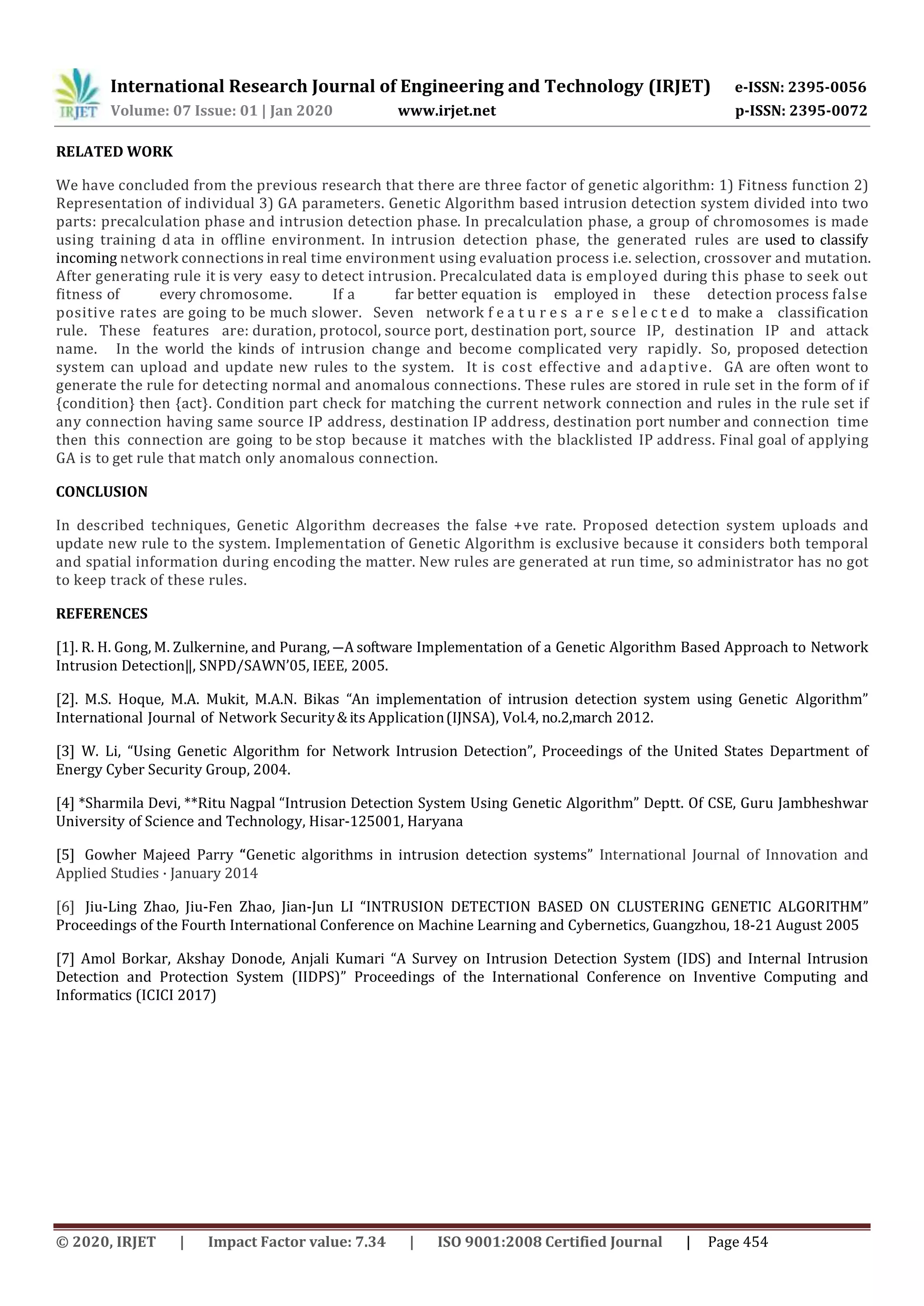 International Research Journal of Engineering and Technology (IRJET) e-ISSN: 2395-0056 Volume: 07 Issue: 01 | Jan 2020 www.irjet.net p-ISSN: 2395-0072 © 2020, IRJET | Impact Factor value: 7.34 | ISO 9001:2008 Certified Journal | Page 454 RELATED WORK We have concluded from the previous research that there are three factor of genetic algorithm: 1) Fitness function 2) Representation of individual 3) GA parameters. Genetic Algorithm based intrusion detection system divided into two parts: precalculation phase and intrusion detection phase. In precalculation phase, a group of chromosomes is made using training d ata in offline environment. In intrusion detection phase, the generated rules are used to classify incoming network connections in real time environment using evaluation process i.e. selection, crossover and mutation. After generating rule it is very easy to detect intrusion. Precalculated data is employed during this phase to seek out fitness of every chromosome. If a far better equation is employed in these detection process false positive rates are going to be much slower. Seven network f e a t u r e s a r e s e l e c t e d to make a classification rule. These features are: duration, protocol, source port, destination port, source IP, destination IP and attack name. In the world the kinds of intrusion change and become complicated very rapidly. So, proposed detection system can upload and update new rules to the system. It is cost effective and adaptive. GA are often wont to generate the rule for detecting normal and anomalous connections. These rules are stored in rule set in the form of if {condition} then {act}. Condition part check for matching the current network connection and rules in the rule set if any connection having same source IP address, destination IP address, destination port number and connection time then this connection are going to be stop because it matches with the blacklisted IP address. Final goal of applying GA is to get rule that match only anomalous connection. CONCLUSION In described techniques, Genetic Algorithm decreases the false +ve rate. Proposed detection system uploads and update new rule to the system. Implementation of Genetic Algorithm is exclusive because it considers both temporal and spatial information during encoding the matter. New rules are generated at run time, so administrator has no got to keep track of these rules. REFERENCES [1]. R. H. Gong, M. Zulkernine, and Purang, ―A software Implementation of a Genetic Algorithm Based Approach to Network Intrusion Detection‖, SNPD/SAWN’05, IEEE, 2005. [2]. M.S. Hoque, M.A. Mukit, M.A.N. Bikas “An implementation of intrusion detection system using Genetic Algorithm” International Journal of Network Security&its Application(IJNSA), Vol.4, no.2,march 2012. [3] W. Li, “Using Genetic Algorithm for Network Intrusion Detection”, Proceedings of the United States Department of Energy Cyber Security Group, 2004. [4] *Sharmila Devi, **Ritu Nagpal “Intrusion Detection System Using Genetic Algorithm” Deptt. Of CSE, Guru Jambheshwar University of Science and Technology, Hisar-125001, Haryana [5] Gowher Majeed Parry “Genetic algorithms in intrusion detection systems” International Journal of Innovation and Applied Studies · January 2014 [6] Jiu-Ling Zhao, Jiu-Fen Zhao, Jian-Jun LI “INTRUSION DETECTION BASED ON CLUSTERING GENETIC ALGORITHM” Proceedings of the Fourth International Conference on Machine Learning and Cybernetics, Guangzhou, 18-21 August 2005 [7] Amol Borkar, Akshay Donode, Anjali Kumari “A Survey on Intrusion Detection System (IDS) and Internal Intrusion Detection and Protection System (IIDPS)” Proceedings of the International Conference on Inventive Computing and Informatics (ICICI 2017) 