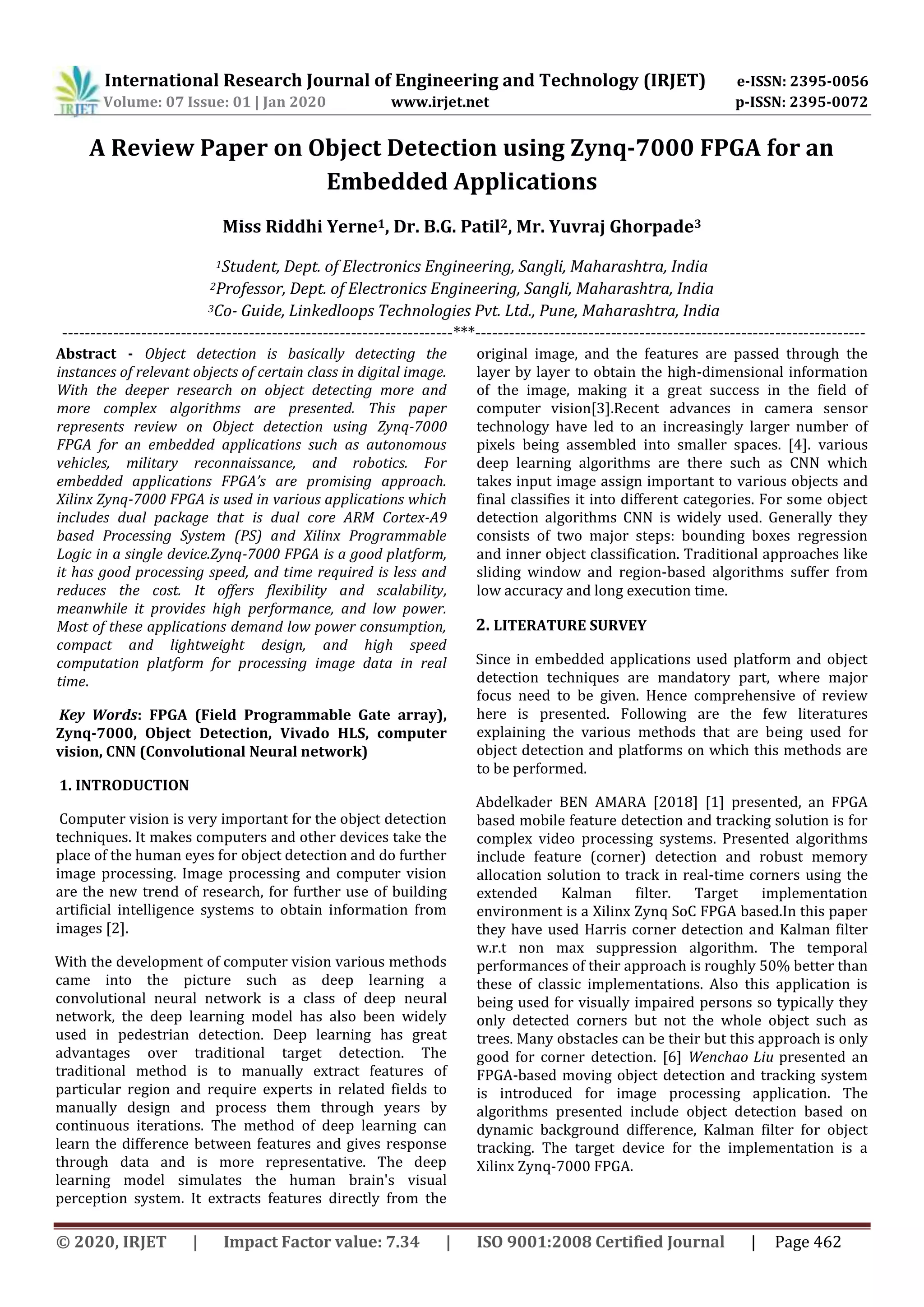 International Research Journal of Engineering and Technology (IRJET) e-ISSN: 2395-0056 Volume: 07 Issue: 01 | Jan 2020 www.irjet.net p-ISSN: 2395-0072 © 2020, IRJET | Impact Factor value: 7.34 | ISO 9001:2008 Certified Journal | Page 462 A Review Paper on Object Detection using Zynq-7000 FPGA for an Embedded Applications Miss Riddhi Yerne1, Dr. B.G. Patil2, Mr. Yuvraj Ghorpade3 1Student, Dept. of Electronics Engineering, Sangli, Maharashtra, India 2Professor, Dept. of Electronics Engineering, Sangli, Maharashtra, India 3Co- Guide, Linkedloops Technologies Pvt. Ltd., Pune, Maharashtra, India ---------------------------------------------------------------------***--------------------------------------------------------------------- Abstract - Object detection is basically detecting the instances of relevant objects of certain class in digital image. With the deeper research on object detecting more and more complex algorithms are presented. This paper represents review on Object detection using Zynq-7000 FPGA for an embedded applications such as autonomous vehicles, military reconnaissance, and robotics. For embedded applications FPGA’s are promising approach. Xilinx Zynq-7000 FPGA is used in various applications which includes dual package that is dual core ARM Cortex-A9 based Processing System (PS) and Xilinx Programmable Logic in a single device.Zynq-7000 FPGA is a good platform, it has good processing speed, and time required is less and reduces the cost. It offers flexibility and scalability, meanwhile it provides high performance, and low power. Most of these applications demand low power consumption, compact and lightweight design, and high speed computation platform for processing image data in real time. Key Words: FPGA (Field Programmable Gate array), Zynq-7000, Object Detection, Vivado HLS, computer vision, CNN (Convolutional Neural network) 1. INTRODUCTION Computer vision is very important for the object detection techniques. It makes computers and other devices take the place of the human eyes for object detection and do further image processing. Image processing and computer vision are the new trend of research, for further use of building artificial intelligence systems to obtain information from images [2]. With the development of computer vision various methods came into the picture such as deep learning a convolutional neural network is a class of deep neural network, the deep learning model has also been widely used in pedestrian detection. Deep learning has great advantages over traditional target detection. The traditional method is to manually extract features of particular region and require experts in related fields to manually design and process them through years by continuous iterations. The method of deep learning can learn the difference between features and gives response through data and is more representative. The deep learning model simulates the human brain's visual perception system. It extracts features directly from the original image, and the features are passed through the layer by layer to obtain the high-dimensional information of the image, making it a great success in the field of computer vision[3].Recent advances in camera sensor technology have led to an increasingly larger number of pixels being assembled into smaller spaces. [4]. various deep learning algorithms are there such as CNN which takes input image assign important to various objects and final classifies it into different categories. For some object detection algorithms CNN is widely used. Generally they consists of two major steps: bounding boxes regression and inner object classification. Traditional approaches like sliding window and region-based algorithms suffer from low accuracy and long execution time. 2. LITERATURE SURVEY Since in embedded applications used platform and object detection techniques are mandatory part, where major focus need to be given. Hence comprehensive of review here is presented. Following are the few literatures explaining the various methods that are being used for object detection and platforms on which this methods are to be performed. Abdelkader BEN AMARA [2018] [1] presented, an FPGA based mobile feature detection and tracking solution is for complex video processing systems. Presented algorithms include feature (corner) detection and robust memory allocation solution to track in real-time corners using the extended Kalman filter. Target implementation environment is a Xilinx Zynq SoC FPGA based.In this paper they have used Harris corner detection and Kalman filter w.r.t non max suppression algorithm. The temporal performances of their approach is roughly 50% better than these of classic implementations. Also this application is being used for visually impaired persons so typically they only detected corners but not the whole object such as trees. Many obstacles can be their but this approach is only good for corner detection. [6] Wenchao Liu presented an FPGA-based moving object detection and tracking system is introduced for image processing application. The algorithms presented include object detection based on dynamic background difference, Kalman filter for object tracking. The target device for the implementation is a Xilinx Zynq-7000 FPGA. 
