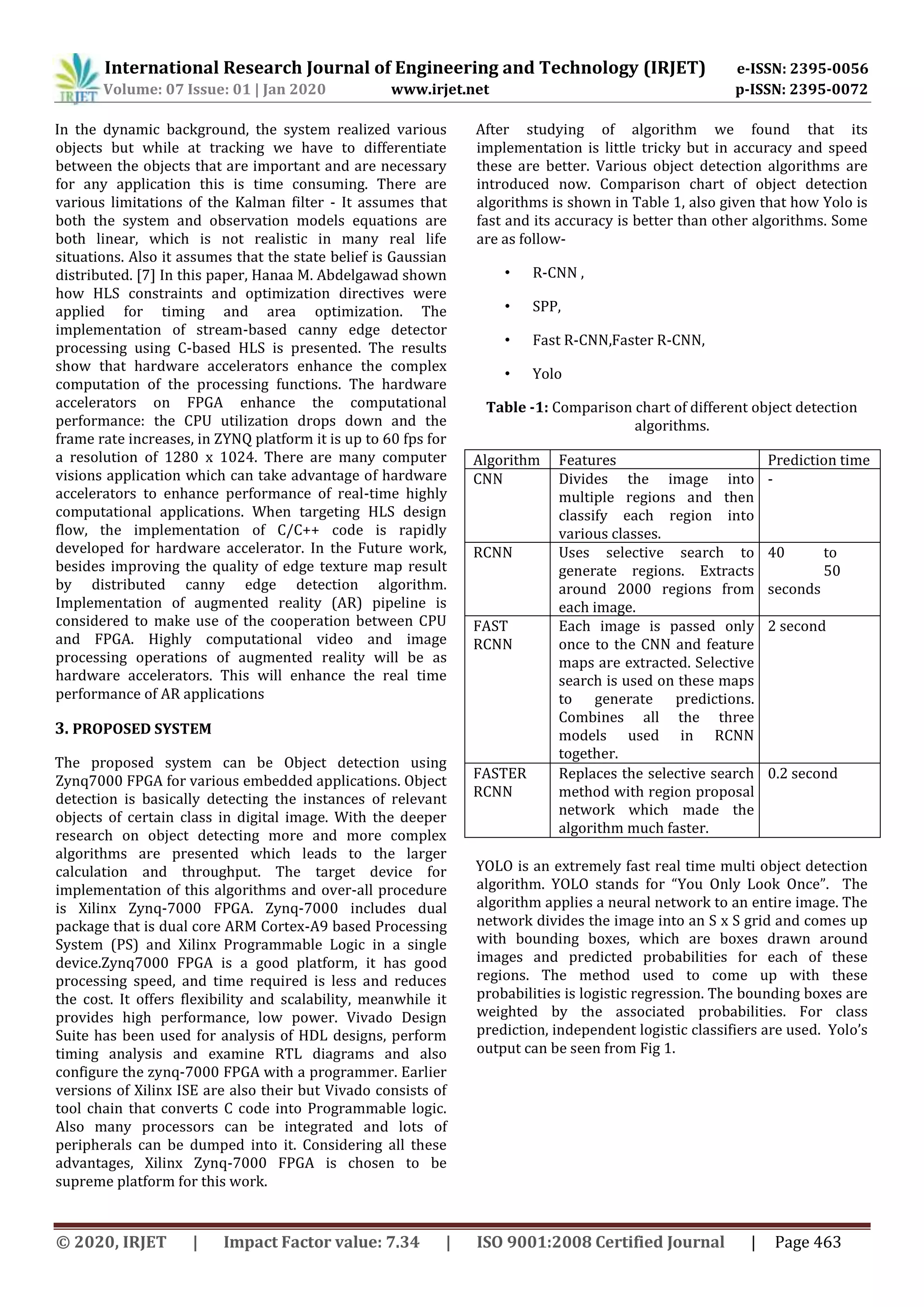International Research Journal of Engineering and Technology (IRJET) e-ISSN: 2395-0056 Volume: 07 Issue: 01 | Jan 2020 www.irjet.net p-ISSN: 2395-0072 © 2020, IRJET | Impact Factor value: 7.34 | ISO 9001:2008 Certified Journal | Page 463 In the dynamic background, the system realized various objects but while at tracking we have to differentiate between the objects that are important and are necessary for any application this is time consuming. There are various limitations of the Kalman filter - It assumes that both the system and observation models equations are both linear, which is not realistic in many real life situations. Also it assumes that the state belief is Gaussian distributed. [7] In this paper, Hanaa M. Abdelgawad shown how HLS constraints and optimization directives were applied for timing and area optimization. The implementation of stream-based canny edge detector processing using C-based HLS is presented. The results show that hardware accelerators enhance the complex computation of the processing functions. The hardware accelerators on FPGA enhance the computational performance: the CPU utilization drops down and the frame rate increases, in ZYNQ platform it is up to 60 fps for a resolution of 1280 x 1024. There are many computer visions application which can take advantage of hardware accelerators to enhance performance of real-time highly computational applications. When targeting HLS design flow, the implementation of C/C++ code is rapidly developed for hardware accelerator. In the Future work, besides improving the quality of edge texture map result by distributed canny edge detection algorithm. Implementation of augmented reality (AR) pipeline is considered to make use of the cooperation between CPU and FPGA. Highly computational video and image processing operations of augmented reality will be as hardware accelerators. This will enhance the real time performance of AR applications 3. PROPOSED SYSTEM The proposed system can be Object detection using Zynq7000 FPGA for various embedded applications. Object detection is basically detecting the instances of relevant objects of certain class in digital image. With the deeper research on object detecting more and more complex algorithms are presented which leads to the larger calculation and throughput. The target device for implementation of this algorithms and over-all procedure is Xilinx Zynq-7000 FPGA. Zynq-7000 includes dual package that is dual core ARM Cortex-A9 based Processing System (PS) and Xilinx Programmable Logic in a single device.Zynq7000 FPGA is a good platform, it has good processing speed, and time required is less and reduces the cost. It offers flexibility and scalability, meanwhile it provides high performance, low power. Vivado Design Suite has been used for analysis of HDL designs, perform timing analysis and examine RTL diagrams and also configure the zynq-7000 FPGA with a programmer. Earlier versions of Xilinx ISE are also their but Vivado consists of tool chain that converts C code into Programmable logic. Also many processors can be integrated and lots of peripherals can be dumped into it. Considering all these advantages, Xilinx Zynq-7000 FPGA is chosen to be supreme platform for this work. After studying of algorithm we found that its implementation is little tricky but in accuracy and speed these are better. Various object detection algorithms are introduced now. Comparison chart of object detection algorithms is shown in Table 1, also given that how Yolo is fast and its accuracy is better than other algorithms. Some are as follow- • R-CNN , • SPP, • Fast R-CNN,Faster R-CNN, • Yolo Table -1: Comparison chart of different object detection algorithms. Algorithm Features Prediction time CNN Divides the image into multiple regions and then classify each region into various classes. - RCNN Uses selective search to generate regions. Extracts around 2000 regions from each image. 40 to 50 seconds FAST RCNN Each image is passed only once to the CNN and feature maps are extracted. Selective search is used on these maps to generate predictions. Combines all the three models used in RCNN together. 2 second FASTER RCNN Replaces the selective search method with region proposal network which made the algorithm much faster. 0.2 second YOLO is an extremely fast real time multi object detection algorithm. YOLO stands for “You Only Look Once”. The algorithm applies a neural network to an entire image. The network divides the image into an S x S grid and comes up with bounding boxes, which are boxes drawn around images and predicted probabilities for each of these regions. The method used to come up with these probabilities is logistic regression. The bounding boxes are weighted by the associated probabilities. For class prediction, independent logistic classifiers are used. Yolo’s output can be seen from Fig 1. 