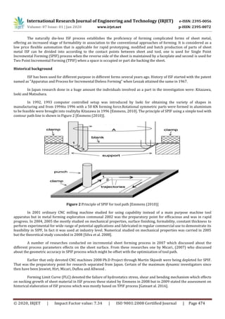 International Research Journal of Engineering and Technology (IRJET) e-ISSN: 2395-0056
Volume: 07 Issue: 01 | Jan 2020 www.irjet.net p-ISSN: 2395-0072
© 2020, IRJET | Impact Factor value: 7.34 | ISO 9001:2008 Certified Journal | Page 474
The naturally die-less ISF process establishes the proficiency of forming complicated forms of sheet metal,
offering an increased stage of formability in association to the conventional approaches of forming. It is considered as a
low price flexible automation that is applicable for rapid prototyping, modified and batch production of parts of sheet
metal ISF can be divided into according to the contact points between sheet and tool, one is used for Single Point
Incremental Forming (SPIF) process when the reverse side of the sheet is maintained by a faceplate and second is used for
Two Point Incremental Forming (TPIF) when a space is occupied or part die backing the sheet.
Historical background
ISF has been used for different purpose in different forms several years ago. History of ISF started with the patent
named as “Apparatus and Process for Incremental Dieless Forming” when Leszak attained the same in 1967.
In Japan research done in a huge amount the individuals involved as a part in the investigation were: Kitazawa,
Iseki and Matsubara.
In 1992, 1993 computer controlled setup was introduced by Iseki for obtaining the variety of shapes in
manufacturing and from 1994to 1996 with a 50 KN forming force.Rotational symmetric parts were formed in aluminium
to be feasible were brought into realityby Kitazawa in 1996 [Emmens, 2010]. The principle of SPIF using a simple tool with
contour path line is shown in Figure 2 [Emmens (2010)].
Figure 2 Principle of SPIF for tool path [Emmens (2010)]
In 2001 ordinary CNC milling machine studied for using capability instead of a main purpose machine tool
apparatus but in metal forming exploration communal 2002 was the preparatory point for efficacious and was in rapid
progress. In 2004, 2005 the mostly studied on mechanical properties, surface finishing, formability, constant thickness to
perform experimental for wide range of potential applications and fabricated in regular commercial use to demonstrate its
feasibility in SIPF, In fact it was used at industry level. Numerical studied on mechanical properties was carried in 2005
but the theoretical study conceded in 2008 [Silva et al. 2008].
A number of researches conducted on incremental sheet forming process in 2007 which discussed about the
different process parameters effects on the sheet surface. From these researches one by Micari, (2007) who discussed
about the geometric accuracy in SPIF process which might be offset with the optimization of tool path.
Earlier that only devoted CNC machines 2008 Ph.D Project through Martin Skjoedt were being depleted for SPIF.
That was the preparatory point for research separated from Japan. Certain of the maximum dynamic investigators since
then have been Jeswiet, Hirt, Micari, Duflou and Allwood .
Forming Limit Curve (FLC) denoted the failure of hydrostatics stress, shear and bending mechanism which effects
on necking growth of sheet material in ISF process these stated by Emmens in 2008 but in 2009 stated the assessment on
historical elaboration of ISF process which was mostly based on TPIF process [Gateaet al. 2016].
 