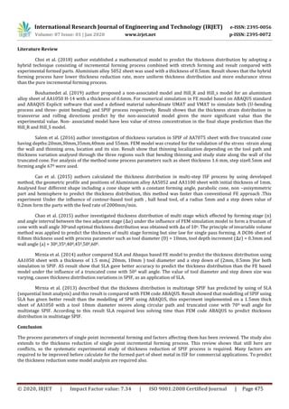 International Research Journal of Engineering and Technology (IRJET) e-ISSN: 2395-0056
Volume: 07 Issue: 01 | Jan 2020 www.irjet.net p-ISSN: 2395-0072
© 2020, IRJET | Impact Factor value: 7.34 | ISO 9001:2008 Certified Journal | Page 475
Literature Review
Choi et al. (2018) author established a mathematical model to predict the thickness distribution by adopting a
hybrid technique consisting of incremental forming process combined with stretch forming and result compared with
experimental formed parts. Aluminium alloy 5052 sheet was used with a thickness of 0.5mm. Result shows that the hybrid
forming process have lower thickness reduction rate, more uniform thickness distribution and more endurance stress
than the pure incremental forming process.
Bouhamedet al. (2019) author proposed a non-associated model and Hill_R and Hill_s model for an aluminium
alloy sheet of AA1050 H-14 with a thickness of 0.6mm. For numerical simulation in FE model based on ABAQUS standard
and ABAQUS Explicit software that used a defined material subordinate UMAT and VMAT to simulate both (U-bending
process and three- point bending) and SPIF process respectively. Result shows that the thickness strain distribution in
transverse and rolling directions predict by the non-associated model given the more significant value than the
experimental value. Non- associated model have less value of stress concentration in the final shape prediction than the
Hill_R and Hill_S model.
Salem et al. (2016) author investigation of thickness variation in SPIF of AA7075 sheet with five truncated cone
having depths:20mm,30mm,35mm,40mm and 55mm. FEM model was created for the validation of the stress -strain along
the wall and thinning area, location and its size. Result show that thinning localization depending on the tool path and
thickness variation analysed through the three regions such that bending thinning and study state along the wall of the
truncated cone. For analysis of the method some process parameters such as sheet thickness 1.6 mm, step size0.5mm and
forming angle 670 were used.
Cao et al. (2015) authors calculated the thickness distribution in multi-step ISF process by using developed
method, the geometric profile and positions of Aluminium alloy AA5052 and AA1100 sheet with initial thickness of 1mm.
Analysed four different shape including a cone shape with a constant forming angle, parabolic cone, non –axisymmetric
part and hemisphere to predict the thickness distribution, this method was faster than conventional FE approach .This
experiment Under the influence of contour-based tool path , ball head tool, of a radius 5mm and a step down value of
0.2mm form the parts with the feed rate of 2000mm/min.
Chao et al. (2015) author investigated thickness distribution of multi stage which effected by forming stage (n)
and angle interval between the two adjacent stage ( ) under the influence of FEM simulation model to form a frustum of
cone with wall angle 30oand optimal thickness distribution was obtained with a of 10o. The principle of invariable volume
method was applied to predict the thickness of multi stage forming but sine law for single pass forming. A DC06 sheet of
0.8mm thickness used with process parameter such as tool diameter (D) = 10mm, tool depth increment ( ) = 0.3mm and
wall angle (a) = 300,350,400,450,500,600.
Mirnia et al. (2014) author compared SLA and Abaqus based FE model to predict the thickness distribution using
AA1050 sheet with a thickness of 1.5 mm,( 20mm, 10mm ) tool diameter and a step down of (2mm, 0.5mm )for both
simulation in SPIF. AS result show that SLA gave better accuracy to predict the thickness distribution than the FE based
model under the influence of a truncated cone with 500 wall angle. The value of tool diameter and step down size was
varying, causes thickness distribution variations in SPIF, as an application of SLA.
Mirnia et al. (2013) described that the thickness distribution in multistage SPIF has predicted by using of SLA
(sequential limit analysis) and this result is compared with FEM code ABAQUS. Result showed that modelling of SPIF using
SLA has given better result than the modelling of SPIF using ABAQUS, this experiment implemented on a 1.5mm thick
sheet of AA1050 with a tool 10mm diameter moves along circular path and truncated cone with 700 wall angle for
multistage SPIF. According to this result SLA required less solving time than FEM code ABAQUS to predict thickness
distribution in multistage SPIF.
Conclusion
The process parameters of single point incremental forming and factors affecting them has been reviewed. The study also
extends to the thickness reduction of single point incremental forming process. This review shows that still here are
conflicts, so the systematic experimental study of thickness reduction of SPIF process is required. Many factors are
required to be improved before calculate for the formed part of sheet metal in ISF for commercial applications. To predict
the thickness reduction some model analysis are required also.
 