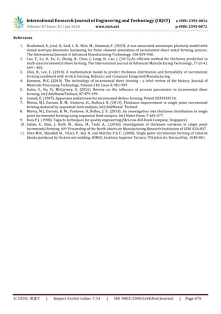 International Research Journal of Engineering and Technology (IRJET) e-ISSN: 2395-0056
Volume: 07 Issue: 01 | Jan 2020 www.irjet.net p-ISSN: 2395-0072
© 2020, IRJET | Impact Factor value: 7.34 | ISO 9001:2008 Certified Journal | Page 476
References
1. Bouhamed, A., Jrad, H., Said, L. B., Wali, M., Dammak, F. (2019). A non-associated anisotropic plasticity model with
mixed isotropic-kinematic hardening for finite element simulation of incremental sheet metal forming process.
The International Journal of Advanced Manufacturing Technology, 100:929-940.
2. Cao, T., Lu, B., Xu, D., Zhang, H., Chen, J., Long, H., Cao, J. (2015).An efficient method for thickness prediction in
multi-pass incremental sheet forming. The International Journal of Advanced Manufacturing Technology, 77 (1-4).
469 – 483.
3. Choi, H., Lee, C. (2018). A mathematical model to predict thickness distribution and formability of incremental
forming combined with stretch forming. Robotics and Computer Integrated Manufacturing.
4. Emmens, W.C. (2010). The technology of incremental sheet forming - a brief review of the history. Journal of
Materials Processing Technology, Volume 210, Issue 8, 981-997.
5. Gatea, S., Ou, H., McCartney, G. (2016). Review on the influence of process parameters in incremental sheet
forming. Int J AdvManufTechnol, 87:479-499.
6. Leszak, E. (1967). Apparatus and process for incremental dieless forming. Patent US3342051A.
7. Mirnia, M.J, Dariani, B. M., Vanhove, H., Duflou,J. R. (2014). Thickness improvement in single point incremental
forming deduced by sequential limit analysis, Int J AdvManuf Technol.
8. Mirnia, M.J, Dariani, B. M., Vanhove, H.,Duflou, J. R. (2013). An investigation into thickness distribution in single
point incremental forming using sequential limit analysis. Int J Mater Form, 7:469-477.
9. Ross P J. (1998). Taguchi techniques for quality engineering.(McGraw-Hill Book Company, Singapore).
10. Salem, E., Shin, J., Nath, M., Banu, M., Taub, A., I.(2016). Investigation of thickness variation in single point
incremental forming. 44th Proceeding of the North American Manufacturing Research Institution of SEM, 828-837.
11. Silva M.B., Skjoekdt M., Vilaca P., Bay N. and Martins P.A.F., (2008). Single point incremental forming of tailored
blanks porduced by friction stir welding. IDMEC, Instituto Superior Tecnico, TULisbcn Av. RoviscoPais, 1049-001.
 