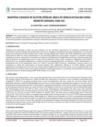 International Research Journal of Engineering and Technology (IRJET) e-ISSN: 2395-0056
Volume: 07 Issue: 02 | Feb 2020 www.irjet.net p-ISSN: 2395-0072
© 2020, IRJET | Impact Factor value: 7.34 | ISO 9001:2008 Certified Journal | Page 491
MAPPING CHANGE IN WATER SPREAD AREA OF HIMAYATSAGAR USING
REMOTE SENSING AND GIS
K. NAVATHA1 and C. SUDHAKAR REDDY2
1Department of Environmental Science, Osmania University, Hyderabad 5000007, Telangana, India
2National Remote Sensing Centre, ISRO
------------------------------------------------------------------------***-----------------------------------------------------------------------
ABTRACT- The present study is to analyse the spatio-temporal changes in wetland of Himayatsagar during 2001 and 2011.
Reference map Landsat ETM image of 29th October 2001 and IRS P6 AWIFS image of 11th November 2011 was used. It is aimed
to reveal the qualitative and quantitative changes in wetland during the past ten years and for analyzing the primary causes.
Key Words: Remote sensing, GIS, Himayatsagar, Water spread area, Wetland.
1. INTRODUCTION
Mapping and monitoring of land use and wetlands are the foremost requirements for planning, management and
conservation. Remote Sensing, GIS and GPS play vital role in mapping of existing land resources information at a particular
period. The multi-spectral data obtained from remote sensing satellites like Landsat, IRS, SPOT, IKONOS have been used to
study features either by visual interpretation or by processing digital data using digital computers. It provides excellent
capability to monitor composition of ecosystem and impact of management and degradation processes. Remote sensing (RS),
with its utility for surveying large areas in a time and cost-effective manner, offers a solution to difficulties of this type as
illustrated by its successful application to wetland ecosystem mapping (Bancroft and Bowman 1994). Classification is a
fundamental task for RS applications (Hay et al. 1996; Li and Xiao 2007). However, classification accuracy needs to be
considered to satisfy the requirements of desired baseline data applications (Zhang et al. 2013). Mostly, wetlands
classifications have been done at broad scale, using satellite imagery that covers large extents such as Landsat (Frohn et al.
2009; Frohn et al. 2012) but with coarse spatial resolution. Visual interpretation is a commonly used method for classification
and band selection in wetlands (Hung andWu 2005; Sridhar et al., 2008).
2. STUDY AREA
The present study Himayatsagar is one among the beautiful lakes located about 20 km from Hyderabad in Telangana, India.
The storage capacity of the reservoir is about 3.0 TMC. The construction of reservoir on Esi a tributary of Musi River was
completed in 1927, for providing drinking water source for Hyderabad, and also saving the city from floods, which
Hyderabad suffered in 1908. The Himayatsagar was the source of water supply for drinking and irrigation to the twin cities of
Secunderabad and Hyderabad, but due to the growth in population and increase in the need of peoples it was finally decided
by the state government to make it as a point of interest. The Engineer at the time of construction was Late Khaja Mohinuddin.
The Himayatsagar spread over 500 sq. miles covers Pargi, Venkatapuram, Shamshabad and other areas. The maximum
capacity of 1.60 lakh cusecs. In Himayatsagar, the water level in June (2012) was 1743.3 feet and on October 1(2012), it was
1,747.4 feet, an increase of about 4 feet. Similarly, In October 2011, the water levels at Himayatsagar were 1754.9 feet
respectively. There are few studies on wetlands using satellite remote sensing in India i.e. Pant et al., 1992; Pattanaik & Reddy,
2007; Reddy et al. 2007; Reddy and Roy, 2008; Reddy et al., 2008 a,b,c,d,e,f; Navatha et al., 2011 a and Romshoo and Rashid,
2012. The main aim of the present study is to analyse the spatio-temporal changes in wetlands of Himayatsagar during 2001
and 2011. It is also aimed to reveals the qualitative and quantitative changes in wetlands during the past ten years and for
analyzing the primary causes. In this study change refers to increases or decreases in extent of water spread of wetlands due
to natural and anthropogenic influences.
3. MATERIAL METHODS
Data used in the study of Himayat sagar lake, image of, ETM 29th October 2001 and 11th November 2011. Band 1, 2, 3 was used
for image classification. All three reflective bands were used in image classification. Images represent wet season as they were
captured in the month of October and November on different images. It was assumed that temporal changes of water body
remained insignificant over the period of months, at least for city wide change analysis. The study has been carried out under
 