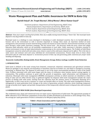International Research Journal of Engineering and Technology (IRJET) e-ISSN: 2395-0056
Volume: 07 Issue: 02 | Feb 2020 www.irjet.net p-ISSN: 2395-0072
© 2020, IRJET | Impact Factor value: 7.34 | ISO 9001:2008 Certified Journal | Page 626
Waste Management Plan and Public Awareness for SWM in Kota City
Harish Uniyal1, Dr. Trapti Sharma2, Dilraj Meena3, Dhruv Kumar Goyal4
1Assistant professor, Department of Civil Engineering, MAIIT, Kota
2Head of department, Department of chemistry, MAIIT, Kota
3B.Tech student, Department of Civil Engineering, MAIIT, Kota
4B.Tech student, Department of Civil Engineering, MAIIT, Kota
-----------------------------------------------------------------------***------------------------------------------------------------------------
Abstract:- Kota city is major coaching hub of India. Kota city is swiftly moving towards being a “Smart City”. But municipal waste
disposal is very big problem in kota city.
Municipal waste is a challenge to every developed or developing or under developed countries. Due to its harmful effects to
humans and to the environment as well, it becomes important to manage these waste. An important method of waste
management is the prevention of waste material being created, also known as waste reduction. Environmental sensitivity can only
grow through a major public awareness campaign. This has several tools – the electronic media the press, school and college
education adult education, which are all essentially complementary to each other. Public awareness is therefore essential to
protect environment in time of rapid industrialization compromising on the environmental aspects. The Problem of Solid Waste
management cannot be solved until and unless every citizen is aware of the solid waste disposal and its effects. This is the time to
make aware and motivate each and every individual for environmental consciousness. Present study stress to know about
alternative plan for solid waste disposal i.e. incineration process in Kota city and generating public awareness for proper waste
handling and disposing.
Keywords: Combustible, Biodegradable, Waste Management, Sewage, Refuse, Garbage, Landfill, Waste Reduction
1. INTRODUCTION
Solid waste is defined as the waste arising from domestic, commercial, industrial, institutional and agricultural activities.
Waste (or garbage) is any material, non-hazardous or hazardous, that has no further use, and which is managed at recycling,
processing, or disposal sites. The disposal of solid waste is one of the major environmental problems of most of the Indian
cities. Problem associated with solid waste began with the dawn of civilization when humans started coming together in
communities. This problem continues to grow with the growth of population, rapid urbanization and development of
industries. Municipal solid waste management (MSWM) encompasses activities in which materials are identified as either
being of value and are either thrown away or gathered together for disposal. Solid waste management includes the entire
process of dealing with solid waste, starting from the collection from the primary source to ultimately disposing off it
hygienically, so that it may not be a nuisance or create any harmful effect on society. The solid waste management involves,
management at waste generation level, storage at the source of generation, primary collection, street cleansing, temporary
storage at locality level, regular and periodic transportation of this temporarily collected waste to disposal sites and treatment
plants.
1.1 GENERATION OF MSW IN KMC (Kota Municipal Corporation)
The residential areas, slums and commercial areas are major source of generation of solid waste. The approximate quantity of
MSW collected is 551.0 TPD from a population of more than 10 lakhs distributed in 65 divisions in 2016 (Design Year). Thus,
the average per capita generation of waste is estimated to be 480 gms/capita/day (2016).
TABLE 1: Waste Generation and Per Capita Waste
Year Waste Generation in TPD Per Capita Waste Gen in Kgs
2014 510.0 0.471
2016 551.0 0.480
 