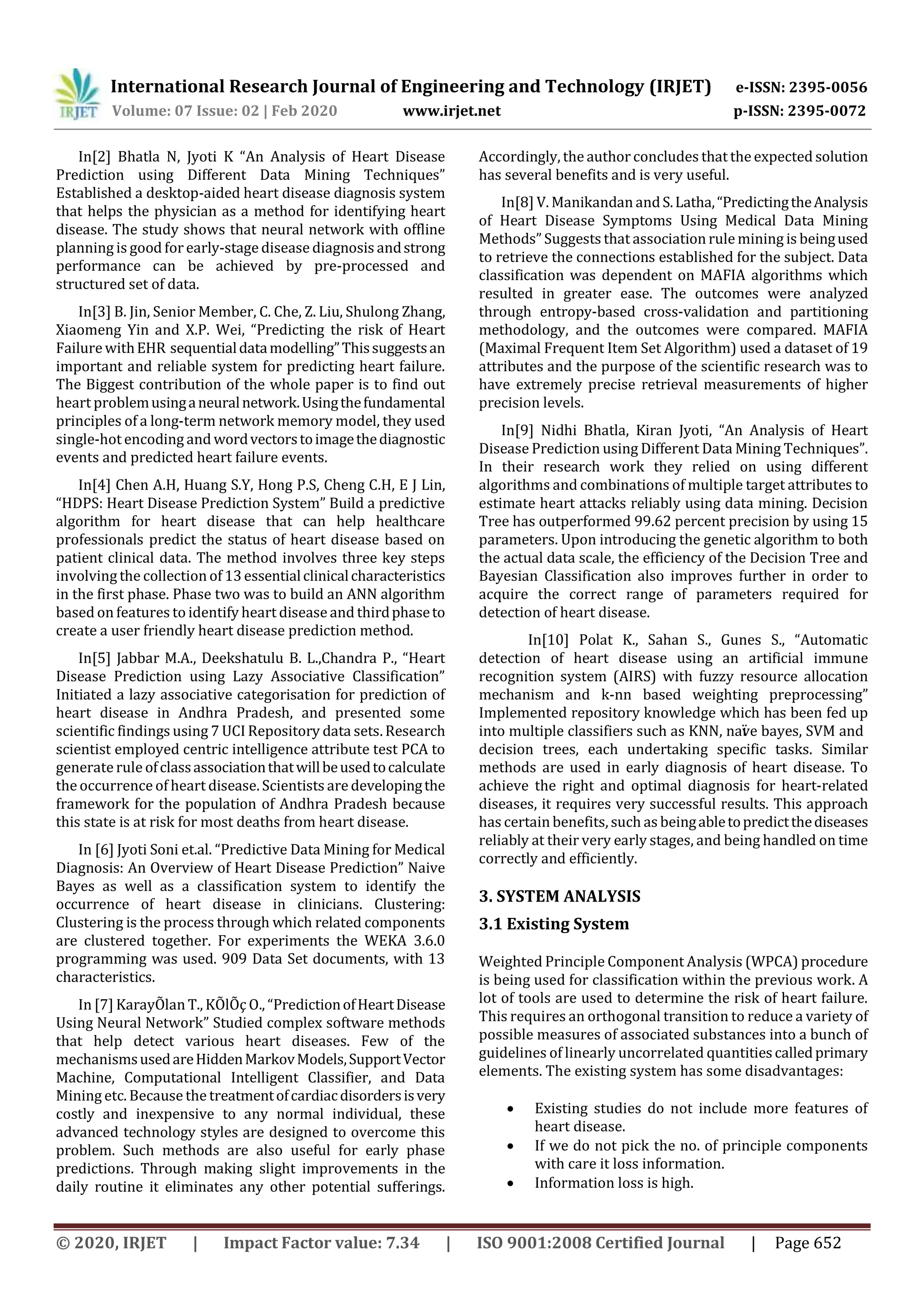 International Research Journal of Engineering and Technology (IRJET) e-ISSN: 2395-0056
Volume: 07 Issue: 02 | Feb 2020 www.irjet.net p-ISSN: 2395-0072
© 2020, IRJET | Impact Factor value: 7.34 | ISO 9001:2008 Certified Journal | Page 652
In[2] Bhatla N, Jyoti K “An Analysis of Heart Disease
Prediction using Different Data Mining Techniques”
Established a desktop-aided heart disease diagnosis system
that helps the physician as a method for identifying heart
disease. The study shows that neural network with offline
planning is good forearly-stage disease diagnosis andstrong
performance can be achieved by pre-processed and
structured set of data.
In[3] B. Jin, Senior Member, C. Che, Z. Liu, Shulong Zhang,
Xiaomeng Yin and X.P. Wei, “Predicting the risk of Heart
FailurewithEHR sequentialdatamodelling”Thissuggestsan
important and reliable system for predicting heart failure.
The Biggest contribution of the whole paper is to find out
heart problemusinganeuralnetwork.Usingthefundamental
principles of a long-term network memory model, they used
single-hot encoding and wordvectorstoimagethediagnostic
events and predicted heart failure events.
In[4] Chen A.H, Huang S.Y, Hong P.S, Cheng C.H, E J Lin,
“HDPS: Heart Disease Prediction System” Build a predictive
algorithm for heart disease that can help healthcare
professionals predict the status of heart disease based on
patient clinical data. The method involves three key steps
involving the collection of 13essentialclinicalcharacteristics
in the first phase. Phase two was to build an ANN algorithm
based on features to identify heart disease and thirdphaseto
create a user friendly heart disease prediction method.
In[5] Jabbar M.A., Deekshatulu B. L.,Chandra P., “Heart
Disease Prediction using Lazy Associative Classification”
Initiated a lazy associative categorisation for prediction of
heart disease in Andhra Pradesh, and presented some
scientific findings using 7 UCI Repository data sets. Research
scientist employed centric intelligence attribute test PCA to
generaterule ofclassassociationthatwillbeusedtocalculate
the occurrence of heart disease. Scientists are developingthe
framework for the population of Andhra Pradesh because
this state is at risk for most deaths from heart disease.
In [6] Jyoti Soni et.al. “Predictive Data Mining for Medical
Diagnosis: An Overview of Heart Disease Prediction” Naive
Bayes as well as a classification system to identify the
occurrence of heart disease in clinicians. Clustering:
Clustering is the process through which related components
are clustered together. For experiments the WEKA 3.6.0
programming was used. 909 Data Set documents, with 13
characteristics.
In [7] KarayÕlan T., KÕlÕç O., “PredictionofHeartDisease
Using Neural Network” Studied complex software methods
that help detect various heart diseases. Few of the
mechanismsusedareHiddenMarkovModels,SupportVector
Machine, Computational Intelligent Classifier, and Data
Mining etc. Because the treatmentofcardiacdisordersisvery
costly and inexpensive to any normal individual, these
advanced technology styles are designed to overcome this
problem. Such methods are also useful for early phase
predictions. Through making slight improvements in the
daily routine it eliminates any other potential sufferings.
Accordingly, the author concludes that the expected solution
has several benefits and is very useful.
In[8] V. Manikandan andS.Latha,“PredictingtheAnalysis
of Heart Disease Symptoms Using Medical Data Mining
Methods” Suggests that association rule mining is beingused
to retrieve the connections established for the subject. Data
classification was dependent on MAFIA algorithms which
resulted in greater ease. The outcomes were analyzed
through entropy-based cross-validation and partitioning
methodology, and the outcomes were compared. MAFIA
(Maximal Frequent Item Set Algorithm) used a dataset of 19
attributes and the purpose of the scientific research was to
have extremely precise retrieval measurements of higher
precision levels.
In[9] Nidhi Bhatla, Kiran Jyoti, “An Analysis of Heart
Disease Prediction using Different Data Mining Techniques”.
In their research work they relied on using different
algorithms and combinations of multiple target attributes to
estimate heart attacks reliably using data mining. Decision
Tree has outperformed 99.62 percent precision by using 15
parameters. Upon introducing the genetic algorithm to both
the actual data scale, the efficiency of the Decision Tree and
Bayesian Classification also improves further in order to
acquire the correct range of parameters required for
detection of heart disease.
In[10] Polat K., Sahan S., Gunes S., “Automatic
detection of heart disease using an artificial immune
recognition system (AIRS) with fuzzy resource allocation
mechanism and k-nn based weighting preprocessing”
Implemented repository knowledge which has been fed up
into multiple classifiers such as KNN, naïve bayes, SVM and
decision trees, each undertaking specific tasks. Similar
methods are used in early diagnosis of heart disease. To
achieve the right and optimal diagnosis for heart-related
diseases, it requires very successful results. This approach
has certain benefits, such as beingabletopredictthediseases
reliably at their very early stages, and being handled on time
correctly and efficiently.
3. SYSTEM ANALYSIS
3.1 Existing System
Weighted Principle Component Analysis (WPCA) procedure
is being used for classification within the previous work. A
lot of tools are used to determine the risk of heart failure.
This requires an orthogonal transition to reduce a variety of
possible measures of associated substances into a bunch of
guidelines of linearly uncorrelated quantitiescalledprimary
elements. The existing system has some disadvantages:
 Existing studies do not include more features of
heart disease.
 If we do not pick the no. of principle components
with care it loss information.
 Information loss is high.
 