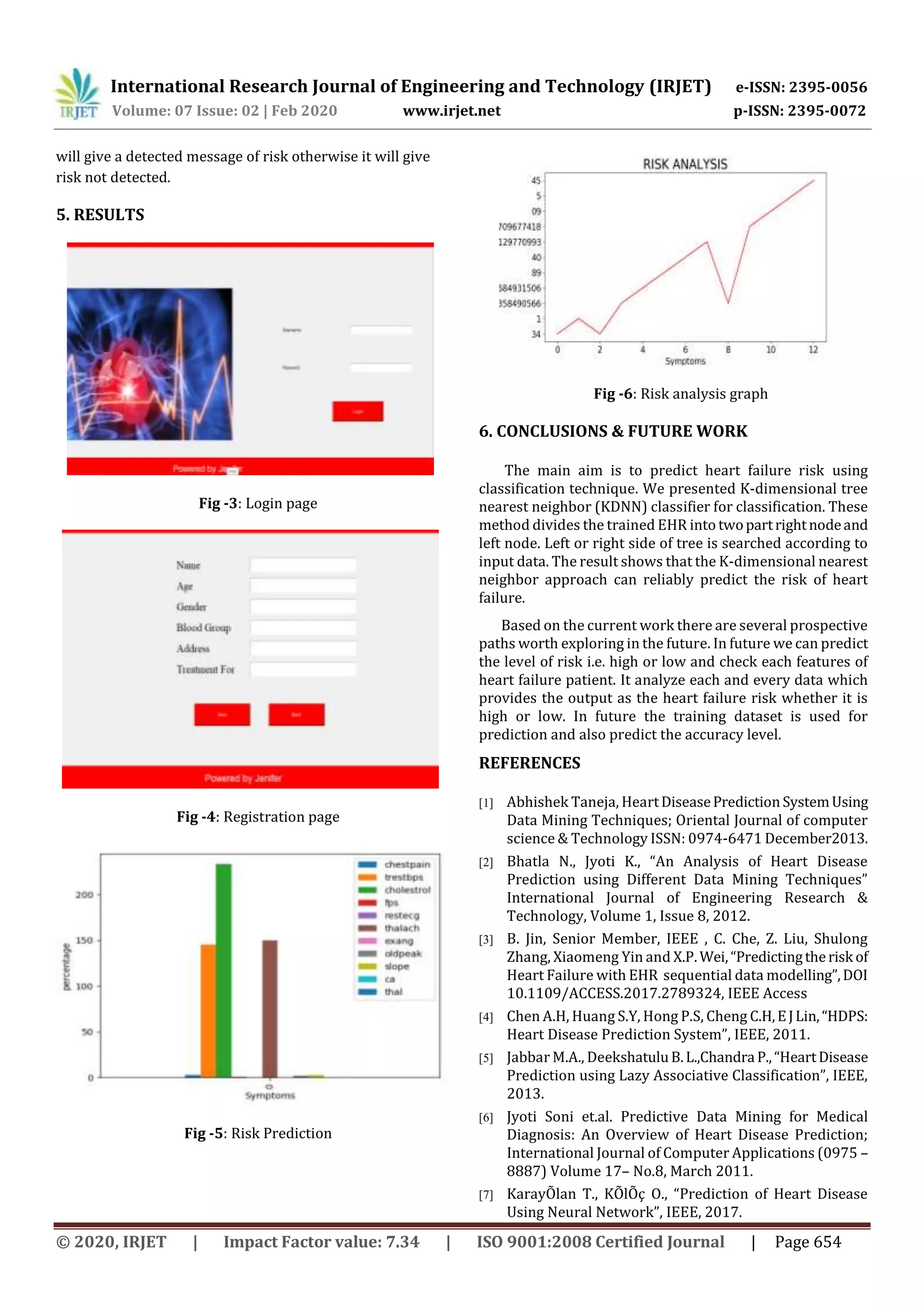 International Research Journal of Engineering and Technology (IRJET) e-ISSN: 2395-0056
Volume: 07 Issue: 02 | Feb 2020 www.irjet.net p-ISSN: 2395-0072
© 2020, IRJET | Impact Factor value: 7.34 | ISO 9001:2008 Certified Journal | Page 654
will give a detected message of risk otherwise it will give
risk not detected.
5. RESULTS
Fig -3: Login page
Fig -4: Registration page
Fig -5: Risk Prediction
Fig -6: Risk analysis graph
6. CONCLUSIONS & FUTURE WORK
The main aim is to predict heart failure risk using
classification technique. We presented K-dimensional tree
nearest neighbor (KDNN) classifier for classification. These
method divides the trained EHR into twopartrightnodeand
left node. Left or right side of tree is searched according to
input data. The result shows that the K-dimensional nearest
neighbor approach can reliably predict the risk of heart
failure.
Based on the current work there are several prospective
paths worth exploring in the future. In future we can predict
the level of risk i.e. high or low and check each features of
heart failure patient. It analyze each and every data which
provides the output as the heart failure risk whether it is
high or low. In future the training dataset is used for
prediction and also predict the accuracy level.
REFERENCES
[1] Abhishek Taneja, HeartDiseasePredictionSystemUsing
Data Mining Techniques; Oriental Journal of computer
science & Technology ISSN: 0974-6471 December2013.
[2] Bhatla N., Jyoti K., “An Analysis of Heart Disease
Prediction using Different Data Mining Techniques”
International Journal of Engineering Research &
Technology, Volume 1, Issue 8, 2012.
[3] B. Jin, Senior Member, IEEE , C. Che, Z. Liu, Shulong
Zhang, Xiaomeng Yin and X.P.Wei,“Predictingtherisk of
Heart Failure with EHR sequential data modelling”,DOI
10.1109/ACCESS.2017.2789324, IEEE Access
[4] Chen A.H, Huang S.Y, Hong P.S, Cheng C.H,EJLin,“HDPS:
Heart Disease Prediction System”, IEEE, 2011.
[5] Jabbar M.A., DeekshatuluB.L.,Chandra P.,“HeartDisease
Prediction using Lazy Associative Classification”, IEEE,
2013.
[6] Jyoti Soni et.al. Predictive Data Mining for Medical
Diagnosis: An Overview of Heart Disease Prediction;
International Journal of Computer Applications (0975 –
8887) Volume 17– No.8, March 2011.
[7] KarayÕlan T., KÕlÕç O., “Prediction of Heart Disease
Using Neural Network”, IEEE, 2017.
 