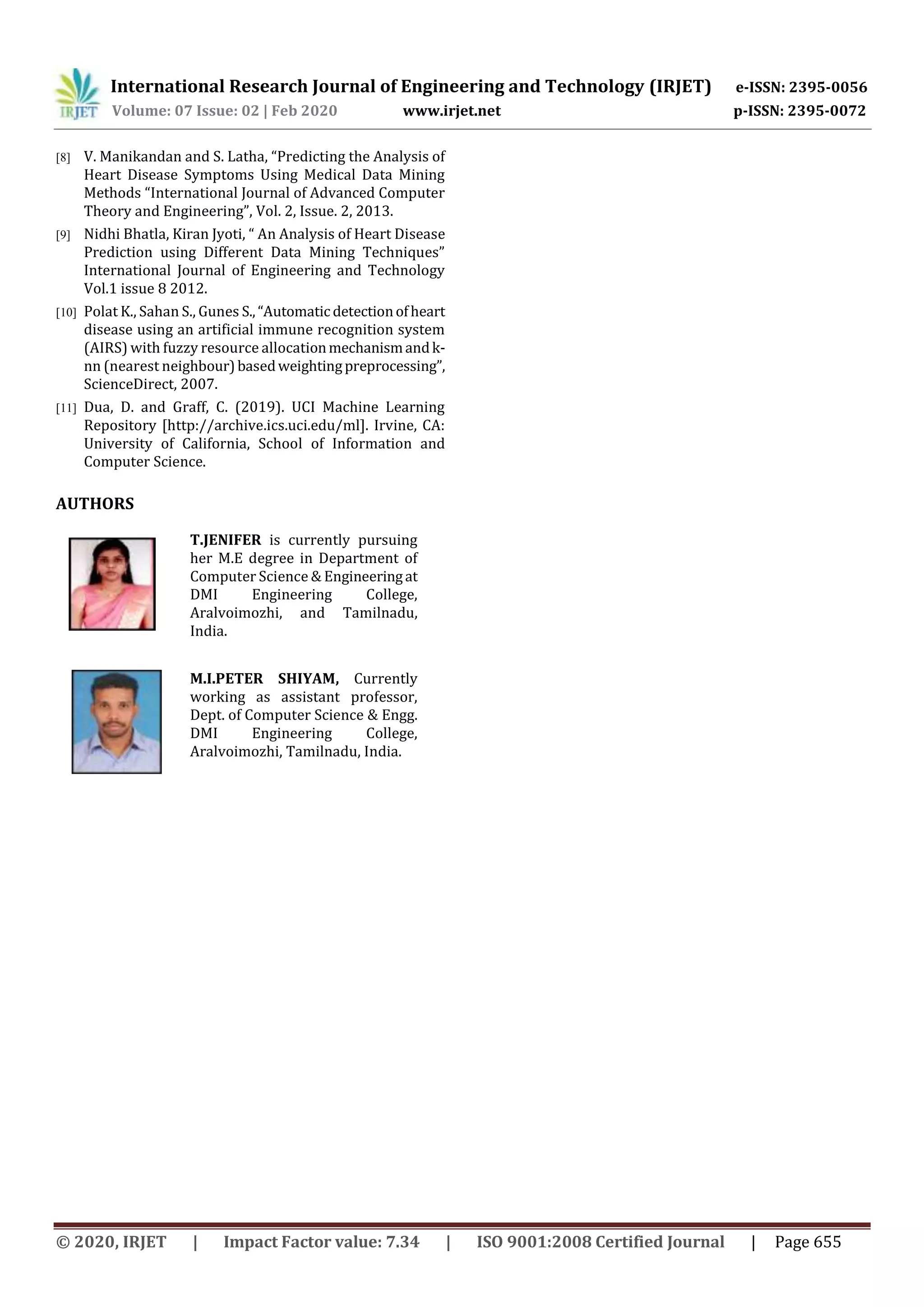 International Research Journal of Engineering and Technology (IRJET) e-ISSN: 2395-0056
Volume: 07 Issue: 02 | Feb 2020 www.irjet.net p-ISSN: 2395-0072
© 2020, IRJET | Impact Factor value: 7.34 | ISO 9001:2008 Certified Journal | Page 655
[8] V. Manikandan and S. Latha, “Predicting the Analysis of
Heart Disease Symptoms Using Medical Data Mining
Methods “International Journal of Advanced Computer
Theory and Engineering”, Vol. 2, Issue. 2, 2013.
[9] Nidhi Bhatla, Kiran Jyoti, “ An Analysis of Heart Disease
Prediction using Different Data Mining Techniques”
International Journal of Engineering and Technology
Vol.1 issue 8 2012.
[10] Polat K., Sahan S., Gunes S.,“Automatic detectionofheart
disease using an artificial immune recognition system
(AIRS) with fuzzy resource allocationmechanismandk-
nn (nearest neighbour)basedweightingpreprocessing”,
ScienceDirect, 2007.
[11] Dua, D. and Graff, C. (2019). UCI Machine Learning
Repository [http://archive.ics.uci.edu/ml]. Irvine, CA:
University of California, School of Information and
Computer Science.
AUTHORS
T.JENIFER is currently pursuing
her M.E degree in Department of
Computer Science & Engineeringat
DMI Engineering College,
Aralvoimozhi, and Tamilnadu,
India.
M.I.PETER SHIYAM, Currently
working as assistant professor,
Dept. of Computer Science & Engg.
DMI Engineering College,
Aralvoimozhi, Tamilnadu, India.
 