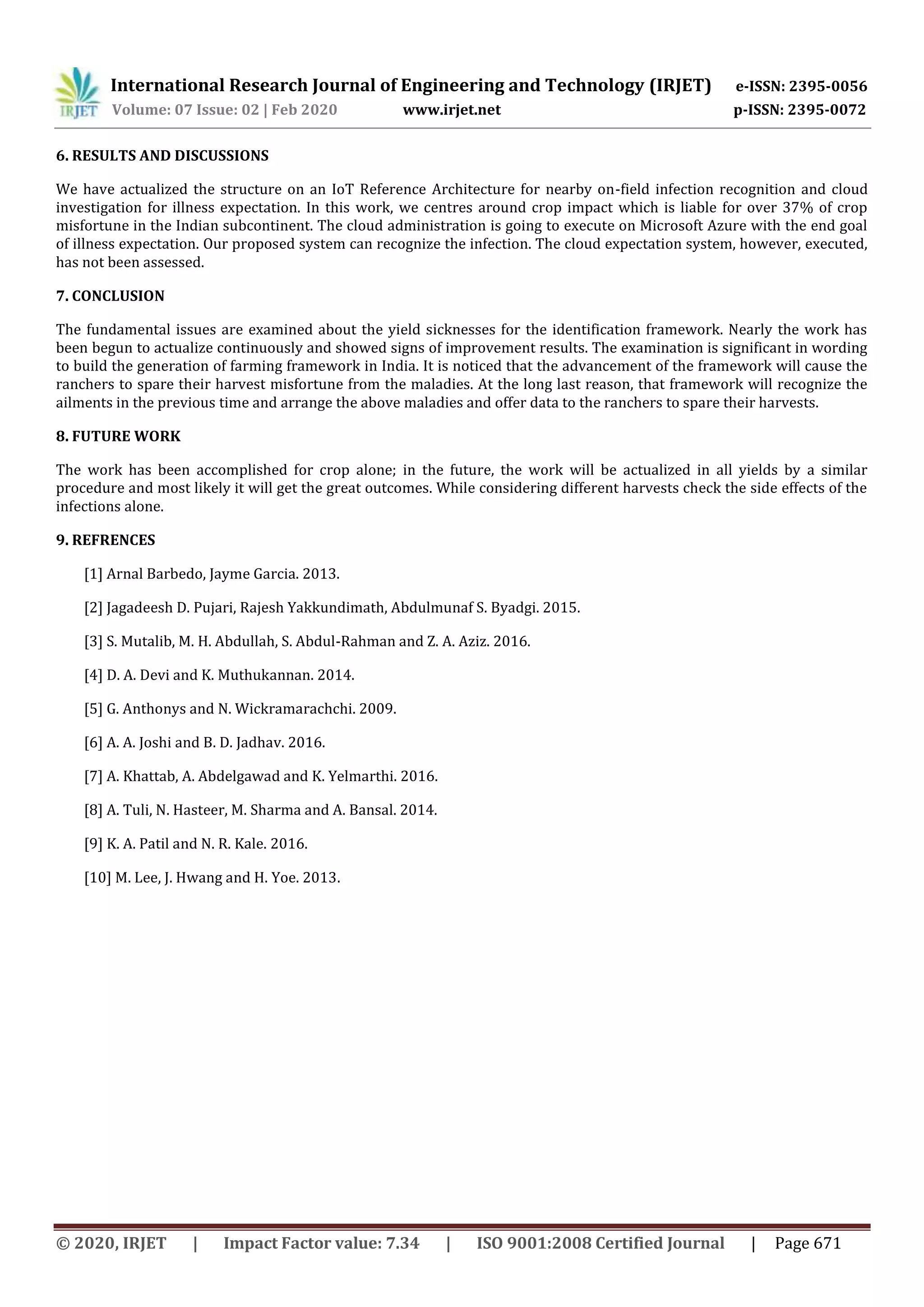 International Research Journal of Engineering and Technology (IRJET) e-ISSN: 2395-0056
Volume: 07 Issue: 02 | Feb 2020 www.irjet.net p-ISSN: 2395-0072
© 2020, IRJET | Impact Factor value: 7.34 | ISO 9001:2008 Certified Journal | Page 671
6. RESULTS AND DISCUSSIONS
We have actualized the structure on an IoT Reference Architecture for nearby on-field infection recognition and cloud
investigation for illness expectation. In this work, we centres around crop impact which is liable for over 37% of crop
misfortune in the Indian subcontinent. The cloud administration is going to execute on Microsoft Azure with the end goal
of illness expectation. Our proposed system can recognize the infection. The cloud expectation system, however, executed,
has not been assessed.
7. CONCLUSION
The fundamental issues are examined about the yield sicknesses for the identification framework. Nearly the work has
been begun to actualize continuously and showed signs of improvement results. The examination is significant in wording
to build the generation of farming framework in India. It is noticed that the advancement of the framework will cause the
ranchers to spare their harvest misfortune from the maladies. At the long last reason, that framework will recognize the
ailments in the previous time and arrange the above maladies and offer data to the ranchers to spare their harvests.
8. FUTURE WORK
The work has been accomplished for crop alone; in the future, the work will be actualized in all yields by a similar
procedure and most likely it will get the great outcomes. While considering different harvests check the side effects of the
infections alone.
9. REFRENCES
[1] Arnal Barbedo, Jayme Garcia. 2013.
[2] Jagadeesh D. Pujari, Rajesh Yakkundimath, Abdulmunaf S. Byadgi. 2015.
[3] S. Mutalib, M. H. Abdullah, S. Abdul-Rahman and Z. A. Aziz. 2016.
[4] D. A. Devi and K. Muthukannan. 2014.
[5] G. Anthonys and N. Wickramarachchi. 2009.
[6] A. A. Joshi and B. D. Jadhav. 2016.
[7] A. Khattab, A. Abdelgawad and K. Yelmarthi. 2016.
[8] A. Tuli, N. Hasteer, M. Sharma and A. Bansal. 2014.
[9] K. A. Patil and N. R. Kale. 2016.
[10] M. Lee, J. Hwang and H. Yoe. 2013.
 