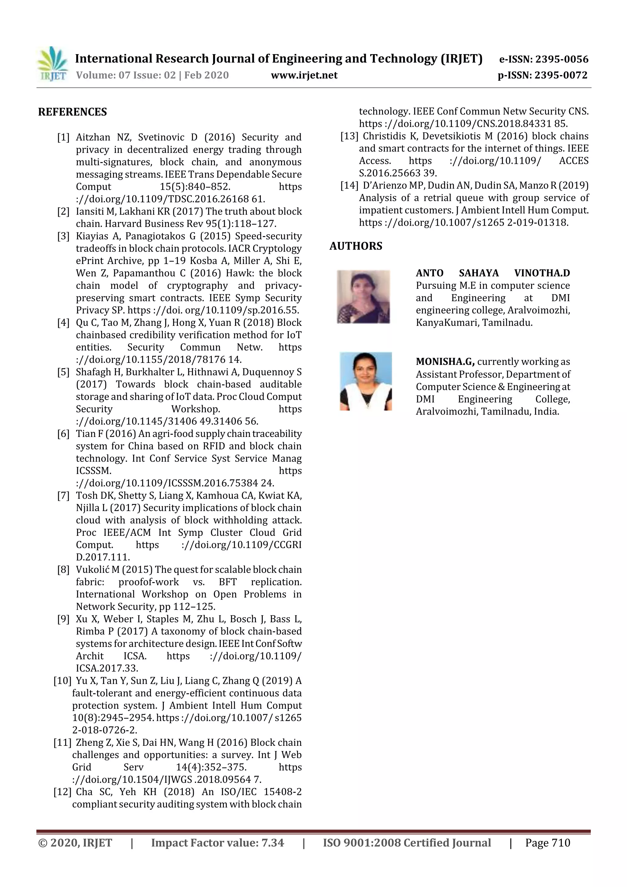 International Research Journal of Engineering and Technology (IRJET) e-ISSN: 2395-0056
Volume: 07 Issue: 02 | Feb 2020 www.irjet.net p-ISSN: 2395-0072
© 2020, IRJET | Impact Factor value: 7.34 | ISO 9001:2008 Certified Journal | Page 710
REFERENCES
[1] Aitzhan NZ, Svetinovic D (2016) Security and
privacy in decentralized energy trading through
multi-signatures, block chain, and anonymous
messaging streams. IEEE Trans Dependable Secure
Comput 15(5):840–852. https
://doi.org/10.1109/TDSC.2016.26168 61.
[2] Iansiti M, Lakhani KR (2017) The truth about block
chain. Harvard Business Rev 95(1):118–127.
[3] Kiayias A, Panagiotakos G (2015) Speed-security
tradeoffs in block chain protocols. IACR Cryptology
ePrint Archive, pp 1–19 Kosba A, Miller A, Shi E,
Wen Z, Papamanthou C (2016) Hawk: the block
chain model of cryptography and privacy-
preserving smart contracts. IEEE Symp Security
Privacy SP. https ://doi. org/10.1109/sp.2016.55.
[4] Qu C, Tao M, Zhang J, Hong X, Yuan R (2018) Block
chainbased credibility verification method for IoT
entities. Security Commun Netw. https
://doi.org/10.1155/2018/78176 14.
[5] Shafagh H, Burkhalter L, Hithnawi A, Duquennoy S
(2017) Towards block chain-based auditable
storage and sharing of IoT data. Proc Cloud Comput
Security Workshop. https
://doi.org/10.1145/31406 49.31406 56.
[6] Tian F (2016) An agri-food supplychaintraceability
system for China based on RFID and block chain
technology. Int Conf Service Syst Service Manag
ICSSSM. https
://doi.org/10.1109/ICSSSM.2016.75384 24.
[7] Tosh DK, Shetty S, Liang X, Kamhoua CA, Kwiat KA,
Njilla L (2017) Security implications of block chain
cloud with analysis of block withholding attack.
Proc IEEE/ACM Int Symp Cluster Cloud Grid
Comput. https ://doi.org/10.1109/CCGRI
D.2017.111.
[8] Vukolić M (2015) The quest for scalable block chain
fabric: proofof-work vs. BFT replication.
International Workshop on Open Problems in
Network Security, pp 112–125.
[9] Xu X, Weber I, Staples M, Zhu L, Bosch J, Bass L,
Rimba P (2017) A taxonomy of block chain-based
systems for architecture design.IEEEIntConf Softw
Archit ICSA. https ://doi.org/10.1109/
ICSA.2017.33.
[10] Yu X, Tan Y, Sun Z, Liu J, Liang C, Zhang Q (2019) A
fault-tolerant and energy-efficient continuous data
protection system. J Ambient Intell Hum Comput
10(8):2945–2954. https ://doi.org/10.1007/s1265
2-018-0726-2.
[11] Zheng Z, Xie S, Dai HN, Wang H (2016) Block chain
challenges and opportunities: a survey. Int J Web
Grid Serv 14(4):352–375. https
://doi.org/10.1504/IJWGS .2018.09564 7.
[12] Cha SC, Yeh KH (2018) An ISO/IEC 15408-2
compliant security auditing system with block chain
technology. IEEE Conf Commun Netw Security CNS.
https ://doi.org/10.1109/CNS.2018.84331 85.
[13] Christidis K, Devetsikiotis M (2016) block chains
and smart contracts for the internet of things. IEEE
Access. https ://doi.org/10.1109/ ACCES
S.2016.25663 39.
[14] D’Arienzo MP, Dudin AN, Dudin SA, ManzoR(2019)
Analysis of a retrial queue with group service of
impatient customers. J Ambient Intell Hum Comput.
https ://doi.org/10.1007/s1265 2-019-01318.
ANTO SAHAYA VINOTHA.D
Pursuing M.E in computer science
and Engineering at DMI
engineering college, Aralvoimozhi,
KanyaKumari, Tamilnadu.
MONISHA.G, currently working as
Assistant Professor, Department of
Computer Science & Engineeringat
DMI Engineering College,
Aralvoimozhi, Tamilnadu, India.
AUTHORS
 