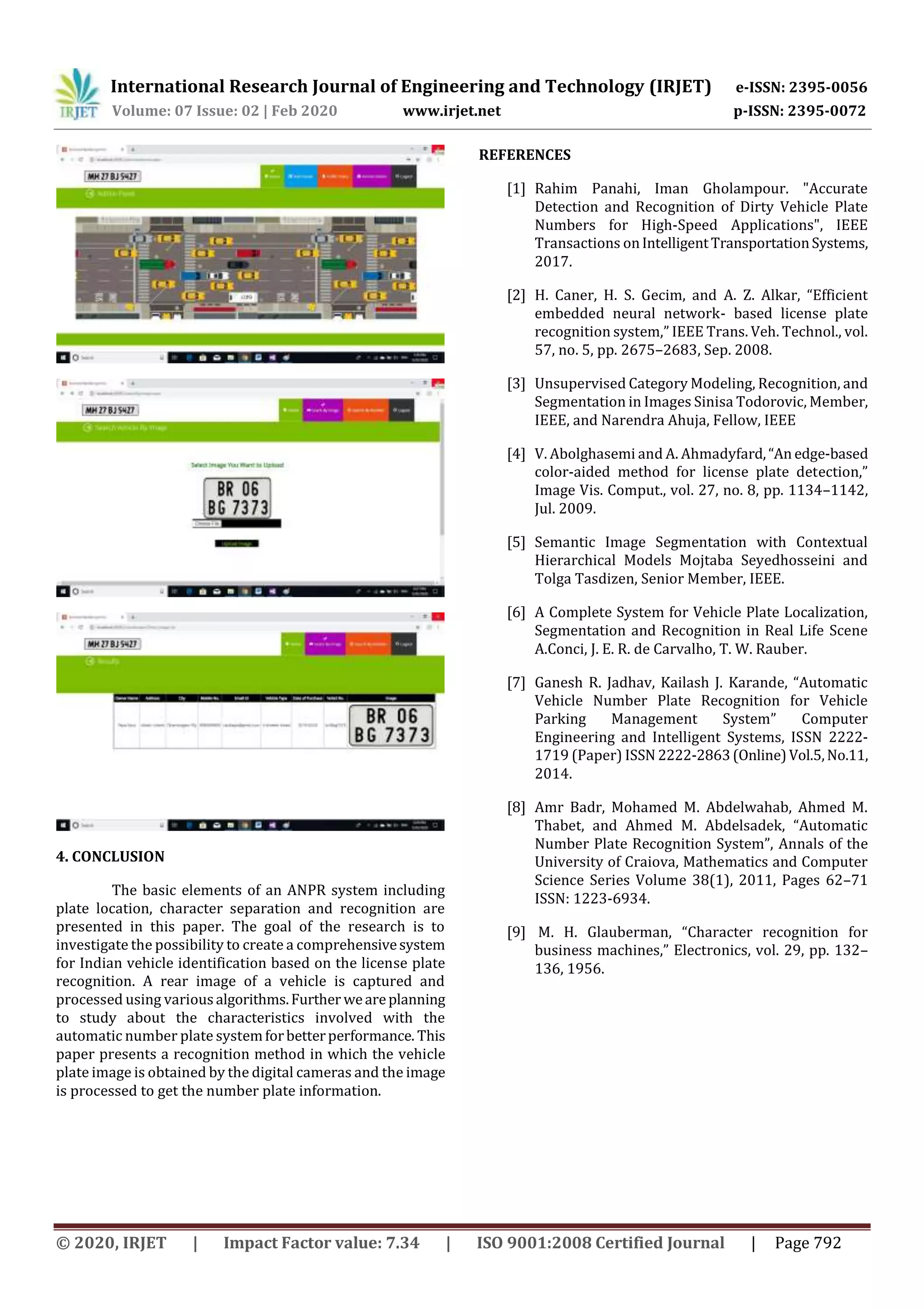 International Research Journal of Engineering and Technology (IRJET) e-ISSN: 2395-0056
Volume: 07 Issue: 02 | Feb 2020 www.irjet.net p-ISSN: 2395-0072
© 2020, IRJET | Impact Factor value: 7.34 | ISO 9001:2008 Certified Journal | Page 792
4. CONCLUSION
The basic elements of an ANPR system including
plate location, character separation and recognition are
presented in this paper. The goal of the research is to
investigate the possibility to create a comprehensivesystem
for Indian vehicle identification based on the license plate
recognition. A rear image of a vehicle is captured and
processed using various algorithms.Further weareplanning
to study about the characteristics involved with the
automatic number plate systemforbetterperformance. This
paper presents a recognition method in which the vehicle
plate image is obtained by the digital cameras and the image
is processed to get the number plate information.
REFERENCES
[1] Rahim Panahi, Iman Gholampour. "Accurate
Detection and Recognition of Dirty Vehicle Plate
Numbers for High-Speed Applications", IEEE
Transactions onIntelligentTransportationSystems,
2017.
[2] H. Caner, H. S. Gecim, and A. Z. Alkar, “Efficient
embedded neural network- based license plate
recognition system,” IEEE Trans. Veh. Technol., vol.
57, no. 5, pp. 2675–2683, Sep. 2008.
[3] Unsupervised Category Modeling, Recognition, and
Segmentation in Images Sinisa Todorovic, Member,
IEEE, and Narendra Ahuja, Fellow, IEEE
[4] V. Abolghasemi and A. Ahmadyfard,“An edge-based
color-aided method for license plate detection,”
Image Vis. Comput., vol. 27, no. 8, pp. 1134–1142,
Jul. 2009.
[5] Semantic Image Segmentation with Contextual
Hierarchical Models Mojtaba Seyedhosseini and
Tolga Tasdizen, Senior Member, IEEE.
[6] A Complete System for Vehicle Plate Localization,
Segmentation and Recognition in Real Life Scene
A.Conci, J. E. R. de Carvalho, T. W. Rauber.
[7] Ganesh R. Jadhav, Kailash J. Karande, “Automatic
Vehicle Number Plate Recognition for Vehicle
Parking Management System” Computer
Engineering and Intelligent Systems, ISSN 2222-
1719 (Paper) ISSN 2222-2863(Online)Vol.5,No.11,
2014.
[8] Amr Badr, Mohamed M. Abdelwahab, Ahmed M.
Thabet, and Ahmed M. Abdelsadek, “Automatic
Number Plate Recognition System”, Annals of the
University of Craiova, Mathematics and Computer
Science Series Volume 38(1), 2011, Pages 62–71
ISSN: 1223-6934.
[9] M. H. Glauberman, “Character recognition for
business machines,” Electronics, vol. 29, pp. 132–
136, 1956.
 