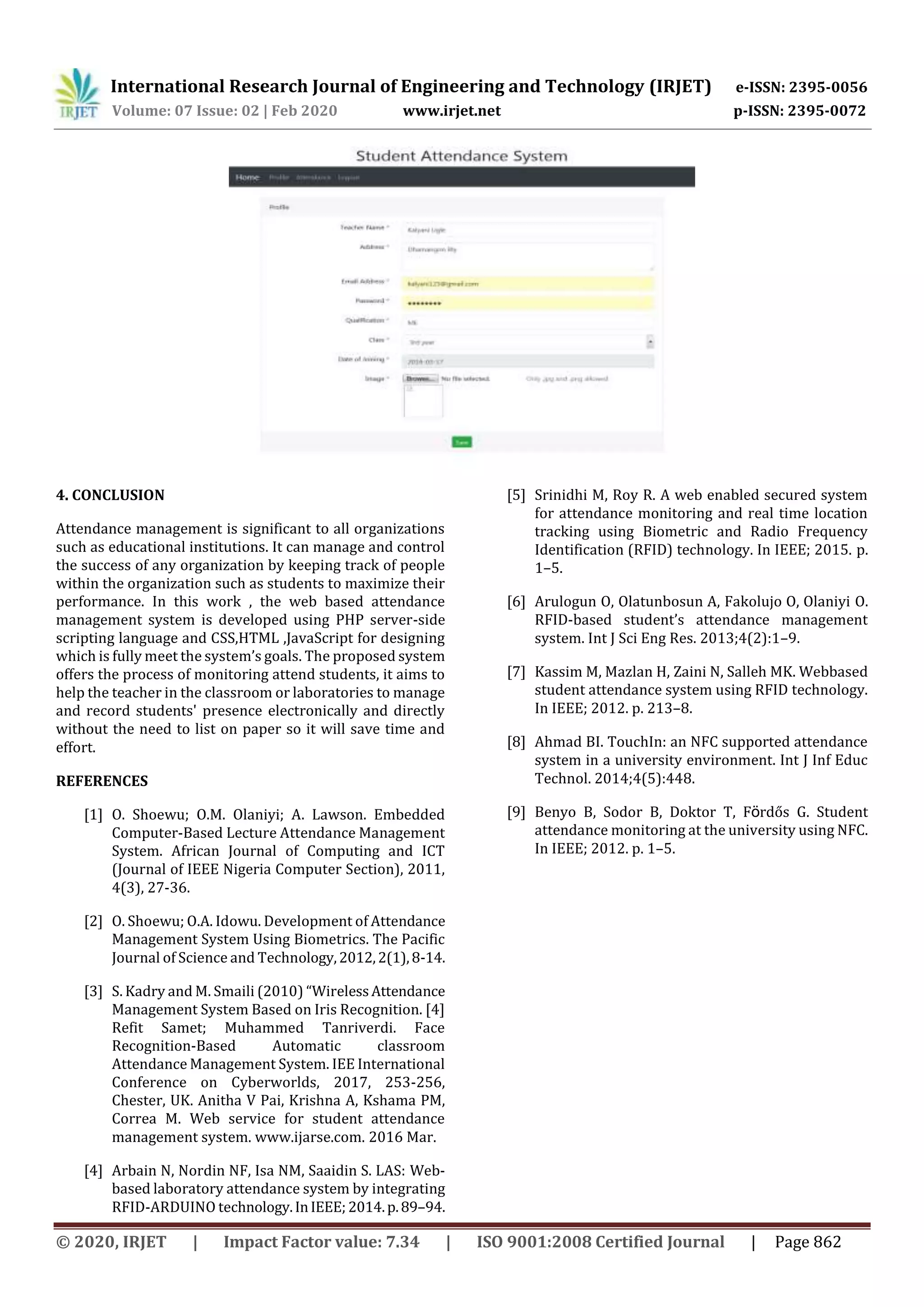 International Research Journal of Engineering and Technology (IRJET) e-ISSN: 2395-0056
Volume: 07 Issue: 02 | Feb 2020 www.irjet.net p-ISSN: 2395-0072
© 2020, IRJET | Impact Factor value: 7.34 | ISO 9001:2008 Certified Journal | Page 862
4. CONCLUSION
Attendance management is significant to all organizations
such as educational institutions. It can manage and control
the success of any organization by keeping track of people
within the organization such as students to maximize their
performance. In this work , the web based attendance
management system is developed using PHP server-side
scripting language and CSS,HTML ,JavaScript for designing
which is fully meet the system’s goals. The proposed system
offers the process of monitoring attend students, it aims to
help the teacher in the classroom or laboratories to manage
and record students' presence electronically and directly
without the need to list on paper so it will save time and
effort.
REFERENCES
[1] O. Shoewu; O.M. Olaniyi; A. Lawson. Embedded
Computer-Based Lecture Attendance Management
System. African Journal of Computing and ICT
(Journal of IEEE Nigeria Computer Section), 2011,
4(3), 27-36.
[2] O. Shoewu; O.A. Idowu. Development of Attendance
Management System Using Biometrics. The Pacific
Journal of Science and Technology,2012,2(1),8-14.
[3] S. Kadry and M. Smaili (2010) “WirelessAttendance
Management System Based on Iris Recognition. [4]
Refit Samet; Muhammed Tanriverdi. Face
Recognition-Based Automatic classroom
Attendance Management System. IEE International
Conference on Cyberworlds, 2017, 253-256,
Chester, UK. Anitha V Pai, Krishna A, Kshama PM,
Correa M. Web service for student attendance
management system. www.ijarse.com. 2016 Mar.
[4] Arbain N, Nordin NF, Isa NM, Saaidin S. LAS: Web-
based laboratory attendance system by integrating
RFID-ARDUINO technology.InIEEE; 2014.p.89–94.
[5] Srinidhi M, Roy R. A web enabled secured system
for attendance monitoring and real time location
tracking using Biometric and Radio Frequency
Identification (RFID) technology. In IEEE; 2015. p.
1–5.
[6] Arulogun O, Olatunbosun A, Fakolujo O, Olaniyi O.
RFID-based student’s attendance management
system. Int J Sci Eng Res. 2013;4(2):1–9.
[7] Kassim M, Mazlan H, Zaini N, Salleh MK. Webbased
student attendance system using RFID technology.
In IEEE; 2012. p. 213–8.
[8] Ahmad BI. TouchIn: an NFC supported attendance
system in a university environment. Int J Inf Educ
Technol. 2014;4(5):448.
[9] Benyo B, Sodor B, Doktor T, Fö rdős G. Student
attendance monitoring at the university using NFC.
In IEEE; 2012. p. 1–5.
 