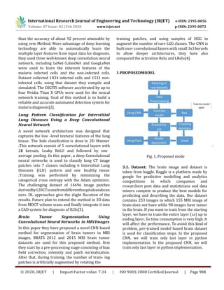 than the accuracy of about 92 percent attainable by
using svm Method. More advantage of deep learning
technology are able to automatically learn the
multiple layer features from input data for diagnosis.
they used three well-known deep convolution neural
network, including LeNet-5,AlexNet and GoogLeNet
were used to learn the inherent features of the
malaria infected cells and the non-infected cells.
Dataset collected 1034 infected cells and 1531 non-
infected cells. using that dataset they compile and
simulated. The DIGITS software accelerated by up to
four Nvidia Titan X GPUs were used for the neural
network training. Goal of this method is to build a
reliable and accurate automated detection system for
malaria diagnosis[2].
Lung Pattern Classification for Interstitial
Lung Diseases Using a Deep Convolutional
Neural Network
A novel network architecture was designed that
captures the low -level textural features of the lung
tissue. The hole classfication is done in 2D Manner
.This network consist of 5 convolutional layers with
2×2 kernals, Leaky ReLU and followed by one
average pooling .In this paper, a deep Convolutional
neural networks is used to classify lung CT image
patches into 7 classes including 6 Interstitial Lung
Diseases (ILD) pattern and one healthy tissue
.Training was performed by minimizing the
categorical cross entropy with the Adam optimizer.
The challenging dataset of 14696 image patches
derivedby120CTscansfromdifferenthospitalsandscan
ners. DL approaches give the slight flucation of the
results. Future plan to extend the method in 3D data
from MDCT volume scans and finally integrate it into
a CAD system for diagnosis of ILDs[3].
Brain Tumor Segmentation Using
Convolutional Neural Networks in MRIImages
In this paper they have proposed a novel CNN-based
method for segmentation of brain tumors in MRI
images, BRATS 2012 and 2015 MRI brain tumor
datasets are used for this proposed method. first
they start by a pre-processing stage consisting ofbias
field correction, intensity and patch normalization.
After that, during training, the number of train- ing
patches is artificially augmented by rotating the
training patches, and using samples of HGG to
augment the number of rare LGG classes. The CNN is
built over convolutional layers with small 3x3 kernels
to allow deeper architectures, they have also
compared the activation Relu andLRelu[4].
3.PROPOSEDMODEL
Fig. 1. Proposed mode
3.1. Dataset: The brain image and dataset is
taken from kaggle. Kaggle is a platform made by
google for predictive modelling and analytics
competitions in which companies and
researchers post data and statisticians and data
miners compete to produce the best models for
predicting and describing the data. Our dataset
contains 253 images in which 155 MRI image of
brain does not have while 98 images have tumor
in the brain .If you want to train from the starting
layer, we have to train the entire layer (i.e) up to
ending layer. So time consumption is very high. It
will affect the performance. To avoid this kind of
problem, pre-trained model based brain dataset
is used for classification steps. In the proposed
CNN, we will train only last layer in python
implementation. In the proposed CNN, we will
train only last layer in python implementation.
International Research Journal of Engineering and Technology (IRJET) e-ISSN: 2395-0056
Volume: 07 Issue: 02 | Feb 2020 www.irjet.net p-ISSN: 2395-0072
© 2020, IRJET | Impact Factor value: 7.34 | ISO 9001:2008 Certified Journal | Page 984
 