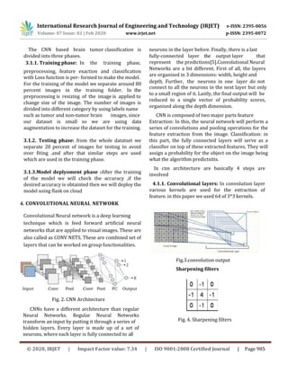 The CNN based brain tumor classification is neurons in the layer before. Finally, there is a last
divided into three phases. fully-connected layer the output layer that
3.1.1. Training phase: In the training phase, represent the predictions[5].Convolutional Neural
preprocessing, feature exaction and classification
with Loss function is per- formed to make the model.
Networks are a bit different. First of all, the layers
are organised in 3 dimensions: width, height and
For the training of the model we separate around 80
percent images in the training folder. In the
preprocessing is resizing of the image is applied to
depth. Further, the neurons in one layer do not
connect to all the neurons in the next layer but only
to a small region of it. Lastly, the final output will be
change size of the image. The number of images is
divided into different category by using labels name
reduced to a single vector of probability scores,
organized along the depth dimension.
such as tumor and non-tumor brain images, since CNN is composed of two major parts feature
our dataset is small so we are using data
augmentation to increase the dataset for the training.
3.1.2. Testing phase: from the whole datatset we
separate 20 percent of images for testing to avoid
over fiting .and after that similar steps are used
which are used in the training phase.
Extraction: In this, the neural network will perform a
series of convolutions and pooling operations for the
feature extraction from the image. Classification: in
this part, the fully connected layers will serve as a
classifier on top of these extracted features. They will
assign a probability for the object on the image being
what the algorithm predictsitis.
3.1.3.Model deplyoment phase :After the training
of the model we will check the accuracy ,if the
desired accuracy is obtainted then we will deploy the
model using flask on cloud
4. CONVOLUTIONAL NEURAL NETWORK
In cnn architecture are basically 4 steps are
involved
4.1.1. Convolutional layers: In convolution layer
various kernels are used for the extraction of
feature. in this paper we used 64 of 3*3 kernels.
Convolutional Neural network is a deep learning
technique which is feed forward artificial neural
networks that are applied to visual images. These are
also called as CONV NETS. These are combined set of
layers that can be worked on group functionalities.
Fig. 2. CNN Architecture
CNNs have a different architecture than regular
Neural Networks. Regular Neural Networks
transform an input by putting it through a series of
Fig.3.convolution output
Sharpening filters
hidden layers. Every layer is made up of a set of
neurons, where each layer is fully connected to all
Fig. 4. Sharpening filters
International Research Journal of Engineering and Technology (IRJET) e-ISSN: 2395-0056
Volume: 07 Issue: 02 | Feb 2020 www.irjet.net p-ISSN: 2395-0072
© 2020, IRJET | Impact Factor value: 7.34 | ISO 9001:2008 Certified Journal | Page 985
 