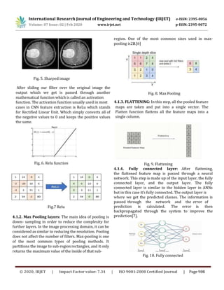 Fig. 5. Sharped image
After sliding our filter over the original image the
output which we get is passed through another
mathematical function which is called an activation
region. One of the most common sizes used in max-
pooling is2×2.[6]
Fig. 8. Max Pooling
function. The activation function usually used in most 4.1.3. FLATTENING: In this step, all the pooled feature
cases in CNN feature extraction is ReLu which stands
for Rectified Linear Unit. Which simply converts all of
the negative values to 0 and keeps the positive values
the same.
Fig. 6. Relu function
maps are taken and put into a single vector. The
Flatten function flattens all the feature maps into a
single column.
Fig. 9. Flattening
4.1.4. Fully connected layer: After flattening,
the flattened feature map is passed through a neural
network. This step is made up of the input layer, the fully
connected layer, and the output layer. The fully
connected layer is similar to the hidden layer in ANNs
but in this case it’s fully connected. The output layer is
where we get the predicted classes. The information is
passed through the network and the error of
prediction is calculated. The error is then
backpropagated through the system to improve the
prediction[7].
Fig.7 Relu
4.1.2. Max Pooling layers: The main idea of pooling is
down- sampling in order to reduce the complexity for
further layers. In the image processing domain, it can be
considered as similar to reducing the resolution. Pooling
does not affect the number of filters. Max-pooling is one
of the most common types of pooling methods. It
partitions the image to sub-region rectangles, and it only
returns the maximum value of the inside of that sub-
Fig. 10. Fully connected
International Research Journal of Engineering and Technology (IRJET) e-ISSN: 2395-0056
Volume: 07 Issue: 02 | Feb 2020 www.irjet.net p-ISSN: 2395-0072
© 2020, IRJET | Impact Factor value: 7.34 | ISO 9001:2008 Certified Journal | Page 986
 