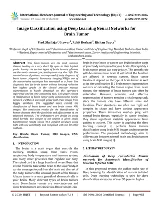 Image Classification using Deep Learning Neural Networks for
Brain Tumor
Prof. Shailaja Udtewar
1
, Rohit Keshari
2
, Kishan Gupta
3
1Professor, Dept. of Electronics and Telecommunication, Xavier Institute of Engineering, Mumbai, Maharashtra, India
2,3Student, Department of Electronics and Telecommunication, Xavier Institute of Engineering, Mumbai,
Maharashtra, India.
---------------------------------------------------------------------------***--------------------------------------------------------------------
Abstract -The brain tumors, are the most common
disease, leading to a very short life span in their highest
grade. Among the various types of brain tumors, gliomas
are the most common type, leading to a very short life. The
survival rates of patients are improved if early diagnosis of
brain tumor ,Magnetic Resonance Imaging(MRI)is one of
the non-invasive technique has emanated as a front- line
diagnostic tool for brain tumor without ionizing radiation
heir highest grade. In the clinical practice manual
segmentation is highly depended on the operator’s
experience and its time consuming task. This paper consist
of classification of brain tumor using convolutional neural
network. Further, it uses high grade MRI brain image from
kaggle database. The suggested work consist the
classification of brain tumor and non brain tumor MRI
images. The simulation results for the identification of
human diseases show the feasibility and effectiveness of the
proposed methods. The architecture are design by using
small kernels. The weight of the neuron is given small.
Experimental results shows 98.5 percent accuracy using
CNN with low complexity and compared with the all other
methods.
Key Words: Brain Tumor, MRI images, CNN,
classification
1. INTRODUCTION
The brain is a main organ that controls the
memory, emotion, sense, mind skills, vision,
respiration, body temperature and immune system,
and many other processes that regulate our body.
The spinal cord is a large bundle of nerve fibers that
extend from the base of the brain to the lower body. It
carries messages to and from the brain and the rest of
the body. Tumor is the unusual growth of the tissues.
A brain tumor is a mass growth of abnormal cells in
your brain. Many different types of brain tumors
exist. Some brain tumors are non-cancerous and
some brain tumors are cancerous. Brain tumors can
begin in your brain or cancer can begin in other parts
of your body and spread to your brain .How quickly a
brain tumor grows can vary greatly. The growth rate
will determines how brain it will affect the function
are affected in nervous system. Brain tumor
treatment depend on the type of brain tumor as well
as its size and location [1]. Brain tumor segmentation
consists of extracting the tumor region from brain
tissues; the existence of brain tumors can often be
detectable. However, accurate and effective
segmentation of tumors remains a challenging task,
since the tumors can have different sizes and
locations. Their structures are often non rigid and
complex in shape and have various appearance
properties. There intensities overlap- ping with
normal brain tissues, especially in tumor borders;
they show significant variable appearances from
patient to patient. This paper is applying the deep
learning concept to perform brain tumors
classification using brain MRI images andmeasure its
performance. The proposed methodology aims to
differentiate between normal brain and brain tumors
using brain MRI images[1].
2. LITERATURE SURVEY
Evaluation of Deep convolution Neural
network for Automatic Identification of
Maleria Infected Cells
In this proposed system the author make use of
Deep learning for identification of malaria infected
cells. Deep learning technology is used for deep
classification accuracies of over 95 percent higher
International Research Journal of Engineering and Technology (IRJET) e-ISSN: 2395-0056
Volume: 07 Issue: 02 | Feb 2020 www.irjet.net p-ISSN: 2395-0072
© 2020, IRJET | Impact Factor value: 7.34 | ISO 9001:2008 Certified Journal | Page 983
 