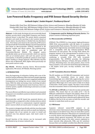 International Research Journal of Engineering and Technology (IRJET) e-ISSN: 2395-0056
Volume: 07 Issue: 02 | Feb 2020 www.irjet.net p-ISSN: 2395-0072
© 2020, IRJET | Impact Factor value: 7.34 | ISO 9001:2008 Certified Journal | Page 988
Low Powered Radio Frequency and PIR Sensor Based Security Device
Lavkush Gupta1, Sanket Kupate2, Pushkaraj Gharat3
1Student MSc Final Year, NES Ratnam College of Arts, Science and Commerce. Bhandup Mumbai 42 India
2Student MSc Final Year, NES Ratnam College of Arts, Science and Commerce. Bhandup Mumbai 42 India
3Project Guide, NES Ratnam College of Arts, Science and Commerce. Bhandup Mumbai 42 India
---------------------------------------------------------------------***----------------------------------------------------------------------
Abstract – In this study, the design of a microcontrollerbased
wireless security device using Radio Frequency and Passive
infrared Sensor is described. The system detects unwanted
intruders and sends the warning to alert systems based on
buzzer alarm. Security Device is divided into two Hardware
units. First Sensor unit, based on the networks of PIR sensors
interfacedwithRFTransmitterModule. SecondComputational
Unit based on Microcontroller AT89s52 interfaced to RF
Receiver module and Alarm system. The communication
between this two units is established with RF
Transmitter/Receiver Module. The designed system
specifically makes use of microcontroller which can operate
with use of minimal power, with such low power current
consumption, it should be possible for system to work longer
before needing to change batteries. Most Wireless Security
Device rely on Bluetooth, WIFI, Zigbee which practically use
more power and are costly.
Key Words: Wireless Security Device, Microcontroller
application, PIR sensor, RF Module, Warning system
1. INTRODUCTION
Since the beginning of civilization, feeling safe is one of the
need for human settlement. Moreandmorepeoplemigrating
to urban had led us to settle in more congested settlements.
Consequences are feeling less secure inside of one owned
home. With the daily increasing crime involving intruders
and trespassers risking humans need of privacy, there is a
need for system, capable of detecting it and warn us to take
needed actions.
The most efficient and effectivewaytodetectsuchunwanted
trespassers is to installed a system at desired locationwhich
are vulnerable.
Microcontroller and RF based low powered devices are
much favored as compared to other wireless devices which
required FTP servers to communicate required separate
power sources which are much easier to tamper or hijack.
This system is designed specifically with the view that make
use of minimal power and can work on small size batteries,
the compact size of our system xis easier to install and
required very less physical space. And much easier to
maintain.
Overall function of the devices can be increased with
distributed array of sensor network unit.
2. Components used for Making of Security Device. The
project consists of following important parts:
2.1 Microcontroller (AT89S52)
AT89s52: The AT89S52 is a low-power, high-performance
CMOS 8-bit microcontroller with 8K bytes of in-system
programmable Flash memory. The device is manufactured
using Atmel’s high-density nonvolatile memory technology
and is compatible with the industry-standard 80C51
instruction set and pinout. The on-chip Flash allows the
program memory to be reprogrammed in-system or by a
conventional nonvolatile memory programmer. By
combining a versatile 8-bit CPU with in-system
programmable. The AT89S52 provides the following
standard features: 8K bytes of Flash, 256 bytes of RAM, 32
I/O lines, Watchdog timer, two data pointers, three 16-bit
timer/counters,a six-vector two-level interruptarchitecture,
a full duplex serial port, on-chip oscillator, and clock
circuitry.
2.2 RF Transmitter/Receiver Module
The RF modules are 433 MHz RF transmitter and receiver
modules. The transmitter draws no power when
transmitting logic zero while fully suppressing the carrier
frequency thus consume significantly low power in battery
operation. When logic one is sent carrier is fully on to about
4.5mA with a 3volts power supply. The data is sent serially
from the transmitter which is received bythetuned receiver.
The HT12D and HT12E are 4-data bit encoder and decoder
modules. This means that we can make (2^4 = 16) 16
different combinations of inputs and outputs. These are 18
pin IC’s which can operate between 3V to 12V input power
supply. As said, they have 4-data bitand8-addresssbit,these
8 address bits has to be set same on both the encoder and
decoder to make them work as a pair.
2.3 PIR Sensor
A passive infrared sensor (PIR sensor) is an
electronic sensor that measures infrared (IR)lightradiating
from objects in its field of view. They are most often used in
PIR-based motion detectors. PIRsensorsarecommonlyused
in security alarms and automatic lighting applications. PIR
sensors detect general movement. PIR sensors are more
complicated than many of the other sensors explained in
these tutorials (like photocells, FSRs and tilt switches)
because there are multiple variables that affect the sensors
 