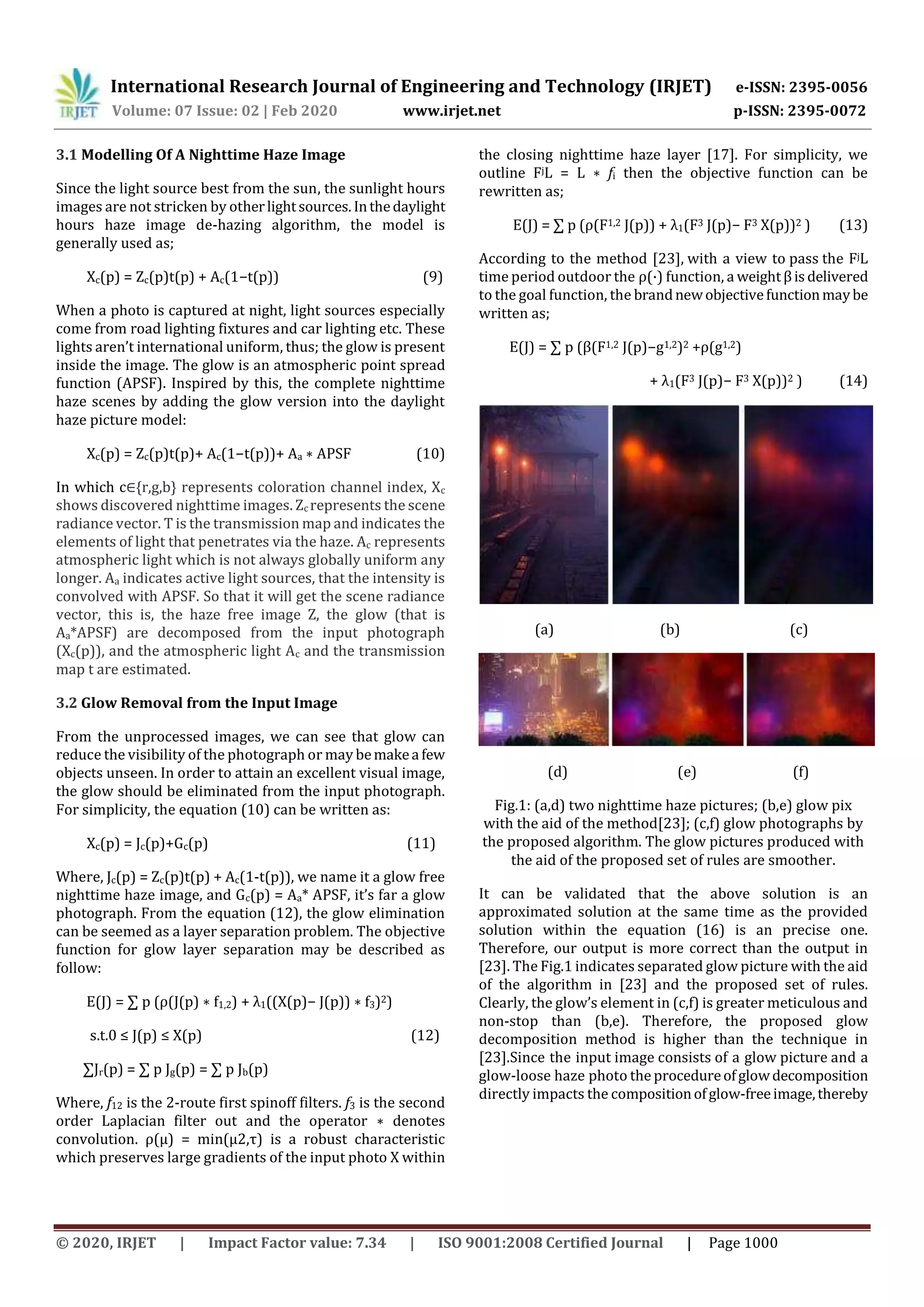 International Research Journal of Engineering and Technology (IRJET) e-ISSN: 2395-0056
Volume: 07 Issue: 02 | Feb 2020 www.irjet.net p-ISSN: 2395-0072
© 2020, IRJET | Impact Factor value: 7.34 | ISO 9001:2008 Certified Journal | Page 1000
3.1 Modelling Of A Nighttime Haze Image
Since the light source best from the sun, the sunlight hours
images are not stricken by otherlightsources. Inthedaylight
hours haze image de-hazing algorithm, the model is
generally used as;
Xc(p) = Zc(p)t(p) + Ac(1−t(p)) (9)
When a photo is captured at night, light sources especially
come from road lighting fixtures and car lighting etc. These
lights aren’t international uniform, thus; the glow is present
inside the image. The glow is an atmospheric point spread
function (APSF). Inspired by this, the complete nighttime
haze scenes by adding the glow version into the daylight
haze picture model:
Xc(p) = Zc(p)t(p)+ Ac(1−t(p))+ Aa ∗ APSF (10)
In which c∈{r,g,b} represents coloration channel index, Xc
shows discovered nighttime images. Zc represents the scene
radiance vector. T is the transmission map and indicates the
elements of light that penetrates via the haze. Ac represents
atmospheric light which is not always globally uniform any
longer. Aa indicates active light sources, that the intensity is
convolved with APSF. So that it will get the scene radiance
vector, this is, the haze free image Z, the glow (that is
Aa*APSF) are decomposed from the input photograph
(Xc(p)), and the atmospheric light Ac and the transmission
map t are estimated.
3.2 Glow Removal from the Input Image
From the unprocessed images, we can see that glow can
reduce the visibility of the photograph or may bemakea few
objects unseen. In order to attain an excellent visual image,
the glow should be eliminated from the input photograph.
For simplicity, the equation (10) can be written as:
Xc(p) = Jc(p)+Gc(p) (11)
Where, Jc(p) = Zc(p)t(p) + Ac(1-t(p)), we name it a glow free
nighttime haze image, and Gc(p) = Aa* APSF, it’s far a glow
photograph. From the equation (12), the glow elimination
can be seemed as a layer separation problem. The objective
function for glow layer separation may be described as
follow:
E(J) = ∑ p (ρ(J(p) ∗ f1,2) + λ1((X(p)− J(p)) ∗ f3)2)
s.t.0 ≤ J(p) ≤ X(p) (12)
∑Jr(p) = ∑ p Jg(p) = ∑ p Jb(p)
Where, f12 is the 2-route first spinoff filters. f3 is the second
order Laplacian filter out and the operator ∗ denotes
convolution. ρ(µ) = min(µ2,τ) is a robust characteristic
which preserves large gradients of the input photo X within
the closing nighttime haze layer [17]. For simplicity, we
outline FjL = L ∗ fi then the objective function can be
rewritten as;
E(J) = ∑ p (ρ(F1,2 J(p)) + λ1(F3 J(p)− F3 X(p))2 ) (13)
According to the method [23], with a view to pass the FjL
time period outdoor the ρ(·) function, a weightβisdelivered
to the goal function, the brandnewobjectivefunctionmaybe
written as;
E(J) = ∑ p (β(F1,2 J(p)−g1,2)2 +ρ(g1,2)
+ λ1(F3 J(p)− F3 X(p))2 ) (14)
(a) (b) (c)
(d) (e) (f)
Fig.1: (a,d) two nighttime haze pictures; (b,e) glow pix
with the aid of the method[23]; (c,f) glow photographs by
the proposed algorithm. The glow pictures produced with
the aid of the proposed set of rules are smoother.
It can be validated that the above solution is an
approximated solution at the same time as the provided
solution within the equation (16) is an precise one.
Therefore, our output is more correct than the output in
[23]. The Fig.1 indicates separated glow picture with the aid
of the algorithm in [23] and the proposed set of rules.
Clearly, the glow’s element in (c,f) is greater meticulous and
non-stop than (b,e). Therefore, the proposed glow
decomposition method is higher than the technique in
[23].Since the input image consists of a glow picture and a
glow-loose haze photo the procedureofglowdecomposition
directly impacts the compositionofglow-freeimage,thereby
 