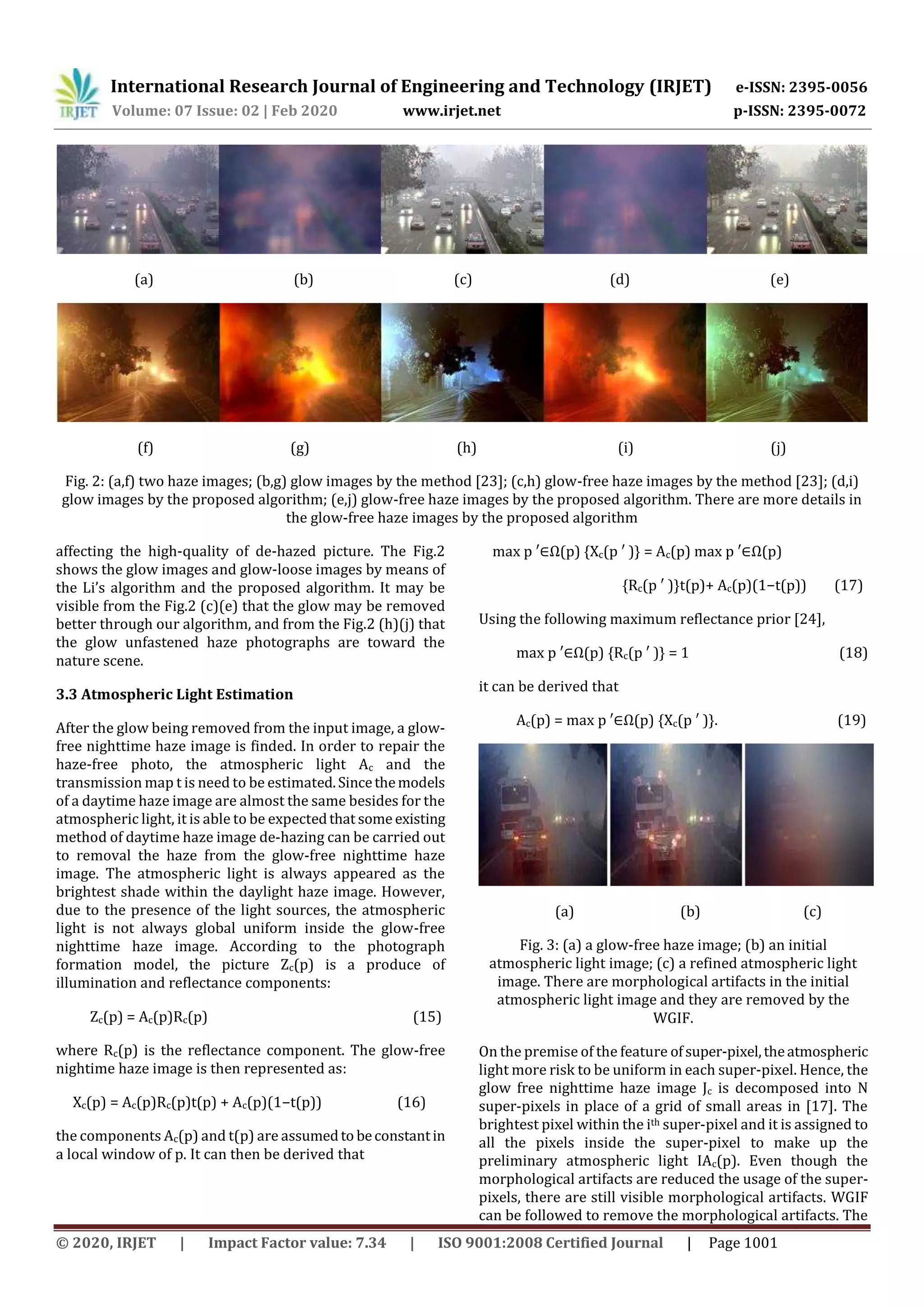 International Research Journal of Engineering and Technology (IRJET) e-ISSN: 2395-0056
Volume: 07 Issue: 02 | Feb 2020 www.irjet.net p-ISSN: 2395-0072
© 2020, IRJET | Impact Factor value: 7.34 | ISO 9001:2008 Certified Journal | Page 1001
(a) (b) (c) (d) (e)
(f) (g) (h) (i) (j)
Fig. 2: (a,f) two haze images; (b,g) glow images by the method [23]; (c,h) glow-free haze images by the method [23]; (d,i)
glow images by the proposed algorithm; (e,j) glow-free haze images by the proposed algorithm. There are more details in
the glow-free haze images by the proposed algorithm
affecting the high-quality of de-hazed picture. The Fig.2
shows the glow images and glow-loose images by means of
the Li’s algorithm and the proposed algorithm. It may be
visible from the Fig.2 (c)(e) that the glow may be removed
better through our algorithm, and from the Fig.2 (h)(j) that
the glow unfastened haze photographs are toward the
nature scene.
3.3 Atmospheric Light Estimation
After the glow being removed from the input image, a glow-
free nighttime haze image is finded. In order to repair the
haze-free photo, the atmospheric light Ac and the
transmission map t is need to be estimated.Sincethemodels
of a daytime haze image are almost the same besides for the
atmospheric light, it is able to be expectedthat some existing
method of daytime haze image de-hazing can be carried out
to removal the haze from the glow-free nighttime haze
image. The atmospheric light is always appeared as the
brightest shade within the daylight haze image. However,
due to the presence of the light sources, the atmospheric
light is not always global uniform inside the glow-free
nighttime haze image. According to the photograph
formation model, the picture Zc(p) is a produce of
illumination and reflectance components:
Zc(p) = Ac(p)Rc(p) (15)
where Rc(p) is the reflectance component. The glow-free
nightime haze image is then represented as:
Xc(p) = Ac(p)Rc(p)t(p) + Ac(p)(1−t(p)) (16)
the components Ac(p) and t(p) are assumedto beconstantin
a local window of p. It can then be derived that
max p ′∈Ω(p) {Xc(p ′ )} = Ac(p) max p ′∈Ω(p)
{Rc(p ′ )}t(p)+ Ac(p)(1−t(p)) (17)
Using the following maximum reflectance prior [24],
max p ′∈Ω(p) {Rc(p ′ )} = 1 (18)
it can be derived that
Ac(p) = max p ′∈Ω(p) {Xc(p ′ )}. (19)
(a) (b) (c)
Fig. 3: (a) a glow-free haze image; (b) an initial
atmospheric light image; (c) a refined atmospheric light
image. There are morphological artifacts in the initial
atmospheric light image and they are removed by the
WGIF.
On the premise of the feature ofsuper-pixel,theatmospheric
light more risk to be uniform in each super-pixel. Hence, the
glow free nighttime haze image Jc is decomposed into N
super-pixels in place of a grid of small areas in [17]. The
brightest pixel within the ith super-pixel and it is assigned to
all the pixels inside the super-pixel to make up the
preliminary atmospheric light IAc(p). Even though the
morphological artifacts are reduced the usage of the super-
pixels, there are still visible morphological artifacts. WGIF
can be followed to remove the morphological artifacts. The
 