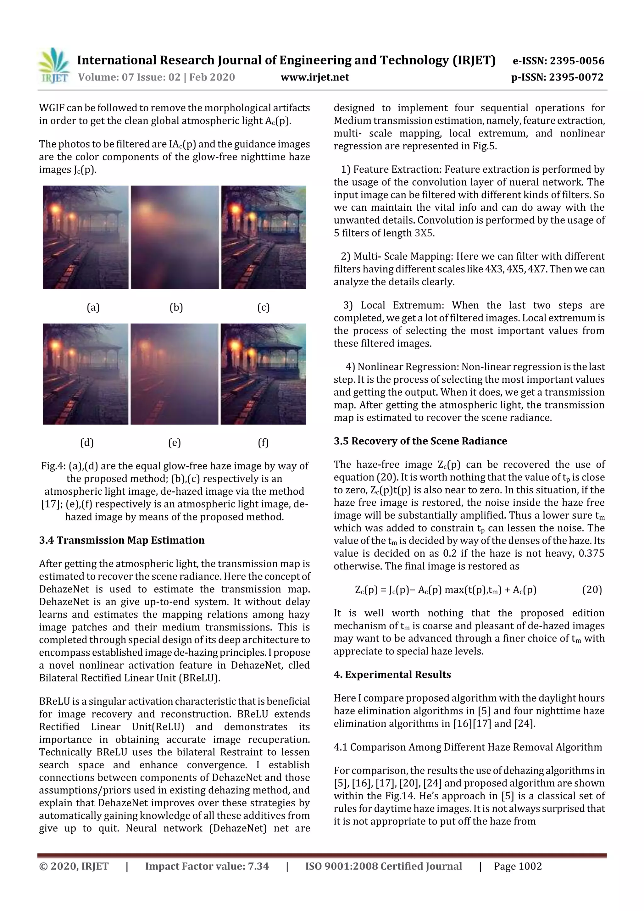 International Research Journal of Engineering and Technology (IRJET) e-ISSN: 2395-0056
Volume: 07 Issue: 02 | Feb 2020 www.irjet.net p-ISSN: 2395-0072
© 2020, IRJET | Impact Factor value: 7.34 | ISO 9001:2008 Certified Journal | Page 1002
WGIF can be followed to remove the morphological artifacts
in order to get the clean global atmospheric light Ac(p).
The photos to be filtered are IAc(p) and the guidance images
are the color components of the glow-free nighttime haze
images Jc(p).
(a) (b) (c)
(d) (e) (f)
Fig.4: (a),(d) are the equal glow-free haze image by way of
the proposed method; (b),(c) respectively is an
atmospheric light image, de-hazed image via the method
[17]; (e),(f) respectively is an atmospheric light image, de-
hazed image by means of the proposed method.
3.4 Transmission Map Estimation
After getting the atmospheric light, the transmission map is
estimated to recover the scene radiance. Here the conceptof
DehazeNet is used to estimate the transmission map.
DehazeNet is an give up-to-end system. It without delay
learns and estimates the mapping relations among hazy
image patches and their medium transmissions. This is
completed through special design of its deep architecture to
encompass establishedimagede-hazingprinciples.Ipropose
a novel nonlinear activation feature in DehazeNet, clled
Bilateral Rectified Linear Unit (BReLU).
BReLU is a singular activationcharacteristic thatisbeneficial
for image recovery and reconstruction. BReLU extends
Rectified Linear Unit(ReLU) and demonstrates its
importance in obtaining accurate image recuperation.
Technically BReLU uses the bilateral Restraint to lessen
search space and enhance convergence. I establish
connections between components of DehazeNet and those
assumptions/priors used in existing dehazing method, and
explain that DehazeNet improves over these strategies by
automatically gaining knowledge of all these additives from
give up to quit. Neural network (DehazeNet) net are
designed to implement four sequential operations for
Medium transmissionestimation,namely, featureextraction,
multi- scale mapping, local extremum, and nonlinear
regression are represented in Fig.5.
1) Feature Extraction: Feature extraction is performed by
the usage of the convolution layer of nueral network. The
input image can be filtered with different kinds of filters. So
we can maintain the vital info and can do away with the
unwanted details. Convolution is performed by the usage of
5 filters of length 3X5.
2) Multi- Scale Mapping: Here we can filter with different
filters having different scaleslike 4X3,4X5,4X7.Then wecan
analyze the details clearly.
3) Local Extremum: When the last two steps are
completed, we get a lot of filtered images. Local extremumis
the process of selecting the most important values from
these filtered images.
4) Nonlinear Regression: Non-linear regression isthelast
step. It is the process of selecting the most important values
and getting the output. When it does, we get a transmission
map. After getting the atmospheric light, the transmission
map is estimated to recover the scene radiance.
3.5 Recovery of the Scene Radiance
The haze-free image Zc(p) can be recovered the use of
equation (20). It is worth nothing that the value of tp is close
to zero, Zc(p)t(p) is also near to zero. In this situation, if the
haze free image is restored, the noise inside the haze free
image will be substantially amplified. Thus a lower sure tm
which was added to constrain tp can lessen the noise. The
value of the tm is decided by way of the denses of thehaze.Its
value is decided on as 0.2 if the haze is not heavy, 0.375
otherwise. The final image is restored as
Zc(p) = Jc(p)− Ac(p) max(t(p),tm) + Ac(p) (20)
It is well worth nothing that the proposed edition
mechanism of tm is coarse and pleasant of de-hazed images
may want to be advanced through a finer choice of tm with
appreciate to special haze levels.
4. Experimental Results
Here I compare proposed algorithm with the daylight hours
haze elimination algorithms in [5] and four nighttime haze
elimination algorithms in [16][17] and [24].
4.1 Comparison Among Different Haze Removal Algorithm
For comparison, the resultstheuseofdehazingalgorithmsin
[5], [16], [17], [20], [24] and proposed algorithm are shown
within the Fig.14. He’s approach in [5] is a classical set of
rules for daytime haze images. It is not alwayssurprisedthat
it is not appropriate to put off the haze from
 