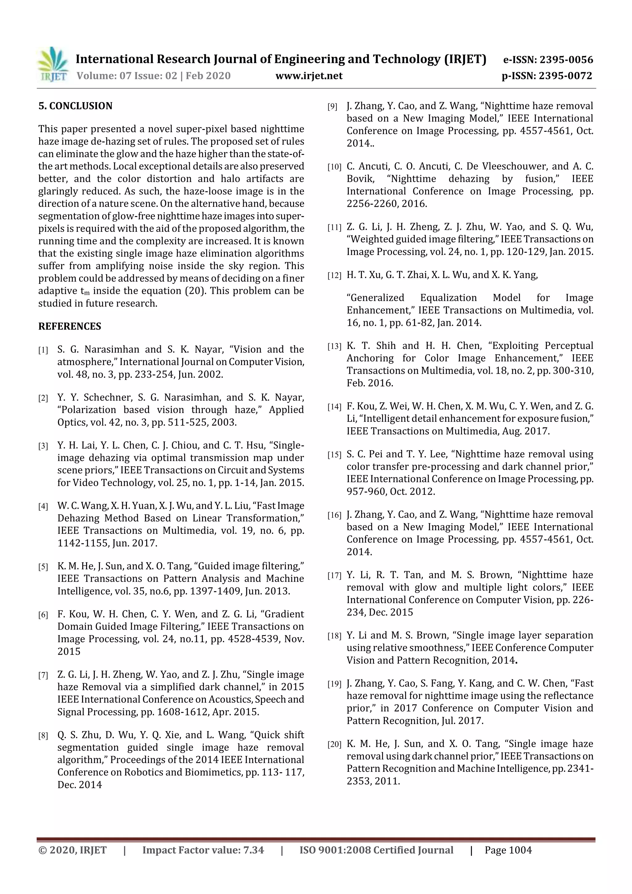 International Research Journal of Engineering and Technology (IRJET) e-ISSN: 2395-0056
Volume: 07 Issue: 02 | Feb 2020 www.irjet.net p-ISSN: 2395-0072
© 2020, IRJET | Impact Factor value: 7.34 | ISO 9001:2008 Certified Journal | Page 1004
5. CONCLUSION
This paper presented a novel super-pixel based nighttime
haze image de-hazing set of rules. The proposed set of rules
can eliminate the glow and the haze higher than thestate-of-
the art methods. Local exceptional detailsarealsopreserved
better, and the color distortion and halo artifacts are
glaringly reduced. As such, the haze-loose image is in the
direction of a nature scene. On the alternative hand, because
segmentation of glow-free nighttimehazeimagesintosuper-
pixels is required with the aid of the proposedalgorithm, the
running time and the complexity are increased. It is known
that the existing single image haze elimination algorithms
suffer from amplifying noise inside the sky region. This
problem could be addressed by means of deciding on a finer
adaptive tm inside the equation (20). This problem can be
studied in future research.
REFERENCES
[1] S. G. Narasimhan and S. K. Nayar, “Vision and the
atmosphere,” International Journal onComputerVision,
vol. 48, no. 3, pp. 233-254, Jun. 2002.
[2] Y. Y. Schechner, S. G. Narasimhan, and S. K. Nayar,
“Polarization based vision through haze,” Applied
Optics, vol. 42, no. 3, pp. 511-525, 2003.
[3] Y. H. Lai, Y. L. Chen, C. J. Chiou, and C. T. Hsu, “Single-
image dehazing via optimal transmission map under
scene priors,” IEEE Transactions on Circuit andSystems
for Video Technology, vol. 25, no. 1, pp. 1-14, Jan. 2015.
[4] W. C. Wang, X. H. Yuan, X. J. Wu, and Y. L. Liu, “FastImage
Dehazing Method Based on Linear Transformation,”
IEEE Transactions on Multimedia, vol. 19, no. 6, pp.
1142-1155, Jun. 2017.
[5] K. M. He, J. Sun, and X. O. Tang, “Guided image filtering,”
IEEE Transactions on Pattern Analysis and Machine
Intelligence, vol. 35, no.6, pp. 1397-1409, Jun. 2013.
[6] F. Kou, W. H. Chen, C. Y. Wen, and Z. G. Li, “Gradient
Domain Guided Image Filtering,” IEEE Transactions on
Image Processing, vol. 24, no.11, pp. 4528-4539, Nov.
2015
[7] Z. G. Li, J. H. Zheng, W. Yao, and Z. J. Zhu, “Single image
haze Removal via a simplified dark channel,” in 2015
IEEE International Conference on Acoustics,Speechand
Signal Processing, pp. 1608-1612, Apr. 2015.
[8] Q. S. Zhu, D. Wu, Y. Q. Xie, and L. Wang, “Quick shift
segmentation guided single image haze removal
algorithm,” Proceedings of the 2014 IEEE International
Conference on Robotics and Biomimetics, pp. 113- 117,
Dec. 2014
[9] J. Zhang, Y. Cao, and Z. Wang, “Nighttime haze removal
based on a New Imaging Model,” IEEE International
Conference on Image Processing, pp. 4557-4561, Oct.
2014..
[10] C. Ancuti, C. O. Ancuti, C. De Vleeschouwer, and A. C.
Bovik, “Nighttime dehazing by fusion,” IEEE
International Conference on Image Processing, pp.
2256-2260, 2016.
[11] Z. G. Li, J. H. Zheng, Z. J. Zhu, W. Yao, and S. Q. Wu,
“Weighted guided image filtering,” IEEETransactionson
Image Processing, vol. 24, no. 1, pp. 120-129, Jan. 2015.
[12] H. T. Xu, G. T. Zhai, X. L. Wu, and X. K. Yang,
“Generalized Equalization Model for Image
Enhancement,” IEEE Transactions on Multimedia, vol.
16, no. 1, pp. 61-82, Jan. 2014.
[13] K. T. Shih and H. H. Chen, “Exploiting Perceptual
Anchoring for Color Image Enhancement,” IEEE
Transactions on Multimedia, vol. 18, no. 2, pp. 300-310,
Feb. 2016.
[14] F. Kou, Z. Wei, W. H. Chen, X. M. Wu, C. Y. Wen, and Z. G.
Li, “Intelligent detail enhancement for exposurefusion,”
IEEE Transactions on Multimedia, Aug. 2017.
[15] S. C. Pei and T. Y. Lee, “Nighttime haze removal using
color transfer pre-processing and dark channel prior,”
IEEE International Conference on Image Processing,pp.
957-960, Oct. 2012.
[16] J. Zhang, Y. Cao, and Z. Wang, “Nighttime haze removal
based on a New Imaging Model,” IEEE International
Conference on Image Processing, pp. 4557-4561, Oct.
2014.
[17] Y. Li, R. T. Tan, and M. S. Brown, “Nighttime haze
removal with glow and multiple light colors,” IEEE
International Conference on Computer Vision, pp. 226-
234, Dec. 2015
[18] Y. Li and M. S. Brown, “Single image layer separation
using relative smoothness,” IEEE Conference Computer
Vision and Pattern Recognition, 2014.
[19] J. Zhang, Y. Cao, S. Fang, Y. Kang, and C. W. Chen, “Fast
haze removal for nighttime image using the reflectance
prior,” in 2017 Conference on Computer Vision and
Pattern Recognition, Jul. 2017.
[20] K. M. He, J. Sun, and X. O. Tang, “Single image haze
removal usingdark channel prior,”IEEETransactionson
Pattern Recognition and MachineIntelligence,pp.2341-
2353, 2011.
 
