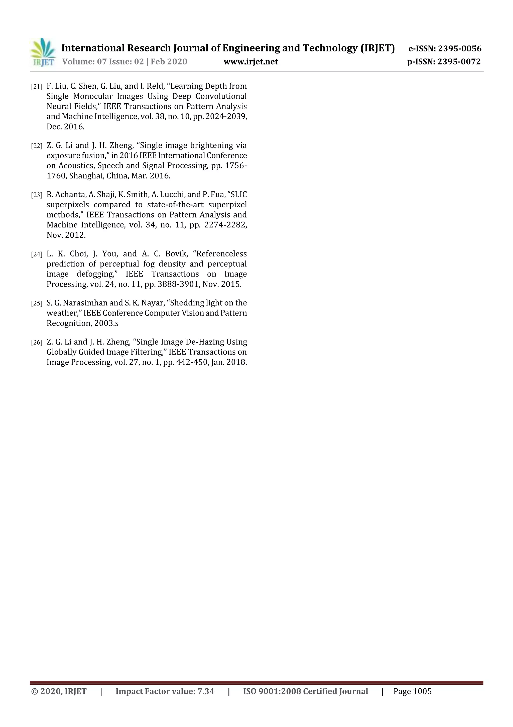 International Research Journal of Engineering and Technology (IRJET) e-ISSN: 2395-0056
Volume: 07 Issue: 02 | Feb 2020 www.irjet.net p-ISSN: 2395-0072
© 2020, IRJET | Impact Factor value: 7.34 | ISO 9001:2008 Certified Journal | Page 1005
[21] F. Liu, C. Shen, G. Liu, and I. Reld, “Learning Depth from
Single Monocular Images Using Deep Convolutional
Neural Fields,” IEEE Transactions on Pattern Analysis
and Machine Intelligence, vol. 38, no. 10, pp.2024-2039,
Dec. 2016.
[22] Z. G. Li and J. H. Zheng, “Single image brightening via
exposure fusion,” in2016IEEEInternational Conference
on Acoustics, Speech and Signal Processing, pp. 1756-
1760, Shanghai, China, Mar. 2016.
[23] R. Achanta, A. Shaji, K. Smith, A. Lucchi, and P. Fua, “SLIC
superpixels compared to state-of-the-art superpixel
methods,” IEEE Transactions on Pattern Analysis and
Machine Intelligence, vol. 34, no. 11, pp. 2274-2282,
Nov. 2012.
[24] L. K. Choi, J. You, and A. C. Bovik, “Referenceless
prediction of perceptual fog density and perceptual
image defogging,” IEEE Transactions on Image
Processing, vol. 24, no. 11, pp. 3888-3901, Nov. 2015.
[25] S. G. Narasimhan and S. K. Nayar, “Shedding light on the
weather,” IEEE ConferenceComputerVisionandPattern
Recognition, 2003.s
[26] Z. G. Li and J. H. Zheng, “Single Image De-Hazing Using
Globally Guided Image Filtering,” IEEE Transactions on
Image Processing, vol. 27, no. 1, pp. 442-450, Jan. 2018.
 