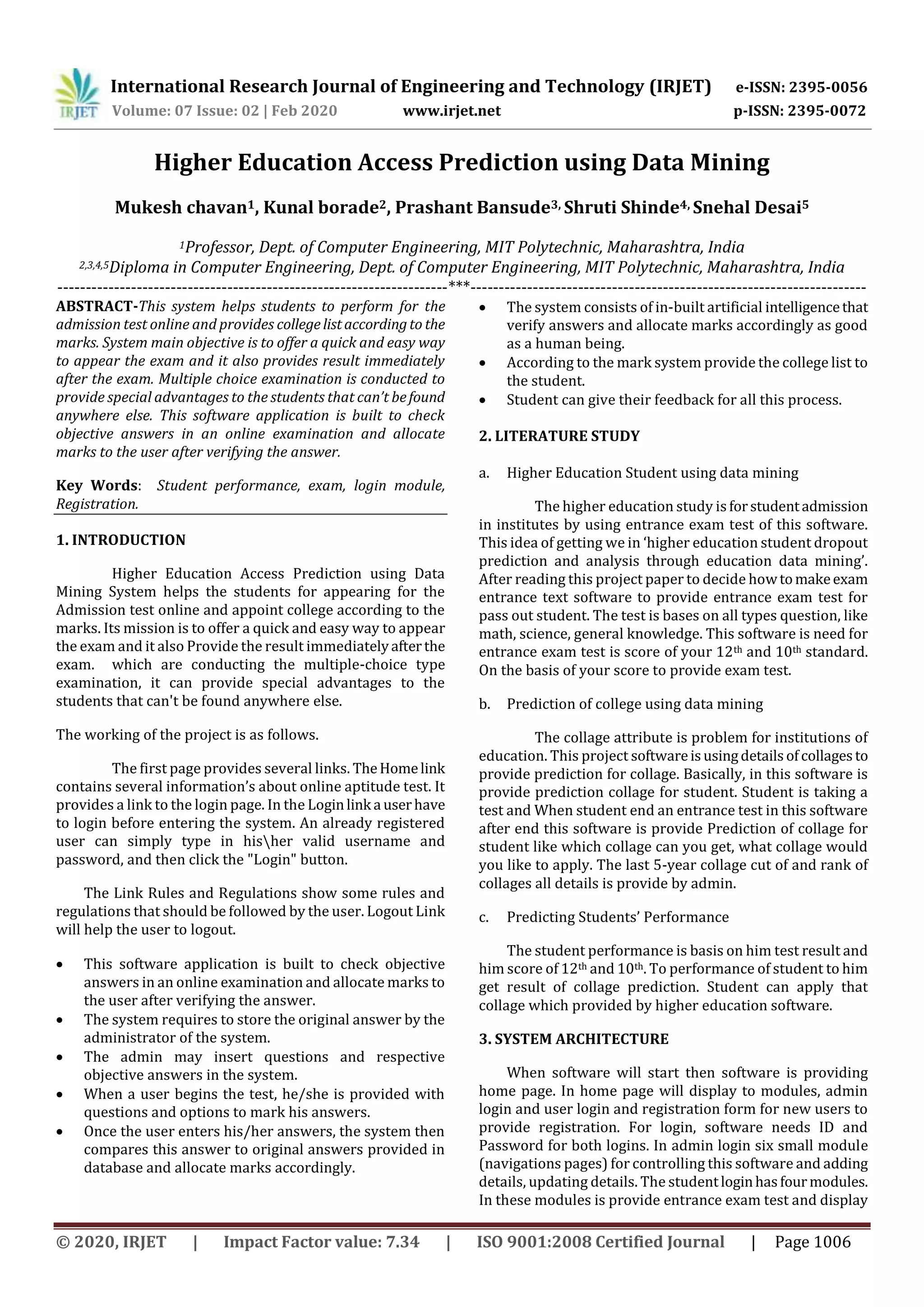 International Research Journal of Engineering and Technology (IRJET) e-ISSN: 2395-0056
Volume: 07 Issue: 02 | Feb 2020 www.irjet.net p-ISSN: 2395-0072
© 2020, IRJET | Impact Factor value: 7.34 | ISO 9001:2008 Certified Journal | Page 1006
Higher Education Access Prediction using Data Mining
Mukesh chavan1, Kunal borade2, Prashant Bansude3, Shruti Shinde4, Snehal Desai5
1Professor, Dept. of Computer Engineering, MIT Polytechnic, Maharashtra, India
2,3,4,5Diploma in Computer Engineering, Dept. of Computer Engineering, MIT Polytechnic, Maharashtra, India
---------------------------------------------------------------------***----------------------------------------------------------------------
ABSTRACT-This system helps students to perform for the
admission test online and provides collegelistaccordingto the
marks. System main objective is to offer a quick and easy way
to appear the exam and it also provides result immediately
after the exam. Multiple choice examination is conducted to
provide special advantages to the students that can’t befound
anywhere else. This software application is built to check
objective answers in an online examination and allocate
marks to the user after verifying the answer.
Key Words: Student performance, exam, login module,
Registration.
1. INTRODUCTION
Higher Education Access Prediction using Data
Mining System helps the students for appearing for the
Admission test online and appoint college according to the
marks. Its mission is to offer a quick and easy way to appear
the exam and it also Provide the result immediatelyafterthe
exam. which are conducting the multiple-choice type
examination, it can provide special advantages to the
students that can't be found anywhere else.
The working of the project is as follows.
The first page provides several links. TheHomelink
contains several information’s about online aptitude test. It
provides a link to the login page. In the Loginlink a userhave
to login before entering the system. An already registered
user can simply type in hisher valid username and
password, and then click the "Login" button.
The Link Rules and Regulations show some rules and
regulations that should be followed by the user. Logout Link
will help the user to logout.
 This software application is built to check objective
answers in an online examination and allocate marks to
the user after verifying the answer.
 The system requires to store the original answer by the
administrator of the system.
 The admin may insert questions and respective
objective answers in the system.
 When a user begins the test, he/she is provided with
questions and options to mark his answers.
 Once the user enters his/her answers, the system then
compares this answer to original answers provided in
database and allocate marks accordingly.
 The system consists of in-built artificial intelligencethat
verify answers and allocate marks accordingly as good
as a human being.
 According to the mark system provide the college list to
the student.
 Student can give their feedback for all this process.
2. LITERATURE STUDY
a. Higher Education Student using data mining
The higher education study isforstudentadmission
in institutes by using entrance exam test of this software.
This idea of getting we in ‘higher education student dropout
prediction and analysis through education data mining’.
After reading this project paper to decide howtomakeexam
entrance text software to provide entrance exam test for
pass out student. The test is bases on all types question, like
math, science, general knowledge. This software is need for
entrance exam test is score of your 12th and 10th standard.
On the basis of your score to provide exam test.
b. Prediction of college using data mining
The collage attribute is problem for institutions of
education. This project softwareisusingdetailsofcollagesto
provide prediction for collage. Basically, in this software is
provide prediction collage for student. Student is taking a
test and When student end an entrance test in this software
after end this software is provide Prediction of collage for
student like which collage can you get, what collage would
you like to apply. The last 5-year collage cut of and rank of
collages all details is provide by admin.
c. Predicting Students’ Performance
The student performance is basis on him test result and
him score of 12th and 10th. To performance of student to him
get result of collage prediction. Student can apply that
collage which provided by higher education software.
3. SYSTEM ARCHITECTURE
When software will start then software is providing
home page. In home page will display to modules, admin
login and user login and registration form for new users to
provide registration. For login, software needs ID and
Password for both logins. In admin login six small module
(navigations pages) for controlling this software and adding
details, updating details. The studentloginhasfourmodules.
In these modules is provide entrance exam test and display
 