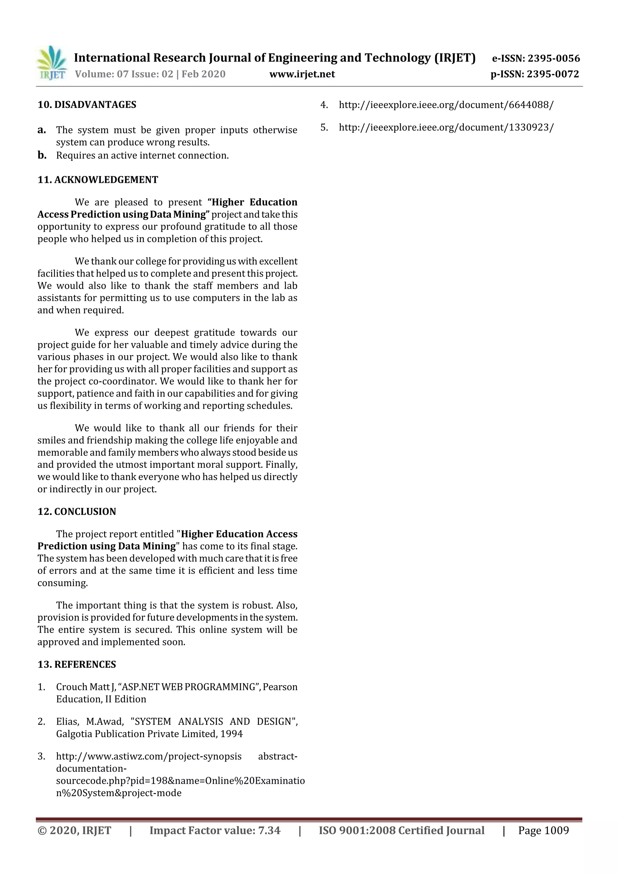 International Research Journal of Engineering and Technology (IRJET) e-ISSN: 2395-0056
Volume: 07 Issue: 02 | Feb 2020 www.irjet.net p-ISSN: 2395-0072
© 2020, IRJET | Impact Factor value: 7.34 | ISO 9001:2008 Certified Journal | Page 1009
10. DISADVANTAGES
a. The system must be given proper inputs otherwise
system can produce wrong results.
b. Requires an active internet connection.
11. ACKNOWLEDGEMENT
We are pleased to present “Higher Education
Access Prediction usingDataMining” projectandtakethis
opportunity to express our profound gratitude to all those
people who helped us in completion of this project.
We thank our college forprovidinguswith excellent
facilities that helped us to complete and present thisproject.
We would also like to thank the staff members and lab
assistants for permitting us to use computers in the lab as
and when required.
We express our deepest gratitude towards our
project guide for her valuable and timely advice during the
various phases in our project. We would also like to thank
her for providing us with all proper facilities and support as
the project co-coordinator. We would like to thank her for
support, patience and faith in our capabilities and for giving
us flexibility in terms of working and reporting schedules.
We would like to thank all our friends for their
smiles and friendship making the college life enjoyable and
memorable and family memberswhoalwaysstoodbesideus
and provided the utmost important moral support. Finally,
we would like to thank everyone who has helped us directly
or indirectly in our project.
12. CONCLUSION
The project report entitled "Higher Education Access
Prediction using Data Mining" has come to its final stage.
The system has been developed with muchcarethatitisfree
of errors and at the same time it is efficient and less time
consuming.
The important thing is that the system is robust. Also,
provision is provided for future developmentsinthesystem.
The entire system is secured. This online system will be
approved and implemented soon.
13. REFERENCES
1. Crouch MattJ,“ASP.NET WEBPROGRAMMING”,Pearson
Education, II Edition
2. Elias, M.Awad, "SYSTEM ANALYSIS AND DESIGN",
Galgotia Publication Private Limited, 1994
3. http://www.astiwz.com/project-synopsis abstract-
documentation-
sourcecode.php?pid=198&name=Online%20Examinatio
n%20System&project-mode
4. http://ieeexplore.ieee.org/document/6644088/
5. http://ieeexplore.ieee.org/document/1330923/
 
