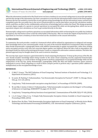 International Research Journal of Engineering and Technology (IRJET) e-ISSN: 2395-0056
Volume: 07 Issue: 02 | Feb 2020 www.irjet.net p-ISSN: 2395-0072
© 2020, IRJET | Impact Factor value: 7.34 | ISO 9001:2008 Certified Journal | Page 1012
When the information transferred to the Cloud server we have a tendency to use normal coding ways to securethe operations
and also the storage of the information. Our basic conception is to inscribe the information beforesendittotheCloudsupplier.
However the last one needed to rewrite files at each operate acting. knowledge the info the information} owner canhavetobe
compelled to give the non-public key to the server (Cloud provider) to rewrite data before execute the calculations needed,
which could have an effect on the confidentiality and privacy of knowledge hold on within the Cloud. This design proposing
associate degree supply of a operate to execute operations on encrypted file while not decrypting them, which can use an
equivalent outputs once calculations as if we've got worked directly on the data.
Homomorphic coding wont to perform operations on encrypted information while not knowing the non-public key (without
decryption), the information owner is that the solely holder of the key key. After werewritetheoutputsofanyfunctions,it'san
equivalent as if we have a tendency to have borrowed out the calculation on the unused information.
5. CONCLUSIONS:
To summarize, the work provides a model of a framework which will be utilized by organizations to safeguard and manage
their knowledge hold on over untrusted public clouds. As a part of the work the likelihood of victimization delta encryption
ideas beside homomorphic cryptography theme with additive homomorphy to update encrypted files, rather than sending
entire encrypted versions every time once associate degree update, was explored. Below the take a look at atmosphere, the
developed model has delivered promising performance results as compared to alternative common solutions. Therefore the
planned approach may be thought-about to be used in universe situations.
The security topic square measure a giant downside for cloud computing development. To keep up the privacy of his file, the
user should encipher knowledge before being transfer to the cloud. Cloud computing security supported homomorphic
cryptography strategy, as a result of these strategy permit to perform computations on encrypted knowledge while not the
employment of the key key. partly Homomorphic cryptography (PHE) like RSA and Paillier functions square measure
inadequate to secure cloud computing as a result of these conspire permit to perform only 1 operation (either addition or
multiplication) on the encrypted knowledge of user.
REFERENCES
1. P. Mell, T. Grance, “The NIST Definition of Cloud Computing,” National Institute of Standards and Technology, U. S.
Department of Commerce, (2011)
2. K. Lauter, M. Naehrig, V. Vaikuntanathan, “Can Homomorphic Encryption be Practical?”, CCSW' 11, Chicago, llinois,
USA, pp. 113–124, (2011).
3. Craig Gentry, “Fully homomorphic encryption using ideal lattice”, in Proceedings of STOC’09, (2009).
4. M. van Dijk, C. Gentry, S. Halevi, V. Vaikuntanathan, “Fully homomorphic encryptionovertheIntegers”,inProceedings
of Advances in Cryptology, EUROCRYPT’10, pages 24–43, 2010.
5. Craig Gentry, “Computing arbitrary functions of encrypted data”, Communicationsof TheACM,53(3):97-105,(2010).
6. J. Li, D. Song, S. Chen, X. Lu, “A Simple Fully Homomorphic Encryption Scheme Available in Cloud Computing”, In
Proceeding of IEEE, (2012).
7. Baohua Chen, Na Zhao, “Fully Homomorphic Encryption Application in Cloud Computing”, in Wavelet Active Media
Technology and Information Processing (ICCWAMTIP), 11th International Computer Conference, (2014).
 