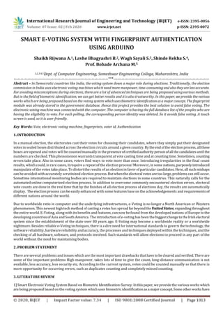 International Research Journal of Engineering and Technology (IRJET) e-ISSN: 2395-0056
Volume: 07 Issue: 02 | Feb 2020 www.irjet.net p-ISSN: 2395-0072
© 2020, IRJET | Impact Factor value: 7.34 | ISO 9001:2008 Certified Journal | Page 1013
SMART E-VOTING SYSTEM WITH FINGERPRINT AUTHENTICATION
USING ARDUINO
Shaikh Rijwana A.1, Lavhe Bhagyashri B.2, Wagh Sayali S.3, Shinde Rekha S.4,
Prof. Bobade Archana M.5
1,2,3,4,5Dept. of Computer Engineering, Someshwar Engineering College, Maharashtra, India
---------------------------------------------------------------------***----------------------------------------------------------------------
Abstract – In Democratic countries like India, the voting system down a major role during elections. Traditionally, the election
commission in India uses electronic voting machines which need more manpower, time-consumingandalsotheyarelessaccurate.
For avoiding misconceptions during elections, there are a lot of advanced techniques are being proposed using various methods.
But in the field of biometric identification, we can get better results and it is also trustworthy. In this paper, weprovide thevarious
works which are being proposed based on the voting system whichusesbiometricidentificationasa majorconcept. Thefingerprint
module was already stored in the government database. Hence this project provides the best solution to avoid false voting. The
electronic voting machine was connected with the computer. The computer is having the full database list of the peoples who are
having the eligibility to vote. For each polling, the corresponding person identity was deleted. So it avoids false voting. A touch
screen is used, so it is user-friendly.
Key Words: Vote, electronic voting machine, fingerprints, voter id, Authentication
1. INTRODUCTION
In a manual election, the electorates cast their votes for choosing their candidates, where they simply put their designated
votes in sealed boxes distributed across the election circuitsarounda givencountry.Bytheendoftheelectionprocess,all these
boxes are opened and votes will be counted manually in the presenceofcertifiedauthoritypersonofall thecandidatesuntil the
numbers are checked. This phenomenon warrants transparent at vote casting time and at countingtime. Sometimes,counting
errors take place. Also in some cases, voters find ways to vote more than once. Introducing irregularities in the final count
results, which could, in rare cases, it require a repeat of the election process! Moreover, in some nations,purposelyintroduced
manipulate of the votes take place. To distort the results of an election in favor of particular candidates. Here, all suchmishaps
can be avoided with accurately scrutinized election process.Butwhentheelectoral votesaretoolarge,problemscanstill occur.
Sometime international monitoring bodies are required to maintain elections in some countries. This naturally calls for the
automated online computerized election process. In addition to overcome commonly encountered election errors, electoral
vote counts are done in the real time that by the finishes of all election process of elections day, the results are automatically
display. The election process can be easily enhanced with some features base on the acknowledgements and requirements of
different nations around the world.
Due to worldwide ratio in computer and the underlying infrastructures, e-Voting is no longer a North American or Western
phenomenon. This newest high tech method of casting a votes has spread far beyondtheUnitedStates, expandingthroughout
the entire world. E-Voting, along with its benefits and features, can now be found from the developed nations of Europe to the
developing countries of Asia and South America. The introduction of e-voting has been the biggestchangetotheIrishelectoral
system since the establishment of the state over 80 years ago. E-Voting may become a worldwide reality or a worldwide
nightmare. Besides reliable e-Voting techniques, there is a dire need for international standards to govern the technology, the
software reliability, hardware reliability and accuracy, the processes and techniques deployed within the techniques, and the
checking of all hardware, software, and protocols involved. Such standards will allow elections to proceed in any part of the
world without the need for maintaining bodies.
2. PROBLEM STATEMENT
There are several problems and issues which are the most important drawbacks thathavetobeclearedandverified. Thereare
some of the important problems High manpower, takes lots of time to give the count, long-distance communication is not
available, less accuracy, less security etc. According to the current system, votes could be counted manually so that there is
more opportunity for occurring errors, such as duplicates counting and completely missed counting.
3. LITERATURE REVIEW
1] Smart Electronic Voting System Based on BiometricIdentification-Survey:Inthispaper,weprovidethevarious workswhich
are being proposed based on the voting system which uses biometric identificationasa majorconcept.Someotherworkshave
 